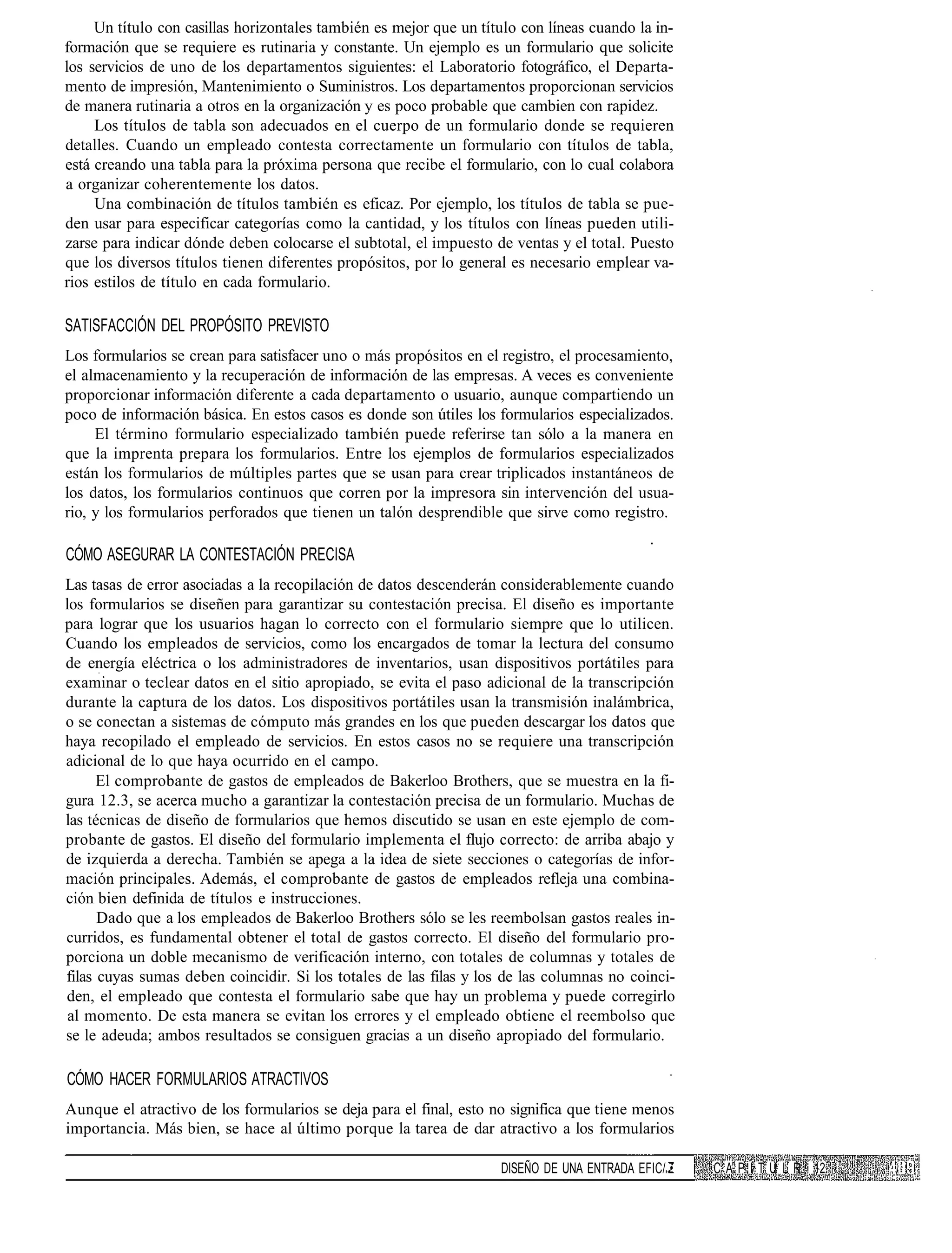 Un título con casillas horizontales también es mejor que un título con líneas cuando la in-
formación que se requiere es rutinaria y constante. Un ejemplo es un formulario que solicite
los servicios de uno de los departamentos siguientes: el Laboratorio fotográfico, el Departa-
mento de impresión, Mantenimiento o Suministros. Los departamentos proporcionan servicios
de manera rutinaria a otros en la organización y es poco probable que cambien con rapidez.
     Los títulos de tabla son adecuados en el cuerpo de un formulario donde se requieren
detalles. Cuando un empleado contesta correctamente un formulario con títulos de tabla,
está creando una tabla para la próxima persona que recibe el formulario, con lo cual colabora
a organizar coherentemente los datos.
     Una combinación de títulos también es eficaz. Por ejemplo, los títulos de tabla se pue-
den usar para especificar categorías como la cantidad, y los títulos con líneas pueden utili-
zarse para indicar dónde deben colocarse el subtotal, el impuesto de ventas y el total. Puesto
que los diversos títulos tienen diferentes propósitos, por lo general es necesario emplear va-
rios estilos de título en cada formulario.

SATISFACCIÓN DEL PROPÓSITO PREVISTO
Los formularios se crean para satisfacer uno o más propósitos en el registro, el procesamiento,
el almacenamiento y la recuperación de información de las empresas. A veces es conveniente
proporcionar información diferente a cada departamento o usuario, aunque compartiendo un
poco de información básica. En estos casos es donde son útiles los formularios especializados.
     El término formulario especializado también puede referirse tan sólo a la manera en
que la imprenta prepara los formularios. Entre los ejemplos de formularios especializados
están los formularios de múltiples partes que se usan para crear triplicados instantáneos de
los datos, los formularios continuos que corren por la impresora sin intervención del usua-
rio, y los formularios perforados que tienen un talón desprendible que sirve como registro.

CÓMO ASEGURAR LA CONTESTACIÓN PRECISA
Las tasas de error asociadas a la recopilación de datos descenderán considerablemente cuando
los formularios se diseñen para garantizar su contestación precisa. El diseño es importante
para lograr que los usuarios hagan lo correcto con el formulario siempre que lo utilicen.
Cuando los empleados de servicios, como los encargados de tomar la lectura del consumo
de energía eléctrica o los administradores de inventarios, usan dispositivos portátiles para
examinar o teclear datos en el sitio apropiado, se evita el paso adicional de la transcripción
durante la captura de los datos. Los dispositivos portátiles usan la transmisión inalámbrica,
o se conectan a sistemas de cómputo más grandes en los que pueden descargar los datos que
haya recopilado el empleado de servicios. En estos casos no se requiere una transcripción
adicional de lo que haya ocurrido en el campo.
      El comprobante de gastos de empleados de Bakerloo Brothers, que se muestra en la fi-
gura 12.3, se acerca mucho a garantizar la contestación precisa de un formulario. Muchas de
las técnicas de diseño de formularios que hemos discutido se usan en este ejemplo de com-
probante de gastos. El diseño del formulario implementa el flujo correcto: de arriba abajo y
de izquierda a derecha. También se apega a la idea de siete secciones o categorías de infor-
mación principales. Además, el comprobante de gastos de empleados refleja una combina-
ción bien definida de títulos e instrucciones.
      Dado que a los empleados de Bakerloo Brothers sólo se les reembolsan gastos reales in-
curridos, es fundamental obtener el total de gastos correcto. El diseño del formulario pro-
porciona un doble mecanismo de verificación interno, con totales de columnas y totales de
filas cuyas sumas deben coincidir. Si los totales de las filas y los de las columnas no coinci-
den, el empleado que contesta el formulario sabe que hay un problema y puede corregirlo
 al momento. De esta manera se evitan los errores y el empleado obtiene el reembolso que
se le adeuda; ambos resultados se consiguen gracias a un diseño apropiado del formulario.

CÓMO HACER FORMULARIOS ATRACTIVOS
Aunque el atractivo de los formularios se deja para el final, esto no significa que tiene menos
importancia. Más bien, se hace al último porque la tarea de dar atractivo a los formularios

                                                                    DISEÑO DE UNA ENTRADA EFIC/ •   C A P I T U L R 12
 