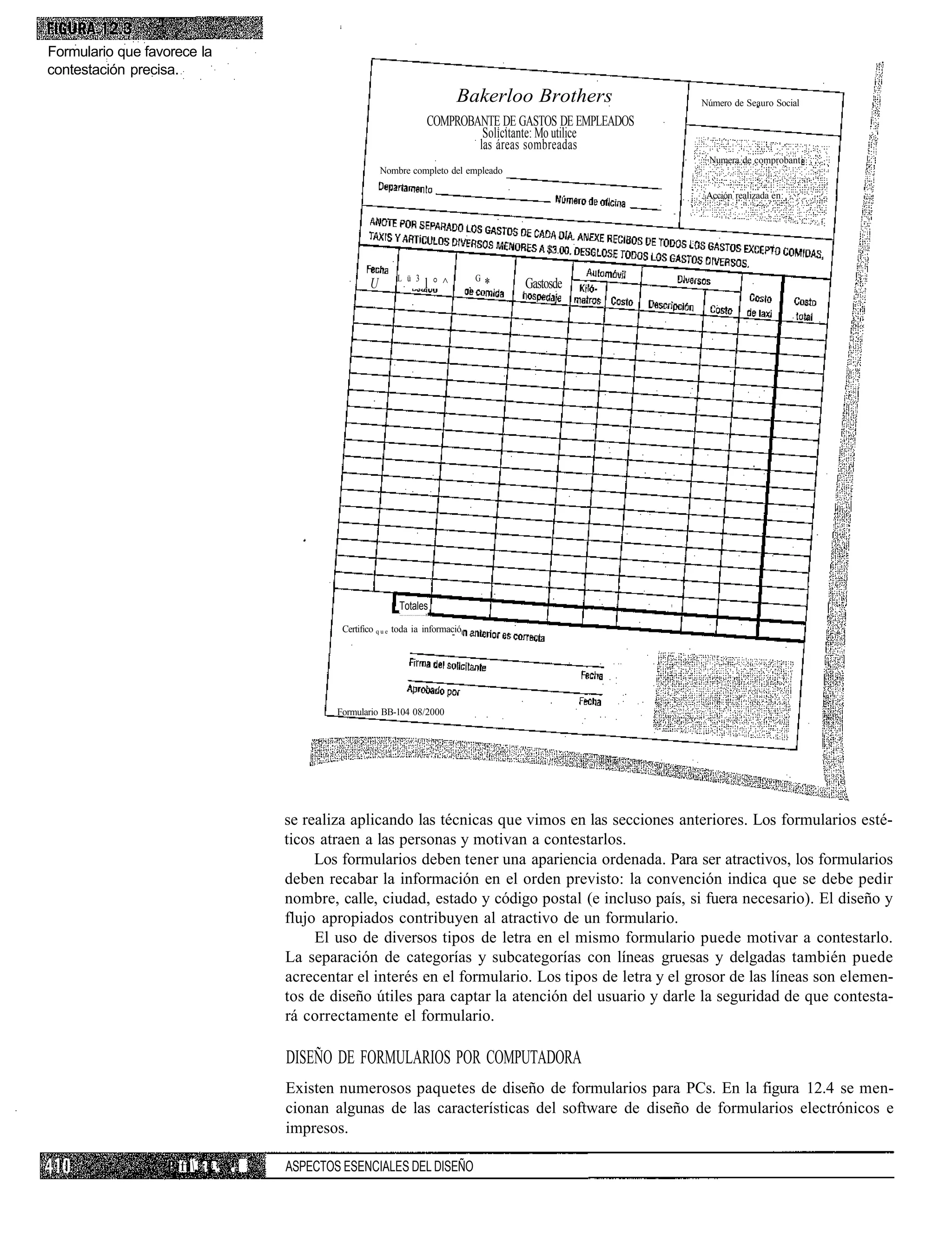 Formulario que favorece la
contestación precisa.
                                                                              Bakerloo Brothers            Número de Seauro Social

                                                                      COMPROBANTE DE GASTOS DE EMPLEADOS
                                                                               Solicitante: Mo utilice
                                                                              las áreas sombreadas
                                                                                                            Numera de comprobant
                                                         Nombre completo del empleado

                                                                                                            Acción realizada en:




                                                             L ü 3
                                                     U               l°^           ,G*   Gastosde




                                                              Totales
                                                              "      y]




                                              Certifico q u e toda ia informació




                                             Formulario BB-104 08/2000




                                     se realiza aplicando las técnicas que vimos en las secciones anteriores. Los formularios esté-
                                     ticos atraen a las personas y motivan a contestarlos.
                                          Los formularios deben tener una apariencia ordenada. Para ser atractivos, los formularios
                                     deben recabar la información en el orden previsto: la convención indica que se debe pedir
                                     nombre, calle, ciudad, estado y código postal (e incluso país, si fuera necesario). El diseño y
                                     flujo apropiados contribuyen al atractivo de un formulario.
                                          El uso de diversos tipos de letra en el mismo formulario puede motivar a contestarlo.
                                     La separación de categorías y subcategorías con líneas gruesas y delgadas también puede
                                     acrecentar el interés en el formulario. Los tipos de letra y el grosor de las líneas son elemen-
                                     tos de diseño útiles para captar la atención del usuario y darle la seguridad de que contesta-
                                     rá correctamente el formulario.

                                     DISEÑO DE FORMULARIOS POR COMPUTADORA
                                     Existen numerosos paquetes de diseño de formularios para PCs. En la figura 12.4 se men-
                                     cionan algunas de las características del software de diseño de formularios electrónicos e
                                     impresos.

                    ft : ¡ i. . V   ASPECTOS ESENCIALES DEL DISEÑO
 