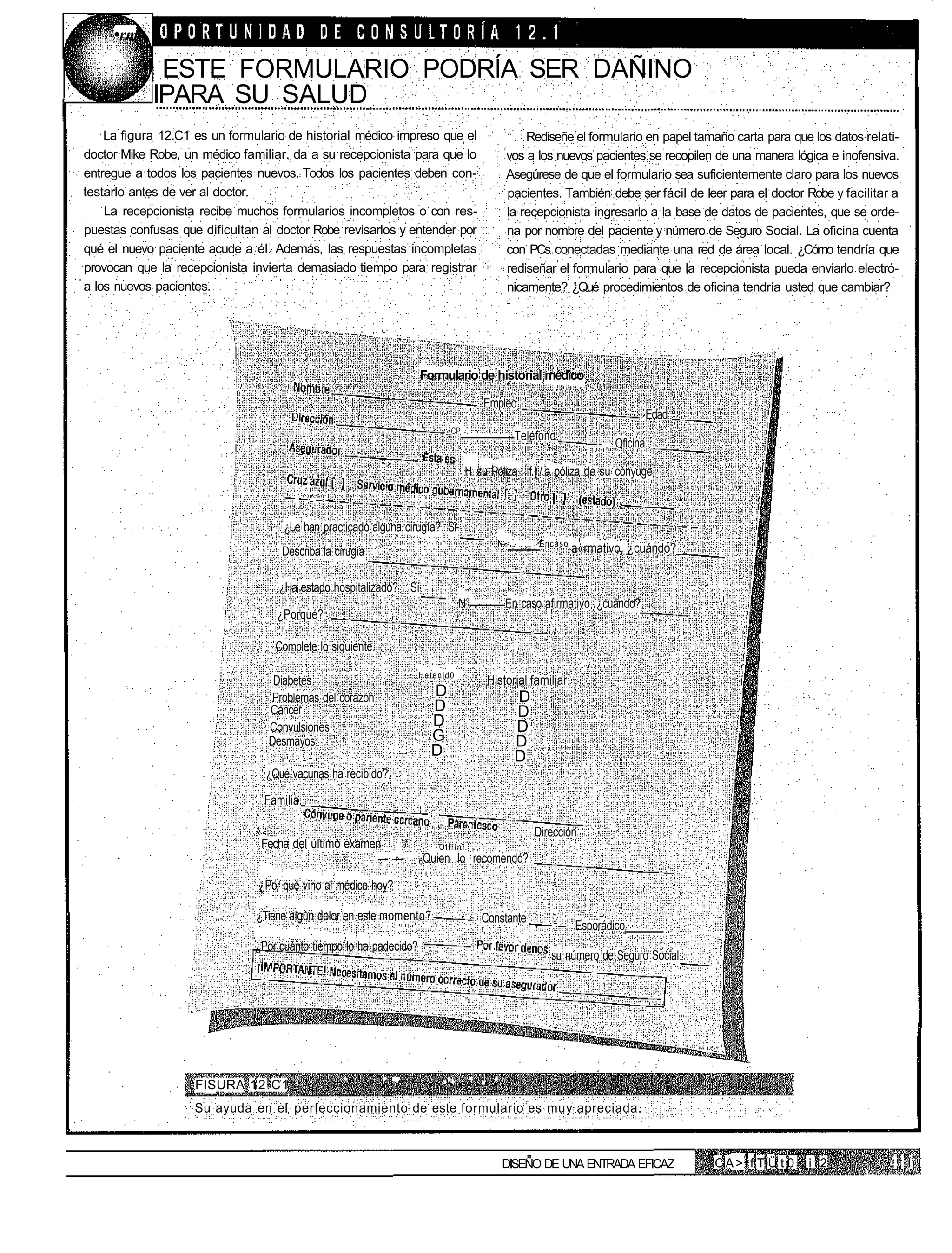 •rm

             ESTE FORMULARIO PODRÍA SER DAÑINO
            IPARA SU SALUD
    La figura 12.C1 es un formulario de historial médico impreso que el                        Rediseñe el formulario en papel tamaño carta para que los datos relati-
doctor Mike Robe, un médico familiar, da a su recepcionista para que lo                    vos a los nuevos pacientes se recopilen de una manera lógica e inofensiva.
entregue a todos los pacientes nuevos. Todos los pacientes deben con-                      Asegúrese de que el formulario sea suficientemente claro para los nuevos
testarlo antes de ver al doctor.                                                           pacientes. También debe ser fácil de leer para el doctor Robe y facilitar a
    La recepcionista recibe muchos formularios incompletos o con res-                      la recepcionista ingresarlo a la base de datos de pacientes, que se orde-
puestas confusas que dificultan al doctor Robe revisarlos y entender por                   na por nombre del paciente y número de Seguro Social. La oficina cuenta
qué el nuevo paciente acude a él. Además, las respuestas incompletas                       con PCs conectadas mediante una red de área local. ¿Cómo tendría que
provocan que la recepcionista invierta demasiado tiempo para registrar                     rediseñar el formulario para que la recepcionista pueda enviarlo electró-
a los nuevos pacientes.                                                                    nicamente? ¿Qué procedimientos de oficina tendría usted que cambiar?




                                                                    Formulario de historial médico

                                                                                    Empleo
                                                                                                                               Edad
                                                                           CP
                                                                                               Teléfono.
                                                                                                               —-    Oficina

                                                                                H su Póliza f ] / a póliza de su cónyuge



                                     ¿Le han practicado alguna cirugía? Si-
                                                                                       N            Encaso
                                    Describa la cirugía                                    °                 a«rmativo, ¿cuándo?_


                                    ¿Ha estado hospitalizado? Sí
                                                                               N°          En caso afirmativo, ¿cuándo?
                                   ¿Porqué?

                                   Complete lo siguiente.

                                                                    Hetenid0
                                   Diabetes                                          Historial familiar
                                  Problemas del corazón               D                        D
                                  Cáncer                              D                        D
                                  Convulsiones                        D                        D
                                  Desmayos                            G                        D
                                                                      D                        D
                                 ¿Qué vacunas ha recibido?

                                 Familia.

                                                                                                   Dirección
                                Fecha del último examen   /            .Olllínl
                                                      — —           6Quien lo recomendó?

                                ¿Por qué vino al médico hoy?

                               ¿Tiene algún dolor en este momento?.                 Constante
                                                                                                             Esporádico
                               ¿Por cuánto tiempo lo ha padecido?
                                                                                                      su número de Seguro Social




                    FISURA 12.C1                   '         ' "          ••••••
                    Su ayuda en el perfeccionamiento de este formulario es muy apreciada.



                                                                                        DISEÑO DE UNA ENTRADA EFICAZ                  CA> f T Ü t 0   i 2
 