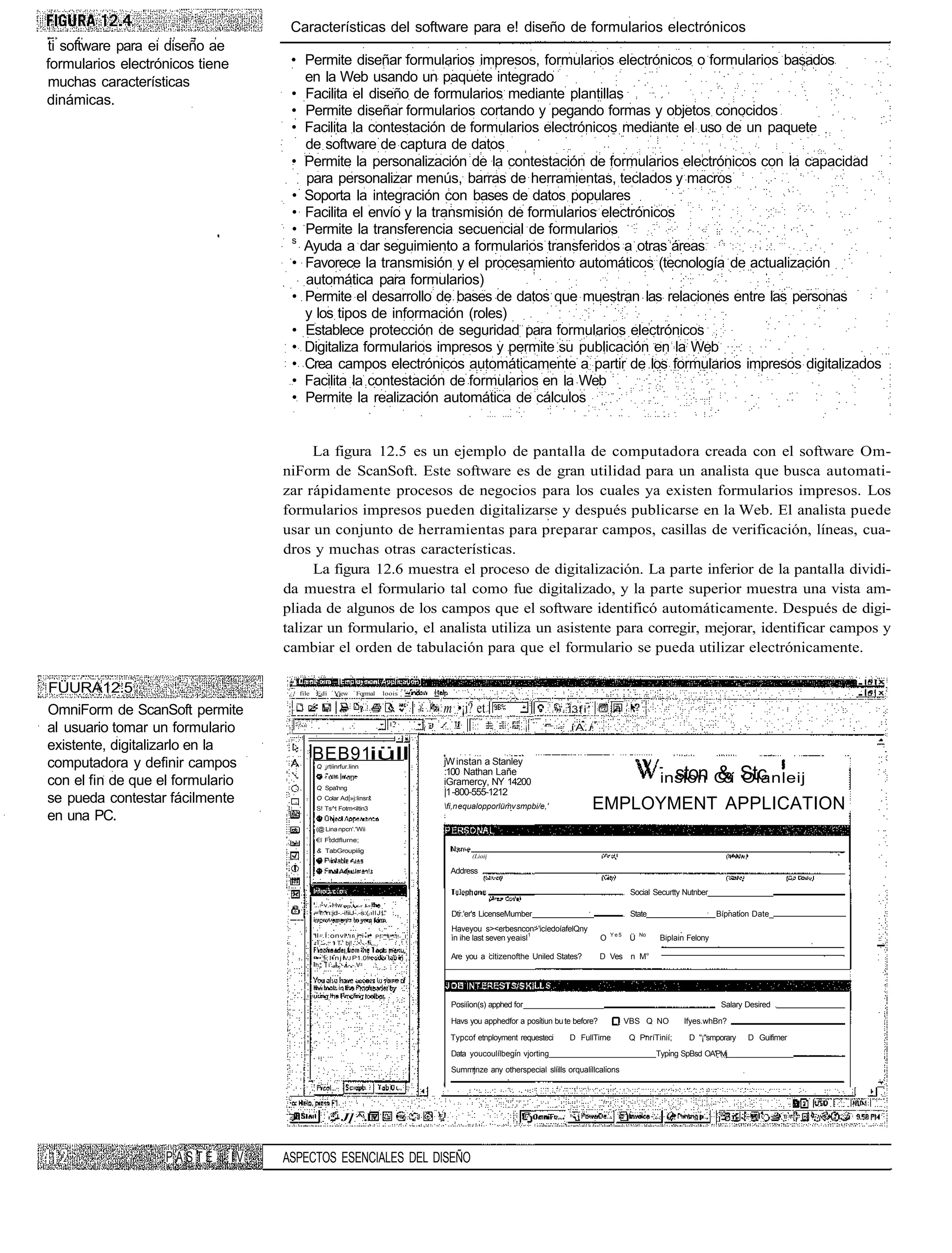 Características del software para e! diseño de formularios electrónicos
ti software para ei diseño ae
formularios electrónicos tiene         • Permite diseñar formularios impresos, formularios electrónicos o formularios basados
muchas características                   en la Web usando un paquete integrado
dinámicas.                             • Facilita el diseño de formularios mediante plantillas
                                       • Permite diseñar formularios cortando y pegando formas y objetos conocidos
                                       • Facilita la contestación de formularios electrónicos mediante el uso de un paquete
                                         de software de captura de datos
                                       • Permite la personalización de la contestación de formularios electrónicos con la capacidad
                                         para personalizar menús, barras de herramientas, teclados y macros
                                       • Soporta la integración con bases de datos populares
                                       • Facilita el envío y la transmisión de formularios electrónicos
                                       • Permite la transferencia secuencial de formularios
                                       s
                                         Ayuda a dar seguimiento a formularios transferidos a otras áreas
                                       • Favorece la transmisión y el procesamiento automáticos (tecnología de actualización
                                         automática para formularios)
                                       • Permite el desarrollo de bases de datos que muestran las relaciones entre las personas
                                         y los tipos de información (roles)
                                       • Establece protección de seguridad para formularios electrónicos
                                       • Digitaliza formularios impresos y permite su publicación en la Web
                                       • Crea campos electrónicos automáticamente a partir de los formularios impresos digitalizados
                                       • Facilita la contestación de formularios en la Web
                                       • Permite la realización automática de cálculos


                                           La figura 12.5 es un ejemplo de pantalla de computadora creada con el software Om-
                                      niForm de ScanSoft. Este software es de gran utilidad para un analista que busca automati-
                                      zar rápidamente procesos de negocios para los cuales ya existen formularios impresos. Los
                                      formularios impresos pueden digitalizarse y después publicarse en la Web. El analista puede
                                      usar un conjunto de herramientas para preparar campos, casillas de verificación, líneas, cua-
                                      dros y muchas otras características.
                                           La figura 12.6 muestra el proceso de digitalización. La parte inferior de la pantalla dividi-
                                      da muestra el formulario tal como fue digitalizado, y la parte superior muestra una vista am-
                                      pliada de algunos de los campos que el software identificó automáticamente. Después de digi-
                                      talizar un formulario, el analista utiliza un asistente para corregir, mejorar, identificar campos y
                                      cambiar el orden de tabulación para que el formulario se pueda utilizar electrónicamente.

FÜURA12.5                              ¿} file    Edí    Víew      Formal      loois


OmniForm de ScanSoft permite                                                           m •¡i? et                         . 13 f i '

al usuario tomar un formulario                                                                                              í A. i
existente, digitalizarlo en la
computadora y definir campos
                                                 BEB91iüll                             jW instan a Stanley
                                                  Q ¡rtíinrfur.linn

                                                                                                                                                             inslon C í Stc
                                                                                                                                                               ston & Olanleij
                                                                                       :100 Nathan Lañe
con el fin de que el formulario                                                        iGramercy, NY 14200                                                           3
                                                  Q Spa'hng
                                                                                       |1 -800-555-1212
se pueda contestar fácilmente                     O Colar Ad|»j:linsr
                                                                                       fi,n equalopporlümv smpbi/e,'                 EMPLOYMENT APPLICATION
                                                  S! Ts^t Fotm<iltin3
en una PC.
                                                  (@ Lina npcn'.'Wii
                                                  €l Ftddflurne;
                                                  & TabGroupiíig
                                                                                               (Lioii

                                                                                        Address

                                                                                                                                                 . Social Securtty Nutnber
                                                 .:.~v.-Hw — - - - . -
                                                 ='i..'n:jd-.-i!iiJ-.-s:(í llJ L"        Dtr.'er's LicenseMumber                                 . State                      Bípnation Date_
                                                                                         Haveyou s><erbesncon>'icíedoíafelQny
                                                 "I-.Í:onvl..r i.i- . PI-_'I_-I!-_I      in ihe last seven yeaisl1                     O   Ye5
                                                                                                                                                   Ü   No
                                                                                                                                                             Biplain Felony
                                                 r ' -.. 1 T ' bj! '.'•!j-.-. ••>J

                                                 -••_ ; l i n j IVJ P1.0!                Are you a citizenofthe Uniled States?         D Ves n M°
                                                  h* i : - - , - -.-.V-




                                                                                         Posiíion(s) apphed for                                                                Salary Desired .

                                                                                         Havs you apphedfor a positiun bu te before?             VBS Q NO           Ifyes.whBn?

                                                                                        Typcof etnployment requesteci       D FullTirne           Q PnríTinií;       D "¡"smporary    D Guifimer
                                                                                         Data youcoulílbegin vjorting                                       Typing SpBsd OA'PIvlj
                                                                                         Summjnze any otherspecial slíills orqualillcalions




                                                        ,.- J] ^.l


                   PASTE         IV   ASPECTOS ESENCIALES DEL DISEÑO
 