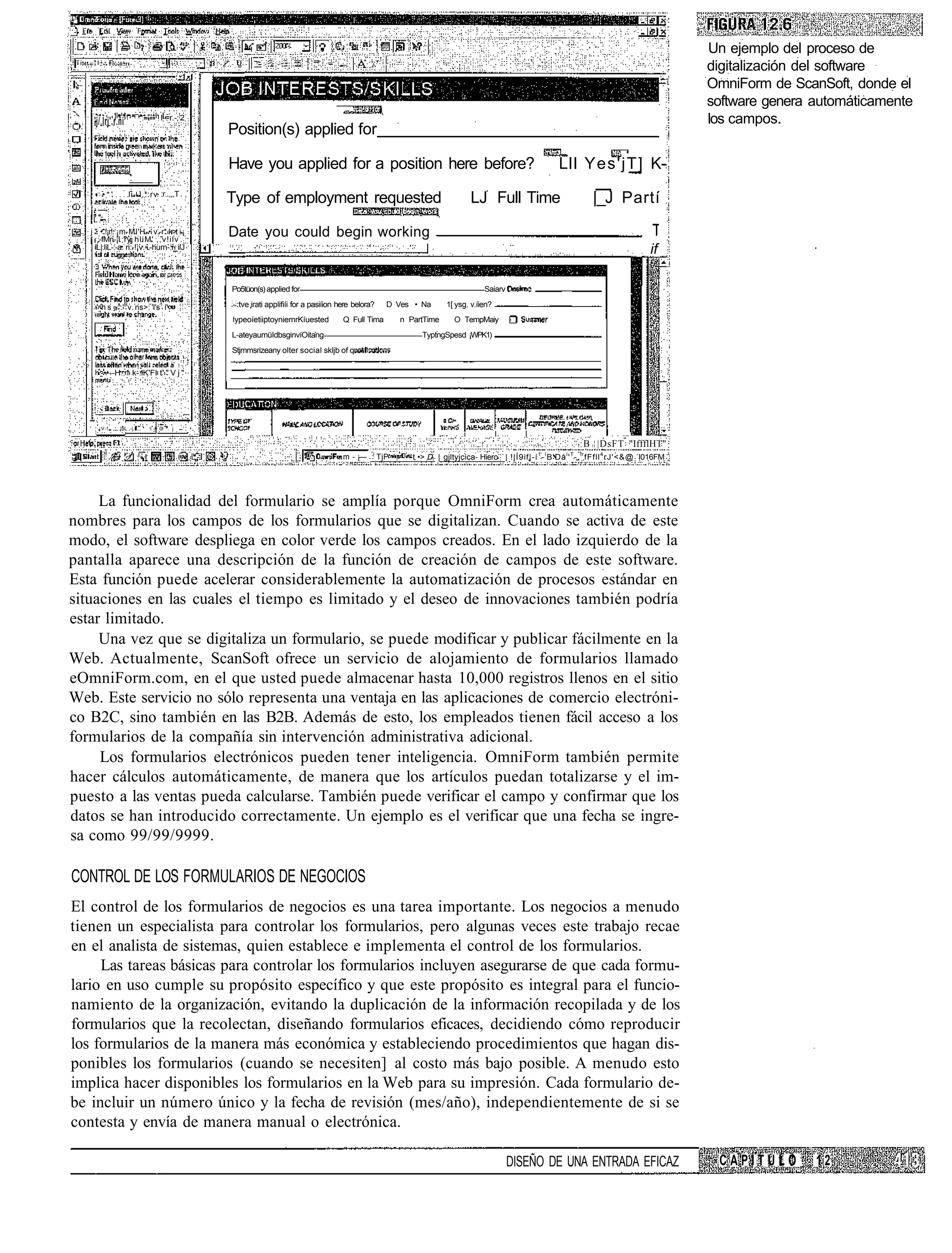Un ejemplo del proceso de
                                                                                                                                                                                                         digitalización del software
                                                                                                                                                                                                         OmniForm de ScanSoft, donde el
                                                                                                                                                                                                         software genera automáticamente
    'j/.lrj'.r.ñí' 1            "'*""   l-=r.-;!2                                                                                                                                                        los campos.
                                                    Position(s) applied for

                                                    Have you applied for a position here before?                                                                  LlI Yes'jT] K-
                       li--l...rv :r..,,,T
    • •*'
                                                    Type of employment requested                                                       LJ Full Time                           |_J Partí
   i;
   j " • !¡r!. ¡m-MI'H-• v.-r* kr>t i-¡
   ' ,-fMri-¡l ry hliM' ,,v!ilv
                                                    Date you could begin working
     'L|.liL-:-a. ri:-!¡v.-.-hurn-:i_iiJ                                                                                                                                                         if

                                                    Po5tüon(s) applied for                                                               Saiarv
                                                    : :
     ' -h s ~s.'Bv. ns>: 'l's1 i'                   - :tve irati applifiíi for a pasiíion here belora?     D Ves • Na        1[ ysg. v.íien?
                                                    lypeoíetiiptoyniemrKíuested           Q Full Tima          n PartTime      O TempMaiy
                                                    L-ateyaumüIdbsginvíOitang                                        TyptngSpesd ¡WPK1)
                                                    Stjmmsrizeany olter social skljb of q

        -••--H..1 k-.lK'FI t' " V j "




        ¡V-!    |5L..-|.II...     i -= 0I . j
                                    _!
                                                                                                                                   i           I       I
                                                                                                                                                                          B |DsFT "IffflHT"
                                                                                          m - ¡—         TjP      t •> D | gjltyjcica- Hiero | !|Í9if|-í 1 - í B'Dá i ' T -. l r fFfll 4 rJ'<&@ I016FM




     La funcionalidad del formulario se amplía porque OmniForm crea automáticamente
nombres para los campos de los formularios que se digitalizan. Cuando se activa de este
modo, el software despliega en color verde los campos creados. En el lado izquierdo de la
pantalla aparece una descripción de la función de creación de campos de este software.
Esta función puede acelerar considerablemente la automatización de procesos estándar en
situaciones en las cuales el tiempo es limitado y el deseo de innovaciones también podría
estar limitado.
     Una vez que se digitaliza un formulario, se puede modificar y publicar fácilmente en la
Web. Actualmente, ScanSoft ofrece un servicio de alojamiento de formularios llamado
eOmniForm.com, en el que usted puede almacenar hasta 10,000 registros llenos en el sitio
Web. Este servicio no sólo representa una ventaja en las aplicaciones de comercio electróni-
co B2C, sino también en las B2B. Además de esto, los empleados tienen fácil acceso a los
formularios de la compañía sin intervención administrativa adicional.
     Los formularios electrónicos pueden tener inteligencia. OmniForm también permite
hacer cálculos automáticamente, de manera que los artículos puedan totalizarse y el im-
puesto a las ventas pueda calcularse. También puede verificar el campo y confirmar que los
datos se han introducido correctamente. Un ejemplo es el verificar que una fecha se ingre-
sa como 99/99/9999.

CONTROL DE LOS FORMULARIOS DE NEGOCIOS
El control de los formularios de negocios es una tarea importante. Los negocios a menudo
tienen un especialista para controlar los formularios, pero algunas veces este trabajo recae
en el analista de sistemas, quien establece e implementa el control de los formularios.
     Las tareas básicas para controlar los formularios incluyen asegurarse de que cada formu-
lario en uso cumple su propósito específico y que este propósito es integral para el funcio-
namiento de la organización, evitando la duplicación de la información recopilada y de los
formularios que la recolectan, diseñando formularios eficaces, decidiendo cómo reproducir
los formularios de la manera más económica y estableciendo procedimientos que hagan dis-
ponibles los formularios (cuando se necesiten] al costo más bajo posible. A menudo esto
implica hacer disponibles los formularios en la Web para su impresión. Cada formulario de-
be incluir un número único y la fecha de revisión (mes/año), independientemente de si se
contesta y envía de manera manual o electrónica.

                                                                                                                                                   DISEÑO DE UNA ENTRADA EFICAZ                           CAPÍTULO       12
 