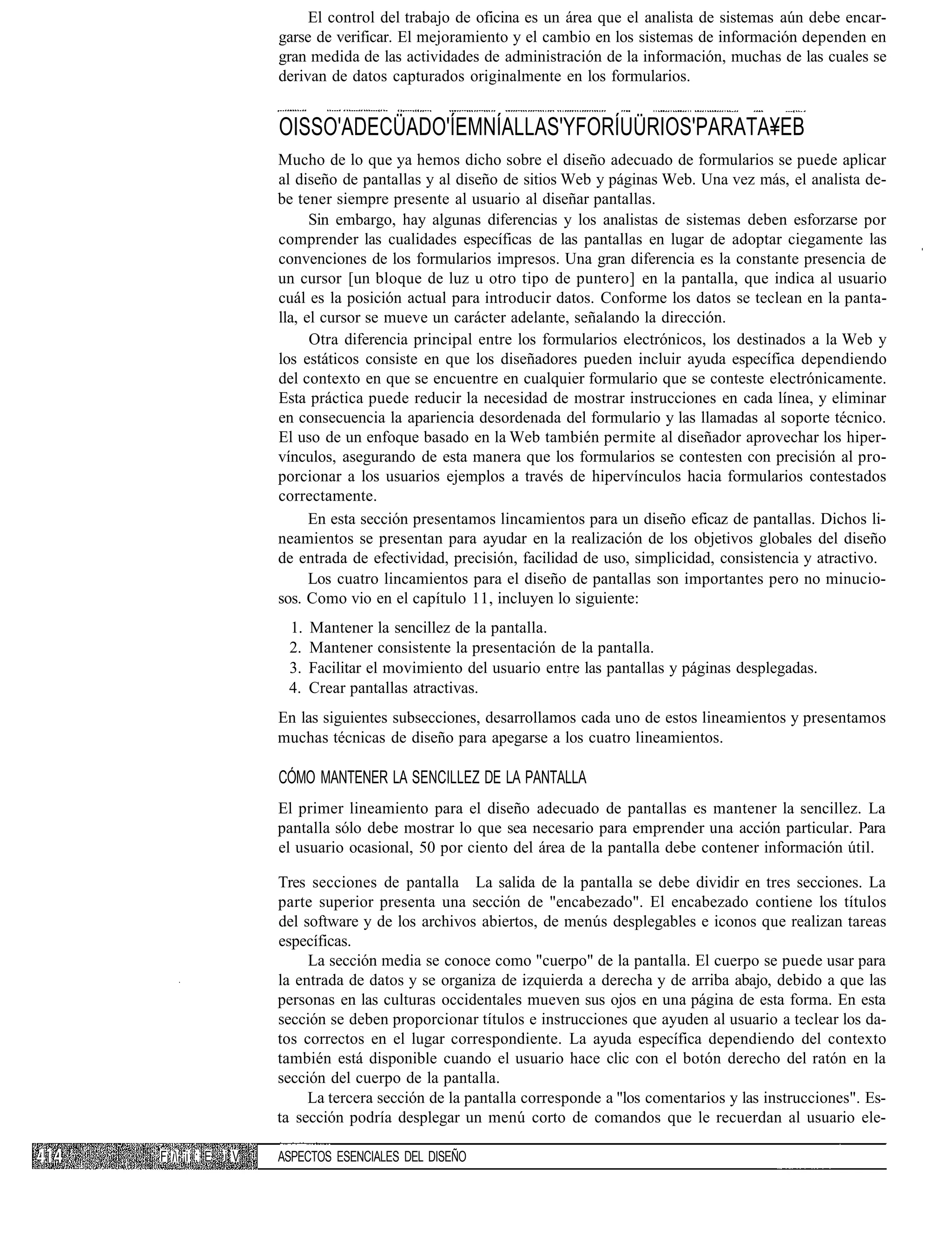 El control del trabajo de oficina es un área que el analista de sistemas aún debe encar-
                  garse de verificar. El mejoramiento y el cambio en los sistemas de información dependen en
                  gran medida de las actividades de administración de la información, muchas de las cuales se
                  derivan de datos capturados originalmente en los formularios.


                  OISSO'ADECÜADO'ÍEMNÍALLAS'YFORÍUÜRIOS'PARATA¥EB
                  Mucho de lo que ya hemos dicho sobre el diseño adecuado de formularios se puede aplicar
                  al diseño de pantallas y al diseño de sitios Web y páginas Web. Una vez más, el analista de-
                  be tener siempre presente al usuario al diseñar pantallas.
                        Sin embargo, hay algunas diferencias y los analistas de sistemas deben esforzarse por
                  comprender las cualidades específicas de las pantallas en lugar de adoptar ciegamente las
                  convenciones de los formularios impresos. Una gran diferencia es la constante presencia de
                  un cursor [un bloque de luz u otro tipo de puntero] en la pantalla, que indica al usuario
                  cuál es la posición actual para introducir datos. Conforme los datos se teclean en la panta-
                  lla, el cursor se mueve un carácter adelante, señalando la dirección.
                        Otra diferencia principal entre los formularios electrónicos, los destinados a la Web y
                  los estáticos consiste en que los diseñadores pueden incluir ayuda específica dependiendo
                  del contexto en que se encuentre en cualquier formulario que se conteste electrónicamente.
                  Esta práctica puede reducir la necesidad de mostrar instrucciones en cada línea, y eliminar
                  en consecuencia la apariencia desordenada del formulario y las llamadas al soporte técnico.
                  El uso de un enfoque basado en la Web también permite al diseñador aprovechar los hiper-
                  vínculos, asegurando de esta manera que los formularios se contesten con precisión al pro-
                  porcionar a los usuarios ejemplos a través de hipervínculos hacia formularios contestados
                  correctamente.
                        En esta sección presentamos lincamientos para un diseño eficaz de pantallas. Dichos li-
                  neamientos se presentan para ayudar en la realización de los objetivos globales del diseño
                  de entrada de efectividad, precisión, facilidad de uso, simplicidad, consistencia y atractivo.
                        Los cuatro lincamientos para el diseño de pantallas son importantes pero no minucio-
                  sos. Como vio en el capítulo 11, incluyen lo siguiente:
                   1.   Mantener la sencillez de la pantalla.
                   2.   Mantener consistente la presentación de la pantalla.
                   3.   Facilitar el movimiento del usuario entre las pantallas y páginas desplegadas.
                   4.   Crear pantallas atractivas.
                  En las siguientes subsecciones, desarrollamos cada uno de estos lineamientos y presentamos
                  muchas técnicas de diseño para apegarse a los cuatro lineamientos.

                  CÓMO MANTENER LA SENCILLEZ DE LA PANTALLA
                  El primer lineamiento para el diseño adecuado de pantallas es mantener la sencillez. La
                  pantalla sólo debe mostrar lo que sea necesario para emprender una acción particular. Para
                  el usuario ocasional, 50 por ciento del área de la pantalla debe contener información útil.

                  Tres secciones de pantalla La salida de la pantalla se debe dividir en tres secciones. La
                  parte superior presenta una sección de "encabezado". El encabezado contiene los títulos
                  del software y de los archivos abiertos, de menús desplegables e iconos que realizan tareas
                  específicas.
                       La sección media se conoce como "cuerpo" de la pantalla. El cuerpo se puede usar para
                  la entrada de datos y se organiza de izquierda a derecha y de arriba abajo, debido a que las
                  personas en las culturas occidentales mueven sus ojos en una página de esta forma. En esta
                  sección se deben proporcionar títulos e instrucciones que ayuden al usuario a teclear los da-
                  tos correctos en el lugar correspondiente. La ayuda específica dependiendo del contexto
                  también está disponible cuando el usuario hace clic con el botón derecho del ratón en la
                  sección del cuerpo de la pantalla.
                       La tercera sección de la pantalla corresponde a "los comentarios y las instrucciones". Es-
                  ta sección podría desplegar un menú corto de comandos que le recuerdan al usuario ele-

F i ¡i ; E i V   ASPECTOS ESENCIALES DEL DISEÑO
 