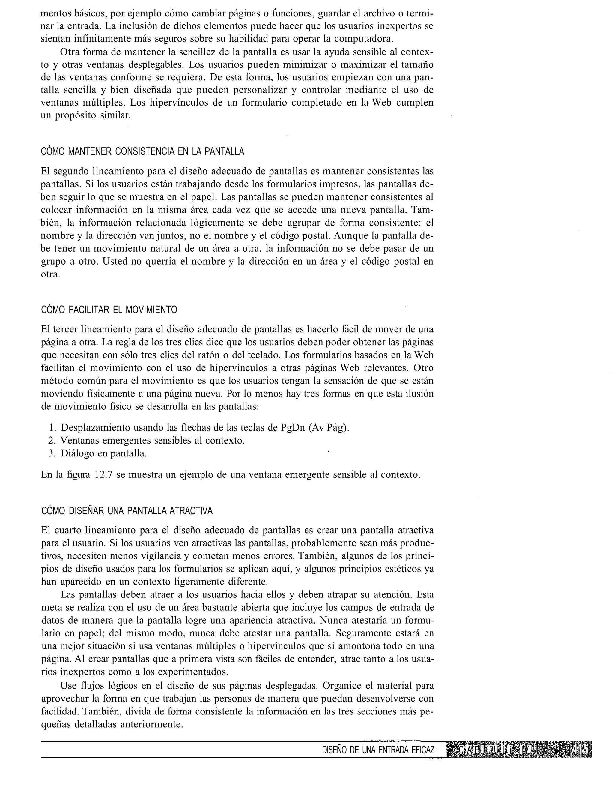 mentos básicos, por ejemplo cómo cambiar páginas o funciones, guardar el archivo o termi-
nar la entrada. La inclusión de dichos elementos puede hacer que los usuarios inexpertos se
sientan infinitamente más seguros sobre su habilidad para operar la computadora.
     Otra forma de mantener la sencillez de la pantalla es usar la ayuda sensible al contex-
to y otras ventanas desplegables. Los usuarios pueden minimizar o maximizar el tamaño
de las ventanas conforme se requiera. De esta forma, los usuarios empiezan con una pan-
talla sencilla y bien diseñada que pueden personalizar y controlar mediante el uso de
ventanas múltiples. Los hipervínculos de un formulario completado en la Web cumplen
un propósito similar.


CÓMO MANTENER CONSISTENCIA EN LA PANTALLA
El segundo lincamiento para el diseño adecuado de pantallas es mantener consistentes las
pantallas. Si los usuarios están trabajando desde los formularios impresos, las pantallas de-
ben seguir lo que se muestra en el papel. Las pantallas se pueden mantener consistentes al
colocar información en la misma área cada vez que se accede una nueva pantalla. Tam-
bién, la información relacionada lógicamente se debe agrupar de forma consistente: el
nombre y la dirección van juntos, no el nombre y el código postal. Aunque la pantalla de-
be tener un movimiento natural de un área a otra, la información no se debe pasar de un
grupo a otro. Usted no querría el nombre y la dirección en un área y el código postal en
otra.


CÓMO FACILITAR EL MOVIMIENTO
El tercer lineamiento para el diseño adecuado de pantallas es hacerlo fácil de mover de una
página a otra. La regla de los tres clics dice que los usuarios deben poder obtener las páginas
que necesitan con sólo tres clics del ratón o del teclado. Los formularios basados en la Web
facilitan el movimiento con el uso de hipervínculos a otras páginas Web relevantes. Otro
método común para el movimiento es que los usuarios tengan la sensación de que se están
moviendo físicamente a una página nueva. Por lo menos hay tres formas en que esta ilusión
de movimiento físico se desarrolla en las pantallas:

 1. Desplazamiento usando las flechas de las teclas de PgDn (Av Pág).
 2. Ventanas emergentes sensibles al contexto.
 3. Diálogo en pantalla.

En la figura 12.7 se muestra un ejemplo de una ventana emergente sensible al contexto.


CÓMO DISEÑAR UNA PANTALLA ATRACTIVA
El cuarto lineamiento para el diseño adecuado de pantallas es crear una pantalla atractiva
para el usuario. Si los usuarios ven atractivas las pantallas, probablemente sean más produc-
tivos, necesiten menos vigilancia y cometan menos errores. También, algunos de los princi-
pios de diseño usados para los formularios se aplican aquí, y algunos principios estéticos ya
han aparecido en un contexto ligeramente diferente.
      Las pantallas deben atraer a los usuarios hacia ellos y deben atrapar su atención. Esta
meta se realiza con el uso de un área bastante abierta que incluye los campos de entrada de
datos de manera que la pantalla logre una apariencia atractiva. Nunca atestaría un formu-
lario en papel; del mismo modo, nunca debe atestar una pantalla. Seguramente estará en
una mejor situación si usa ventanas múltiples o hipervínculos que si amontona todo en una
página. Al crear pantallas que a primera vista son fáciles de entender, atrae tanto a los usua-
rios inexpertos como a los experimentados.
     Use flujos lógicos en el diseño de sus páginas desplegadas. Organice el material para
aprovechar la forma en que trabajan las personas de manera que puedan desenvolverse con
facilidad. También, divida de forma consistente la información en las tres secciones más pe-
queñas detalladas anteriormente.

                                                                    DISEÑO DE UNA ENTRADA EFICAZ   C A P i i U L íi IV.
 
