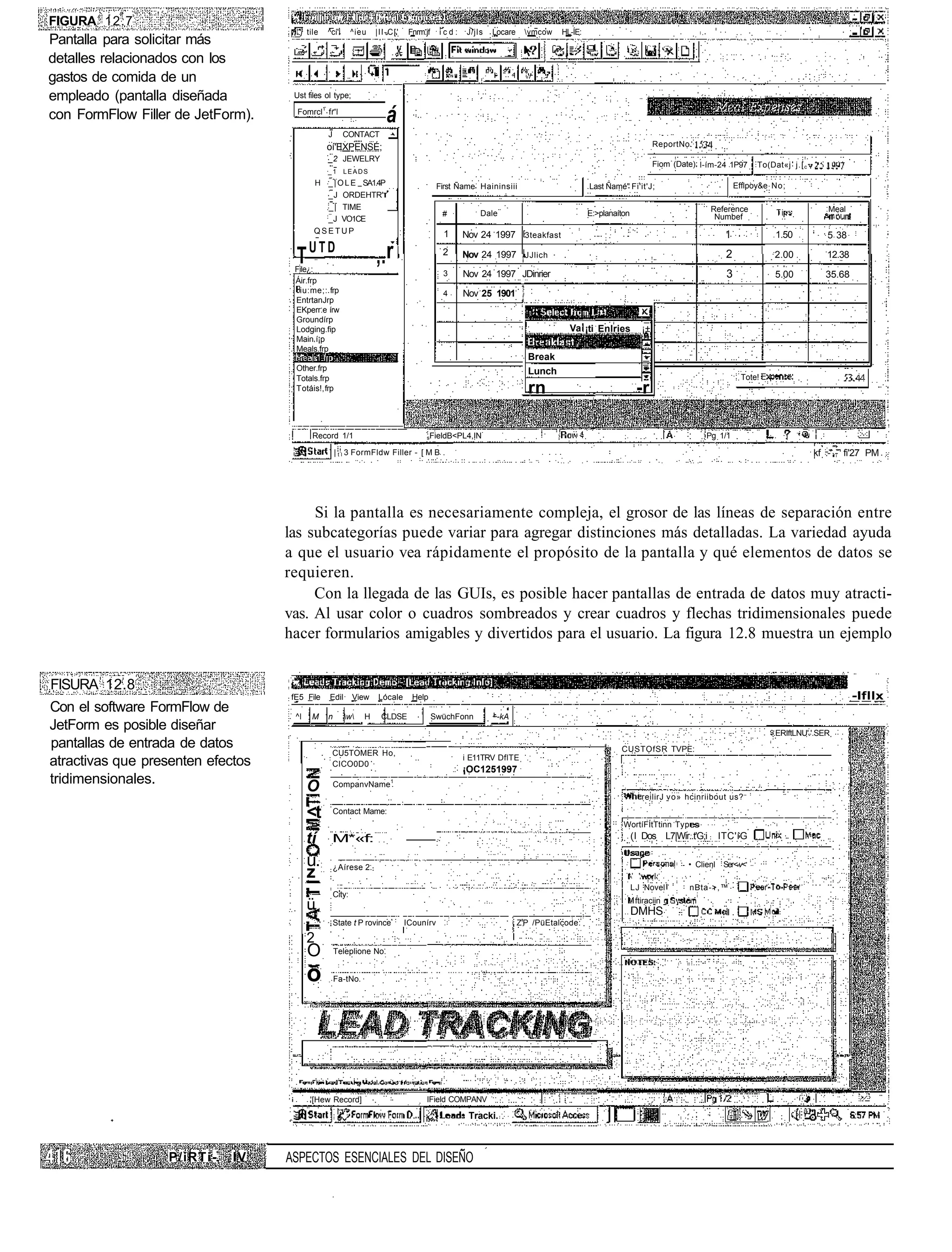 FIGURA 12.7
                                      j tile   ^cí'l        ^ieu   |II-C['    Fnrm.jf    icd:   J/jIs   Locare    vmcow    HL-ÍE:
Pantalla para solicitar más
detalles relacionados con los
gastos de comida de un
empleado (pantalla diseñada         Ust files ol type;

con FormFlow Filler de JetForm).     Fomrcl1 fr'l
                                                                      á
                                                J      CONTACT
                                               oí'EXPENSÉ;                                                                                                  ReportNo.
                                                _2 JEWELRY
                                                                                                                                                            Fiom (Date) l-ím-24 1P97     To(Dat«j j.[ c
                                                _1     LEADS
                                           H _ | O L E SA1.4P                            First Ñame Haininsiii                       Last Ñamé" Fi'it'J;                           Efflpoy&e No;
                                             _J ORDEHTR'
                                             _ | TIME                                                                                                                      Reference                         Meal
                                                                                          #         Dale                             E:>planaíton                           Numbef
                                             _J VO1CE
                                           QSETUP                                         1     Nov 24 1997 3teakfast                                                                         1.50           5 38
                                          UTD
                                     T
                                    File¿:
                                                                   ,.r                    2     Nov 24 1997 JJlich                                                             2             2.00            12.38
                                                                                          3     Nov 24 1997 JDinrier                                                           3              5.00           35.68
                                    Áir.frp
                                     iu:me;: frp                                          4     Nov 25 1901
                                    EntrtanJrp
                                    EKperr.e írw
                                    Groundírp
                                    Lodging.fip                                                                               Va ¡ti Enlries           ¡±
                                    Main í¡p
                                    Meals.frp
                                                                                                                   Break
                                     Other.frp                                                                     Lunch
                                     Totals.frp                                                                                                                                     Tote!
                                     T otáis!, frp                                                                 rn                                -r

                                           Record 1/1                              sFieldB<PL4,IN                                                                        Pg 1/1

                                                     | t l 3 FormFldw Filler - [ M B .                                                                                                                    kf .-' - fi'27 PM




                                        Si la pantalla es necesariamente compleja, el grosor de las líneas de separación entre
                                   las subcategorías puede variar para agregar distinciones más detalladas. La variedad ayuda
                                   a que el usuario vea rápidamente el propósito de la pantalla y qué elementos de datos se
                                   requieren.
                                        Con la llegada de las GUIs, es posible hacer pantallas de entrada de datos muy atracti-
                                   vas. Al usar color o cuadros sombreados y crear cuadros y flechas tridimensionales puede
                                   hacer formularios amigables y divertidos para el usuario. La figura 12.8 muestra un ejemplo


FISURA 12.8
                                    fE5 File    Edil        View   Lócale      Help                                                                                                                                  -Ifllx
Con el software FormFlow de
                                     ^l    M    n      w     H    CLDSE               SwüchFonn       ~-kA
JetForm es posible diseñar                                                                                                                                                                   .ERIftLNU'.'.SER
pantallas de entrada de datos                                                                                                             ,   CUSTOfSR TVPE:
                                                 CU5TOMER Ho,
                                                                                                i E11TRV DflTE
atractivas que presenten efectos                 CICO0D0
                                                                                                ¡OC1251997
tridimensionales.                                   CompanvName1
                                          O
                                                                                                                                                       reilirJ vo» hcinriibout us?

                                          <t        Contact Mame:
                                                                                                                                               WortíFÍtTtinn Typ
                                          tí     M*«f:                                                                                              (I Dos L7|Wir..t'G;i     ITC'íG

                                          u.        ¿Aírese 2.                                                                                                       • Clienl Ser<-v<
                                          z
                                                                                                                                                    LJ Novel         nBta->,™
                                                    City:
                                                                                                                                                     ftiraciin
                                          ü                                                                                                         DMHS
                                                    State t P rovince-       ICounírv                            Z'P /PüEtalcode:

                                          2
                                          O         Teleplione No.


                                          o         Fa-tNo




                                          '[Hew Record]                            IField COMPANV

                                                                                                 Tracki. .



                  P/iRTi-    IV    ASPECTOS ESENCIALES DEL DISEÑO
 