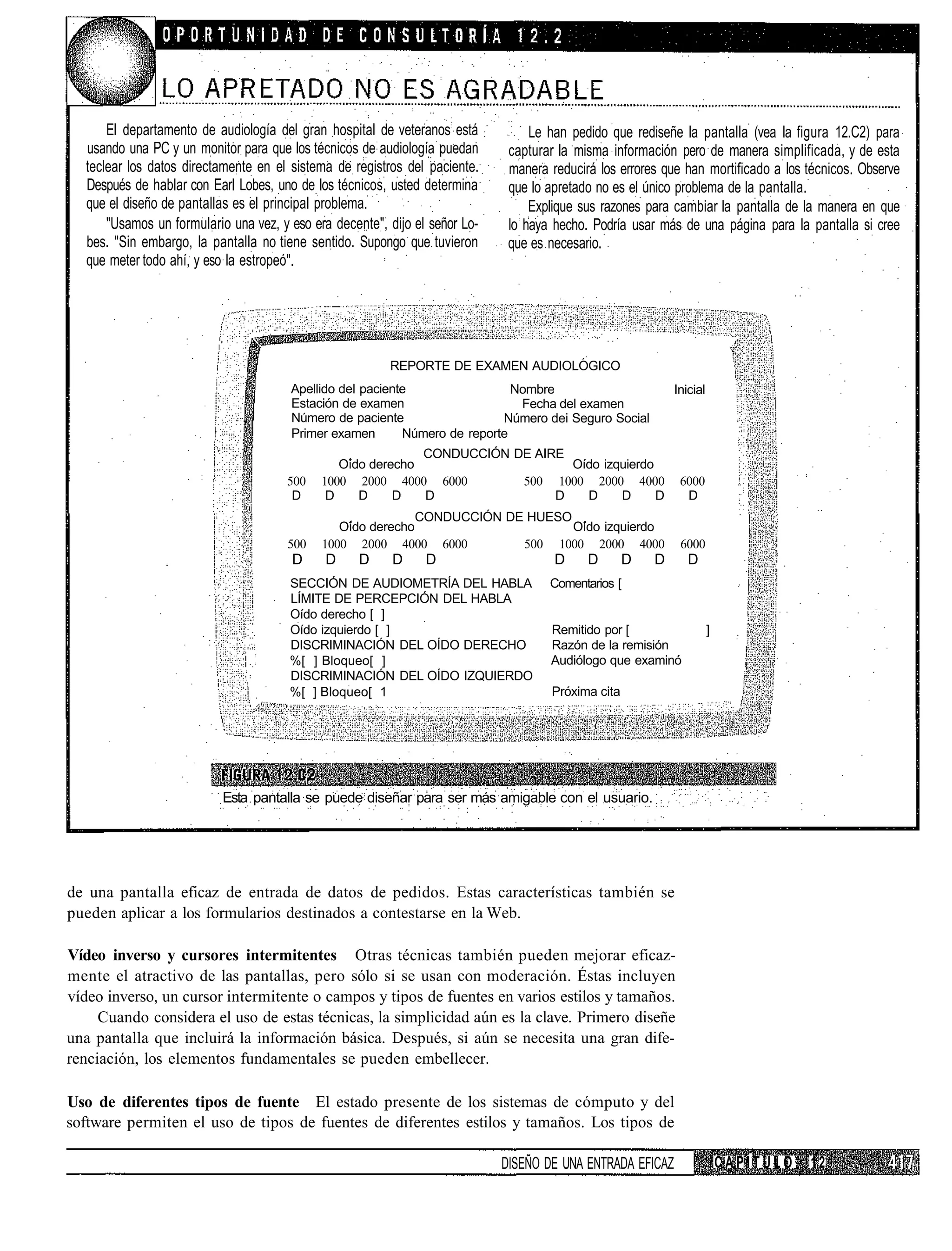 El departamento de audiología del gran hospital de veteranos está           Le han pedido que rediseñe la pantalla (vea la figura 12.C2) para
  usando una PC y un monitor para que los técnicos de audiología puedan       capturar la misma información pero de manera simplificada, y de esta
  teclear los datos directamente en el sistema de registros del paciente.     manera reducirá los errores que han mortificado a los técnicos. Observe
  Después de hablar con Earl Lobes, uno de los técnicos, usted determina      que lo apretado no es el único problema de la pantalla.
  que el diseño de pantallas es el principal problema.                            Explique sus razones para cambiar la pantalla de la manera en que
      "Usamos un formulario una vez, y eso era decente", dijo el señor Lo-    lo haya hecho. Podría usar más de una página para la pantalla si cree
  bes. "Sin embargo, la pantalla no tiene sentido. Supongo que tuvieron       que es necesario.
  que meter todo ahí, y eso la estropeó".




                                                         REPORTE DE EXAMEN AUDIOLOGICO
                                       Apellido del paciente                 Nombre                         Inicial
                                       Estación de examen                     Fecha del examen
                                       Número de paciente                  Número dei Seguro Social
                                       Primer examen       Número de reporte
                                                             CONDUCCIÓN DE AIRE
                                                Oído derecho                    Oído izquierdo
                                      500    1000 2000 4000 6000         500 1000 2000 4000                  6000
                                       D      D    D     D   D                D   D     D      D              D
                                                             CONDUCCIÓN DE HUESO
                                                Oído derecho                     Oído izquierdo
                                      500    1000 2000 4000 6000          500 1000 2000 4000                 6000
                                       D     D      D     D     D                     D     D       D   D      D
                                       SECCIÓN DE AUDIOMETRÍA DEL HABLA              Comentarios [
                                       LÍMITE DE PERCEPCIÓN DEL HABLA
                                       Oído derecho [ ]
                                       Oído izquierdo [ ]                            Remitido por [                   ]
                                       DISCRIMINACIÓN DEL OÍDO DERECHO               Razón de la remisión
                                       %[ ] Bloqueo[ ]                               Audiólogo que examinó
                                       DISCRIMINACIÓN DEL OÍDO IZQUIERDO
                                       %[ ] Bloqueo[ 1                               Próxima cita




                           Esta pantalla se puede diseñar para ser más amigable con el usuario.




de una pantalla eficaz de entrada de datos de pedidos. Estas características también se
pueden aplicar a los formularios destinados a contestarse en la Web.

Vídeo inverso y cursores intermitentes Otras técnicas también pueden mejorar eficaz-
mente el atractivo de las pantallas, pero sólo si se usan con moderación. Éstas incluyen
vídeo inverso, un cursor intermitente o campos y tipos de fuentes en varios estilos y tamaños.
     Cuando considera el uso de estas técnicas, la simplicidad aún es la clave. Primero diseñe
una pantalla que incluirá la información básica. Después, si aún se necesita una gran dife-
renciación, los elementos fundamentales se pueden embellecer.

Uso de diferentes tipos de fuente El estado presente de los sistemas de cómputo y del
software permiten el uso de tipos de fuentes de diferentes estilos y tamaños. Los tipos de

                                                                             DISEÑO DE UNA ENTRADA EFICAZ                 CAPÍTULO   12
 