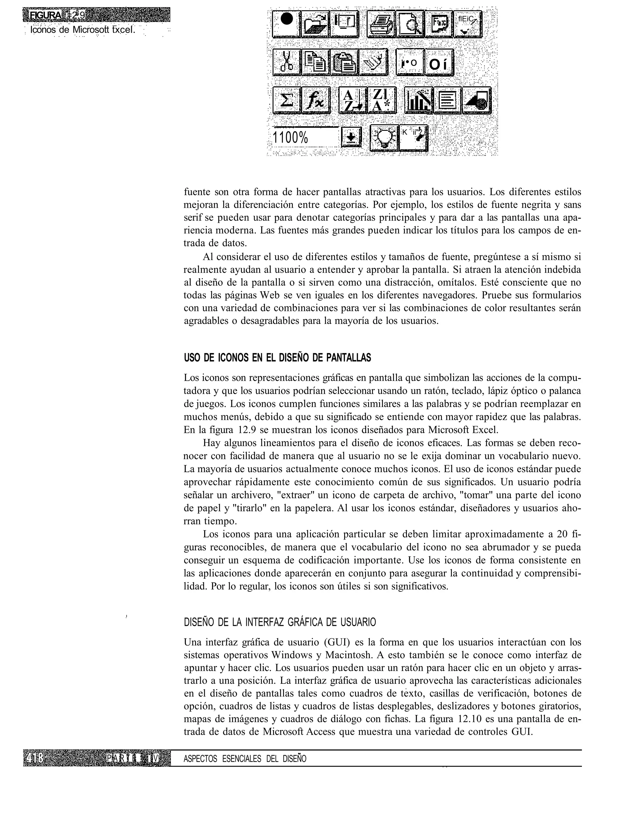 FIGURA =2.9
Iconos de Microsott txcel.                               •            l_r                             flEiC-



                                                                               -.-1
                                                                                      ¡•o        Oí

                                                                       A Zl
                                                                       Z-- A*
                                                                                      K ií"?.i
                                                       1100%


                                  fuente son otra forma de hacer pantallas atractivas para los usuarios. Los diferentes estilos
                                  mejoran la diferenciación entre categorías. Por ejemplo, los estilos de fuente negrita y sans
                                  serif se pueden usar para denotar categorías principales y para dar a las pantallas una apa-
                                  riencia moderna. Las fuentes más grandes pueden indicar los títulos para los campos de en-
                                  trada de datos.
                                       Al considerar el uso de diferentes estilos y tamaños de fuente, pregúntese a sí mismo si
                                  realmente ayudan al usuario a entender y aprobar la pantalla. Si atraen la atención indebida
                                  al diseño de la pantalla o si sirven como una distracción, omítalos. Esté consciente que no
                                  todas las páginas Web se ven iguales en los diferentes navegadores. Pruebe sus formularios
                                  con una variedad de combinaciones para ver si las combinaciones de color resultantes serán
                                  agradables o desagradables para la mayoría de los usuarios.


                                  USO DE ICONOS EN EL DISEÑO DE PANTALLAS
                                  Los iconos son representaciones gráficas en pantalla que simbolizan las acciones de la compu-
                                  tadora y que los usuarios podrían seleccionar usando un ratón, teclado, lápiz óptico o palanca
                                  de juegos. Los iconos cumplen funciones similares a las palabras y se podrían reemplazar en
                                  muchos menús, debido a que su significado se entiende con mayor rapidez que las palabras.
                                  En la figura 12.9 se muestran los iconos diseñados para Microsoft Excel.
                                       Hay algunos lineamientos para el diseño de iconos eficaces. Las formas se deben reco-
                                  nocer con facilidad de manera que al usuario no se le exija dominar un vocabulario nuevo.
                                  La mayoría de usuarios actualmente conoce muchos iconos. El uso de iconos estándar puede
                                  aprovechar rápidamente este conocimiento común de sus significados. Un usuario podría
                                  señalar un archivero, "extraer" un icono de carpeta de archivo, "tomar" una parte del icono
                                  de papel y "tirarlo" en la papelera. Al usar los iconos estándar, diseñadores y usuarios aho-
                                  rran tiempo.
                                       Los iconos para una aplicación particular se deben limitar aproximadamente a 20 fi-
                                  guras reconocibles, de manera que el vocabulario del icono no sea abrumador y se pueda
                                  conseguir un esquema de codificación importante. Use los iconos de forma consistente en
                                  las aplicaciones donde aparecerán en conjunto para asegurar la continuidad y comprensibi-
                                  lidad. Por lo regular, los iconos son útiles si son significativos.


                                  DISEÑO DE LA INTERFAZ GRÁFICA DE USUARIO
                                  Una interfaz gráfica de usuario (GUI) es la forma en que los usuarios interactúan con los
                                  sistemas operativos Windows y Macintosh. A esto también se le conoce como interfaz de
                                  apuntar y hacer clic. Los usuarios pueden usar un ratón para hacer clic en un objeto y arras-
                                  trarlo a una posición. La interfaz gráfica de usuario aprovecha las características adicionales
                                  en el diseño de pantallas tales como cuadros de texto, casillas de verificación, botones de
                                  opción, cuadros de listas y cuadros de listas desplegables, deslizadores y botones giratorios,
                                  mapas de imágenes y cuadros de diálogo con fichas. La figura 12.10 es una pantalla de en-
                                  trada de datos de Microsoft Access que muestra una variedad de controles GUI.

                   PARTE     IV   ASPECTOS ESENCIALES DEL DISEÑO
 