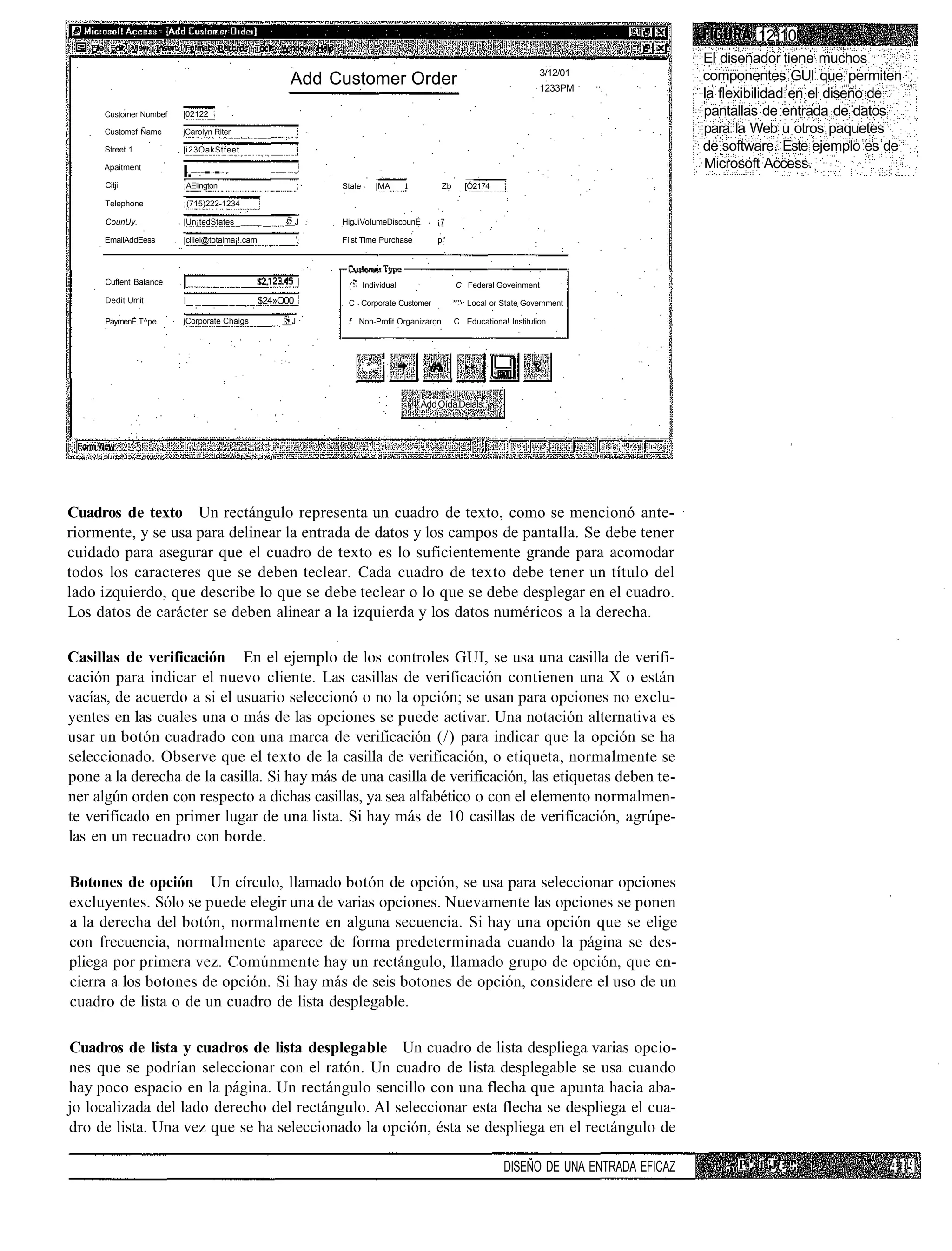 12.10
                                                                                                                                           El diseñador tiene muchos
                                                                                                                      3/12/01              componentes GUI que permiten
                                                      Add Customer Order                                              1233PM
                                                                                                                                           la flexibilidad en el diseño de
      Customer Numbef   |02122                                                                                                             pantallas de entrada de datos
      Customef Ñame     jCarolyn Riter                                                                                                     para la Web u otros paquetes
      Street 1          |i23OakStfeet                                                                                                      de software. Este ejemplo es de
      Apaitment                                                                                                                            Microsoft Access.
                        I. - -
      Citji             ¡AElington                        ;   Stale     |MA    t          Zb      [Ó2174    '

      Telephone         ¡(715)222-1234

      CounUy.           |Un¡tedStates ______         __J      HigJiVoIumeDiscounÉ       ¡7
                                                          (
      EmailAddEess      |ciilei@totalma¡!.cam                 Fíist Time Purchase       p"




      Cuftent Balance                                          (* Individual                   C Federal Goveinment
      Dedit Umit        I _                     $24»O00        C Corporate Customer            *"' Local or State Government

      PaymenÉ T^pe      jCorporate Chaigs           __J        f Non-Profit Organizaron        C Educationa! Institution




                                                                      .*. i

                                                                                    Add Oída Deials:,




Cuadros de texto Un rectángulo representa un cuadro de texto, como se mencionó ante-
riormente, y se usa para delinear la entrada de datos y los campos de pantalla. Se debe tener
cuidado para asegurar que el cuadro de texto es lo suficientemente grande para acomodar
todos los caracteres que se deben teclear. Cada cuadro de texto debe tener un título del
lado izquierdo, que describe lo que se debe teclear o lo que se debe desplegar en el cuadro.
Los datos de carácter se deben alinear a la izquierda y los datos numéricos a la derecha.

Casillas de verificación En el ejemplo de los controles GUI, se usa una casilla de verifi-
cación para indicar el nuevo cliente. Las casillas de verificación contienen una X o están
vacías, de acuerdo a si el usuario seleccionó o no la opción; se usan para opciones no exclu-
yentes en las cuales una o más de las opciones se puede activar. Una notación alternativa es
usar un botón cuadrado con una marca de verificación (/) para indicar que la opción se ha
seleccionado. Observe que el texto de la casilla de verificación, o etiqueta, normalmente se
pone a la derecha de la casilla. Si hay más de una casilla de verificación, las etiquetas deben te-
ner algún orden con respecto a dichas casillas, ya sea alfabético o con el elemento normalmen-
te verificado en primer lugar de una lista. Si hay más de 10 casillas de verificación, agrúpe-
las en un recuadro con borde.

Botones de opción Un círculo, llamado botón de opción, se usa para seleccionar opciones
excluyentes. Sólo se puede elegir una de varias opciones. Nuevamente las opciones se ponen
a la derecha del botón, normalmente en alguna secuencia. Si hay una opción que se elige
con frecuencia, normalmente aparece de forma predeterminada cuando la página se des-
pliega por primera vez. Comúnmente hay un rectángulo, llamado grupo de opción, que en-
cierra a los botones de opción. Si hay más de seis botones de opción, considere el uso de un
cuadro de lista o de un cuadro de lista desplegable.

Cuadros de lista y cuadros de lista desplegable Un cuadro de lista despliega varias opcio-
nes que se podrían seleccionar con el ratón. Un cuadro de lista desplegable se usa cuando
hay poco espacio en la página. Un rectángulo sencillo con una flecha que apunta hacia aba-
jo localizada del lado derecho del rectángulo. Al seleccionar esta flecha se despliega el cua-
dro de lista. Una vez que se ha seleccionado la opción, ésta se despliega en el rectángulo de

                                                                                                            DISEÑO DE UNA ENTRADA EFICAZ      -• P . f 'J :...
 