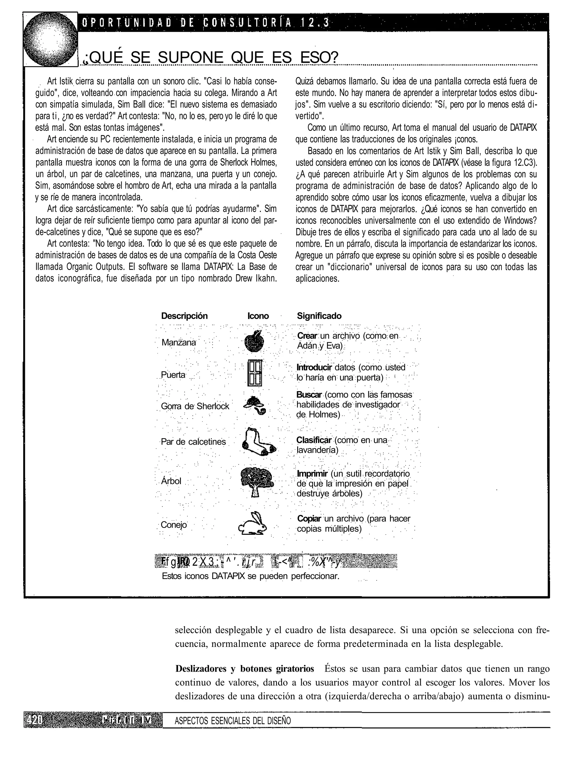 ;QUE SE SUPONE QUE ES ESO?
    Art Istik cierra su pantalla con un sonoro clic. "Casi lo había conse-         Quizá debamos llamarlo. Su idea de una pantalla correcta está fuera de
guido", dice, volteando con impaciencia hacia su colega. Mirando a Art             este mundo. No hay manera de aprender a interpretar todos estos dibu-
con simpatía simulada, Sim Ball dice: "El nuevo sistema es demasiado               jos". Sim vuelve a su escritorio diciendo: "Sí, pero por lo menos está di-
para ti, ¿no es verdad?" Art contesta: "No, no lo es, pero yo le diré lo que       vertido".
está mal. Son estas tontas imágenes".                                                  Como un último recurso, Art toma el manual del usuario de DATAPIX
    Art enciende su PC recientemente instalada, e inicia un programa de            que contiene las traducciones de los originales ¡conos.
administración de base de datos que aparece en su pantalla. La primera                 Basado en los comentarios de Art Istik y Sim Ball, describa lo que
pantalla muestra iconos con la forma de una gorra de Sherlock Holmes,              usted considera erróneo con los iconos de DATAPIX (véase la figura 12.C3).
un árbol, un par de calcetines, una manzana, una puerta y un conejo.               ¿A qué parecen atribuirle Art y Sim algunos de los problemas con su
Sim, asomándose sobre el hombro de Art, echa una mirada a la pantalla              programa de administración de base de datos? Aplicando algo de lo
y se ríe de manera incontrolada.                                                   aprendido sobre cómo usar los iconos eficazmente, vuelva a dibujar los
    Art dice sarcásticamente: "Yo sabía que tú podrías ayudarme". Sim              iconos de DATAPIX para mejorarlos. ¿Qué iconos se han convertido en
logra dejar de reír suficiente tiempo como para apuntar al icono del par-          iconos reconocibles universalmente con el uso extendido de Windows?
de-calcetines y dice, "Qué se supone que es eso?"                                  Dibuje tres de ellos y escriba el significado para cada uno al lado de su
    Art contesta: "No tengo idea. Todo lo que sé es que este paquete de            nombre. En un párrafo, discuta la importancia de estandarizar los iconos.
administración de bases de datos es de una compañía de la Costa Oeste              Agregue un párrafo que exprese su opinión sobre si es posible o deseable
llamada Organic Outputs. El software se llama DATAPIX: La Base de                  crear un "diccionario" universal de iconos para su uso con todas las
datos iconográfica, fue diseñada por un tipo nombrado Drew Ikahn.                  aplicaciones.


                                        Descripción               Icono            Significado

                                                                                   Crear un archivo (como en
                                        Manzana                                    Adán y Eva)

                                                                                   Introducir datos (como usted
                                        Puerta                                     lo haría en una puerta)
                                                                                   Buscar (como con las famosas
                                        Gorra de Sherlock                          habilidades de investigador
                                                                                   de Holmes)


                                        Par de calcetines                          Clasificar (como en una
                                                                                   lavandería)

                                                                                   Imprimir (un sutil recordatorio
                                        Árbol                                      de que la impresión en papel
                                                                                   destruye árboles)

                                                                                   Copiar un archivo (para hacer
                                        Conejo                                     copias múltiples)


                                         fgjQ2X3;-^'.rjr                  ;-<^l      :%X'^-y:
                                        Estos iconos DATAPIX se pueden perfeccionar.




                                           selección desplegable y el cuadro de lista desaparece. Si una opción se selecciona con fre-
                                           cuencia, normalmente aparece de forma predeterminada en la lista desplegable.

                                           Deslizadores y botones giratorios Éstos se usan para cambiar datos que tienen un rango
                                           continuo de valores, dando a los usuarios mayor control al escoger los valores. Mover los
                                           deslizadores de una dirección a otra (izquierda/derecha o arriba/abajo) aumenta o disminu-

                     !• i; I. I [ I V      ASPECTOS ESENCIALES DEL DISEÑO
 