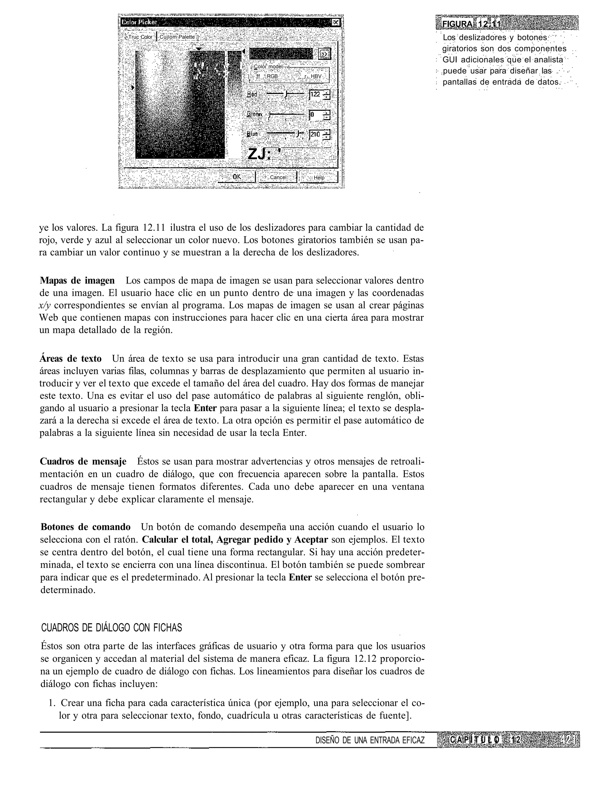 FIGURA 12.11
                      Truc Color   Cujlom Palette ]                                                                                     Los deslizadores y botones
                                                                                                                                        giratorios son dos componentes
                                                 :
                                                                                                                                        GUI adicionales que el analista
                                                     _'. : .    ,'   i '   i       ¡-Coloi model---
                                                                                                                                        puede usar para diseñar las
                                                 y-'"'         •'••'•          |     ff   RGB         r HBV
                                                                                                                                        pantallas de entrada de datos.




                                                                               ZJ: '
                                                                                           Cancel       Help




ye los valores. La figura 12.11 ilustra el uso de los deslizadores para cambiar la cantidad de
rojo, verde y azul al seleccionar un color nuevo. Los botones giratorios también se usan pa-
ra cambiar un valor continuo y se muestran a la derecha de los deslizadores.

Mapas de imagen Los campos de mapa de imagen se usan para seleccionar valores dentro
de una imagen. El usuario hace clic en un punto dentro de una imagen y las coordenadas
x/y correspondientes se envían al programa. Los mapas de imagen se usan al crear páginas
Web que contienen mapas con instrucciones para hacer clic en una cierta área para mostrar
un mapa detallado de la región.

Áreas de texto Un área de texto se usa para introducir una gran cantidad de texto. Estas
áreas incluyen varias filas, columnas y barras de desplazamiento que permiten al usuario in-
troducir y ver el texto que excede el tamaño del área del cuadro. Hay dos formas de manejar
este texto. Una es evitar el uso del pase automático de palabras al siguiente renglón, obli-
gando al usuario a presionar la tecla Enter para pasar a la siguiente línea; el texto se despla-
zará a la derecha si excede el área de texto. La otra opción es permitir el pase automático de
palabras a la siguiente línea sin necesidad de usar la tecla Enter.

Cuadros de mensaje Éstos se usan para mostrar advertencias y otros mensajes de retroali-
mentación en un cuadro de diálogo, que con frecuencia aparecen sobre la pantalla. Estos
cuadros de mensaje tienen formatos diferentes. Cada uno debe aparecer en una ventana
rectangular y debe explicar claramente el mensaje.

Botones de comando Un botón de comando desempeña una acción cuando el usuario lo
selecciona con el ratón. Calcular el total, Agregar pedido y Aceptar son ejemplos. El texto
se centra dentro del botón, el cual tiene una forma rectangular. Si hay una acción predeter-
minada, el texto se encierra con una línea discontinua. El botón también se puede sombrear
para indicar que es el predeterminado. Al presionar la tecla Enter se selecciona el botón pre-
determinado.


CUADROS DE DIÁLOGO CON FICHAS
Éstos son otra parte de las interfaces gráficas de usuario y otra forma para que los usuarios
se organicen y accedan al material del sistema de manera eficaz. La figura 12.12 proporcio-
na un ejemplo de cuadro de diálogo con fichas. Los lineamientos para diseñar los cuadros de
diálogo con fichas incluyen:
  1. Crear una ficha para cada característica única (por ejemplo, una para seleccionar el co-
     lor y otra para seleccionar texto, fondo, cuadrícula u otras características de fuente].

                                                                                                         DISEÑO DE UNA ENTRADA EFICAZ    CAPÍTULO        12
 