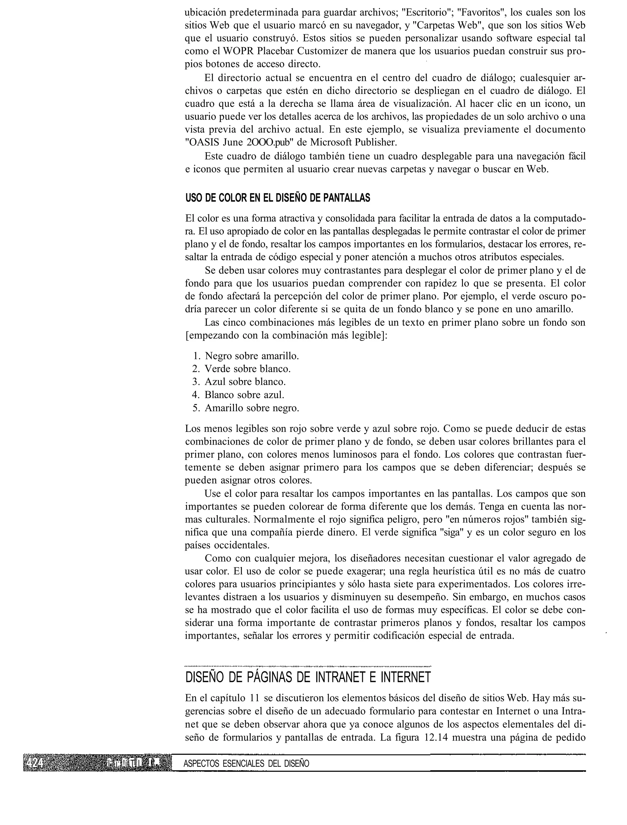 ubicación predeterminada para guardar archivos; "Escritorio"; "Favoritos", los cuales son los
                  sitios Web que el usuario marcó en su navegador, y "Carpetas Web", que son los sitios Web
                  que el usuario construyó. Estos sitios se pueden personalizar usando software especial tal
                  como el WOPR Placebar Customizer de manera que los usuarios puedan construir sus pro-
                  pios botones de acceso directo.
                       El directorio actual se encuentra en el centro del cuadro de diálogo; cualesquier ar-
                  chivos o carpetas que estén en dicho directorio se despliegan en el cuadro de diálogo. El
                  cuadro que está a la derecha se llama área de visualización. Al hacer clic en un icono, un
                  usuario puede ver los detalles acerca de los archivos, las propiedades de un solo archivo o una
                  vista previa del archivo actual. En este ejemplo, se visualiza previamente el documento
                  "OASIS June 2OOO.pub" de Microsoft Publisher.
                        Este cuadro de diálogo también tiene un cuadro desplegable para una navegación fácil
                  e iconos que permiten al usuario crear nuevas carpetas y navegar o buscar en Web.

                  USO DE COLOR EN EL DISEÑO DE PANTALLAS
                  El color es una forma atractiva y consolidada para facilitar la entrada de datos a la computado-
                  ra. El uso apropiado de color en las pantallas desplegadas le permite contrastar el color de primer
                  plano y el de fondo, resaltar los campos importantes en los formularios, destacar los errores, re-
                  saltar la entrada de código especial y poner atención a muchos otros atributos especiales.
                       Se deben usar colores muy contrastantes para desplegar el color de primer plano y el de
                  fondo para que los usuarios puedan comprender con rapidez lo que se presenta. El color
                  de fondo afectará la percepción del color de primer plano. Por ejemplo, el verde oscuro po-
                  dría parecer un color diferente si se quita de un fondo blanco y se pone en uno amarillo.
                       Las cinco combinaciones más legibles de un texto en primer plano sobre un fondo son
                  [empezando con la combinación más legible]:
                   1.   Negro sobre amarillo.
                   2.   Verde sobre blanco.
                   3.   Azul sobre blanco.
                   4.   Blanco sobre azul.
                   5.   Amarillo sobre negro.
                  Los menos legibles son rojo sobre verde y azul sobre rojo. Como se puede deducir de estas
                  combinaciones de color de primer plano y de fondo, se deben usar colores brillantes para el
                  primer plano, con colores menos luminosos para el fondo. Los colores que contrastan fuer-
                  temente se deben asignar primero para los campos que se deben diferenciar; después se
                  pueden asignar otros colores.
                       Use el color para resaltar los campos importantes en las pantallas. Los campos que son
                  importantes se pueden colorear de forma diferente que los demás. Tenga en cuenta las nor-
                  mas culturales. Normalmente el rojo significa peligro, pero "en números rojos" también sig-
                  nifica que una compañía pierde dinero. El verde significa "siga" y es un color seguro en los
                  países occidentales.
                       Como con cualquier mejora, los diseñadores necesitan cuestionar el valor agregado de
                  usar color. El uso de color se puede exagerar; una regla heurística útil es no más de cuatro
                  colores para usuarios principiantes y sólo hasta siete para experimentados. Los colores irre-
                  levantes distraen a los usuarios y disminuyen su desempeño. Sin embargo, en muchos casos
                  se ha mostrado que el color facilita el uso de formas muy específicas. El color se debe con-
                  siderar una forma importante de contrastar primeros planos y fondos, resaltar los campos
                  importantes, señalar los errores y permitir codificación especial de entrada.



                  DISEÑO DE PÁGINAS DE INTRANET E INTERNET
                  En el capítulo 11 se discutieron los elementos básicos del diseño de sitios Web. Hay más su-
                  gerencias sobre el diseño de un adecuado formulario para contestar en Internet o una Intra-
                  net que se deben observar ahora que ya conoce algunos de los aspectos elementales del di-
                  seño de formularios y pantallas de entrada. La figura 12.14 muestra una página de pedido

IJ i: !í T L I"   ASPECTOS ESENCIALES DEL DISEÑO
 
