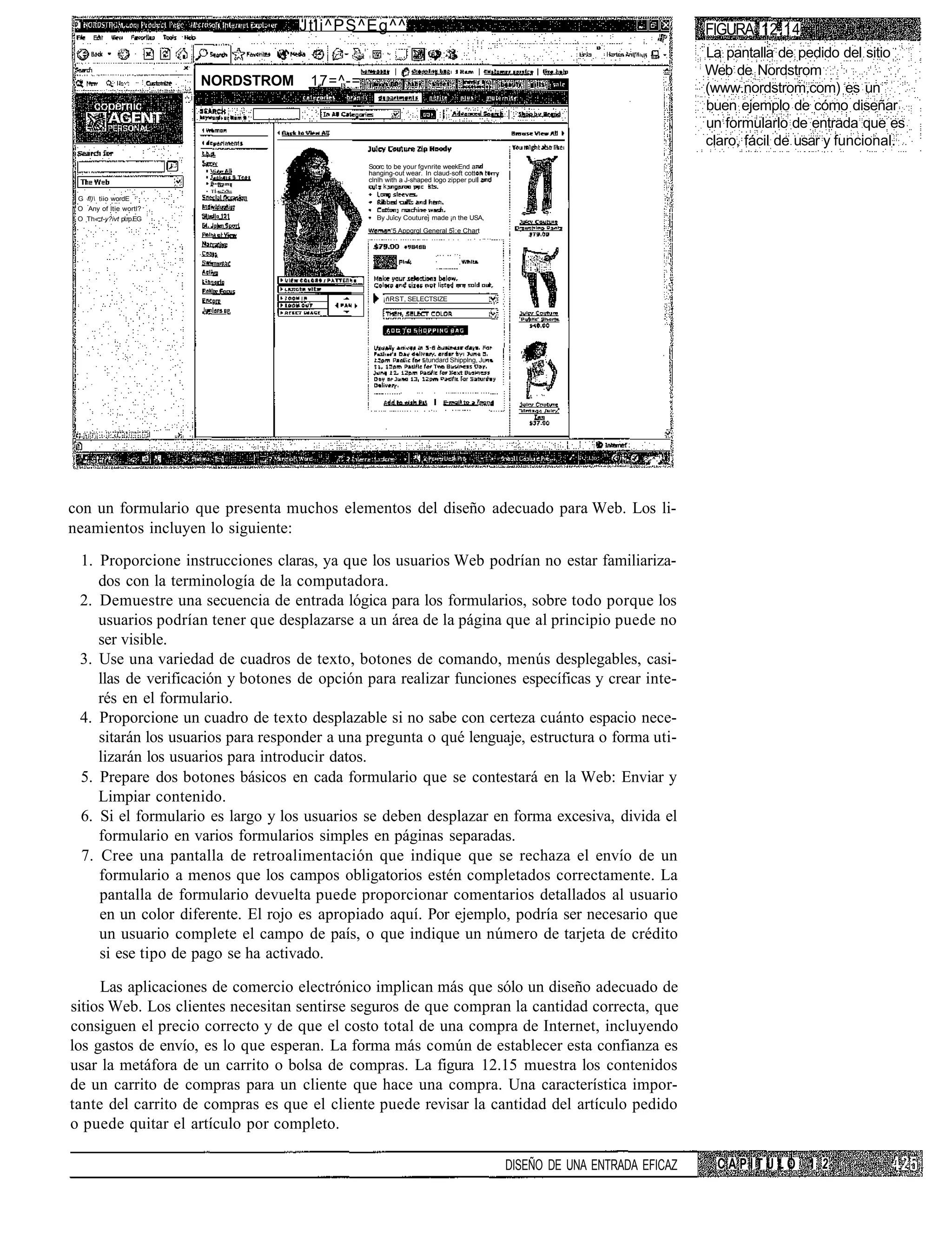 Jtli^PS^Eg^^                                                                            FIGURA 12.14
                                                                                                                                La pantalla de pedido del sitio
                                                                                                                                Web de Nordstrom
                          NORDSTROM      17=^-=                                                                                 (www.nordstrom.com) es un
                                                                                                                                buen ejemplo de cómo diseñar
                                                                                                                                un formularlo de entrada que es
                                                                                                                                claro, fácil de usar y funcional.
                                                  Soorc to be your fgvnrite weekEnd a
                                                  hanging-out wear. In claud-soft cott
                                                  clnlh with a J-shaped logo zipper pul
                                                    t k               kt
                          • TÍ-•:"•"=
 G fl) tiio wordE
 O Any of ltie wortl?
 O Th« t-y?ivt pl.rp.EG                             By Juicy Couturej made ¡n the USA,
                                                         '5 Appgrgl General 5i;e Chart




                                                      ¡ñRST, SELECTSIZE




                                                                     tundard Shipplng, Ju




                                                                                                                  -,-^. 1   I




con un formulario que presenta muchos elementos del diseño adecuado para Web. Los li-
neamientos incluyen lo siguiente:
 1. Proporcione instrucciones claras, ya que los usuarios Web podrían no estar familiariza-
    dos con la terminología de la computadora.
 2. Demuestre una secuencia de entrada lógica para los formularios, sobre todo porque los
    usuarios podrían tener que desplazarse a un área de la página que al principio puede no
    ser visible.
 3. Use una variedad de cuadros de texto, botones de comando, menús desplegables, casi-
    llas de verificación y botones de opción para realizar funciones específicas y crear inte-
    rés en el formulario.
 4. Proporcione un cuadro de texto desplazable si no sabe con certeza cuánto espacio nece-
    sitarán los usuarios para responder a una pregunta o qué lenguaje, estructura o forma uti-
    lizarán los usuarios para introducir datos.
 5. Prepare dos botones básicos en cada formulario que se contestará en la Web: Enviar y
    Limpiar contenido.
 6. Si el formulario es largo y los usuarios se deben desplazar en forma excesiva, divida el
    formulario en varios formularios simples en páginas separadas.
 7. Cree una pantalla de retroalimentación que indique que se rechaza el envío de un
    formulario a menos que los campos obligatorios estén completados correctamente. La
    pantalla de formulario devuelta puede proporcionar comentarios detallados al usuario
    en un color diferente. El rojo es apropiado aquí. Por ejemplo, podría ser necesario que
    un usuario complete el campo de país, o que indique un número de tarjeta de crédito
    si ese tipo de pago se ha activado.

     Las aplicaciones de comercio electrónico implican más que sólo un diseño adecuado de
sitios Web. Los clientes necesitan sentirse seguros de que compran la cantidad correcta, que
consiguen el precio correcto y de que el costo total de una compra de Internet, incluyendo
los gastos de envío, es lo que esperan. La forma más común de establecer esta confianza es
usar la metáfora de un carrito o bolsa de compras. La figura 12.15 muestra los contenidos
de un carrito de compras para un cliente que hace una compra. Una característica impor-
tante del carrito de compras es que el cliente puede revisar la cantidad del artículo pedido
o puede quitar el artículo por completo.

                                                                                            DISEÑO DE UNA ENTRADA EFICAZ          CAPITULO 1 2
 