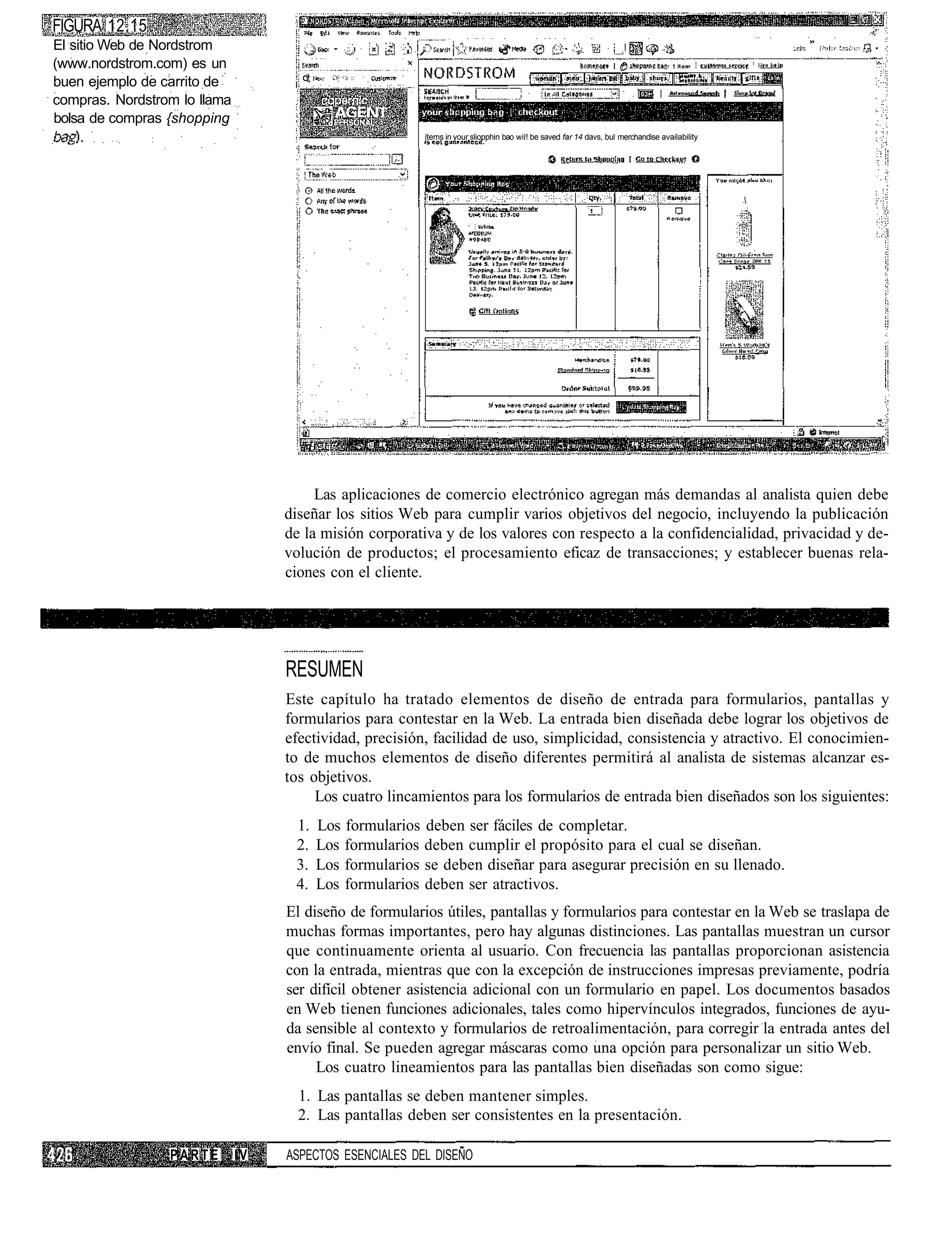 FIGURA 12.15
El sitio Web de Nordstrom
(www.nordstrom.com) es un
buen ejemplo de carrito de
compras. Nordstrom lo llama
bolsa de compras {shopping
                                                         ítems in your sliopphin bao wil! be saved far 14 davs, bul merchandise availability




                                        Las aplicaciones de comercio electrónico agregan más demandas al analista quien debe
                                   diseñar los sitios Web para cumplir varios objetivos del negocio, incluyendo la publicación
                                   de la misión corporativa y de los valores con respecto a la confidencialidad, privacidad y de-
                                   volución de productos; el procesamiento eficaz de transacciones; y establecer buenas rela-
                                   ciones con el cliente.




                                   RESUMEN
                                   Este capítulo ha tratado elementos de diseño de entrada para formularios, pantallas y
                                   formularios para contestar en la Web. La entrada bien diseñada debe lograr los objetivos de
                                   efectividad, precisión, facilidad de uso, simplicidad, consistencia y atractivo. El conocimien-
                                   to de muchos elementos de diseño diferentes permitirá al analista de sistemas alcanzar es-
                                   tos objetivos.
                                        Los cuatro lincamientos para los formularios de entrada bien diseñados son los siguientes:
                                    1.   Los formularios deben ser fáciles de completar.
                                    2.   Los formularios deben cumplir el propósito para el cual se diseñan.
                                    3.   Los formularios se deben diseñar para asegurar precisión en su llenado.
                                    4.   Los formularios deben ser atractivos.
                                   El diseño de formularios útiles, pantallas y formularios para contestar en la Web se traslapa de
                                   muchas formas importantes, pero hay algunas distinciones. Las pantallas muestran un cursor
                                   que continuamente orienta al usuario. Con frecuencia las pantallas proporcionan asistencia
                                   con la entrada, mientras que con la excepción de instrucciones impresas previamente, podría
                                   ser difícil obtener asistencia adicional con un formulario en papel. Los documentos basados
                                   en Web tienen funciones adicionales, tales como hipervínculos integrados, funciones de ayu-
                                   da sensible al contexto y formularios de retroalimentación, para corregir la entrada antes del
                                   envío final. Se pueden agregar máscaras como una opción para personalizar un sitio Web.
                                        Los cuatro lineamientos para las pantallas bien diseñadas son como sigue:
                                     1. Las pantallas se deben mantener simples.
                                     2. Las pantallas deben ser consistentes en la presentación.

                 PARTE        IV   ASPECTOS ESENCIALES DEL DISEÑO
 