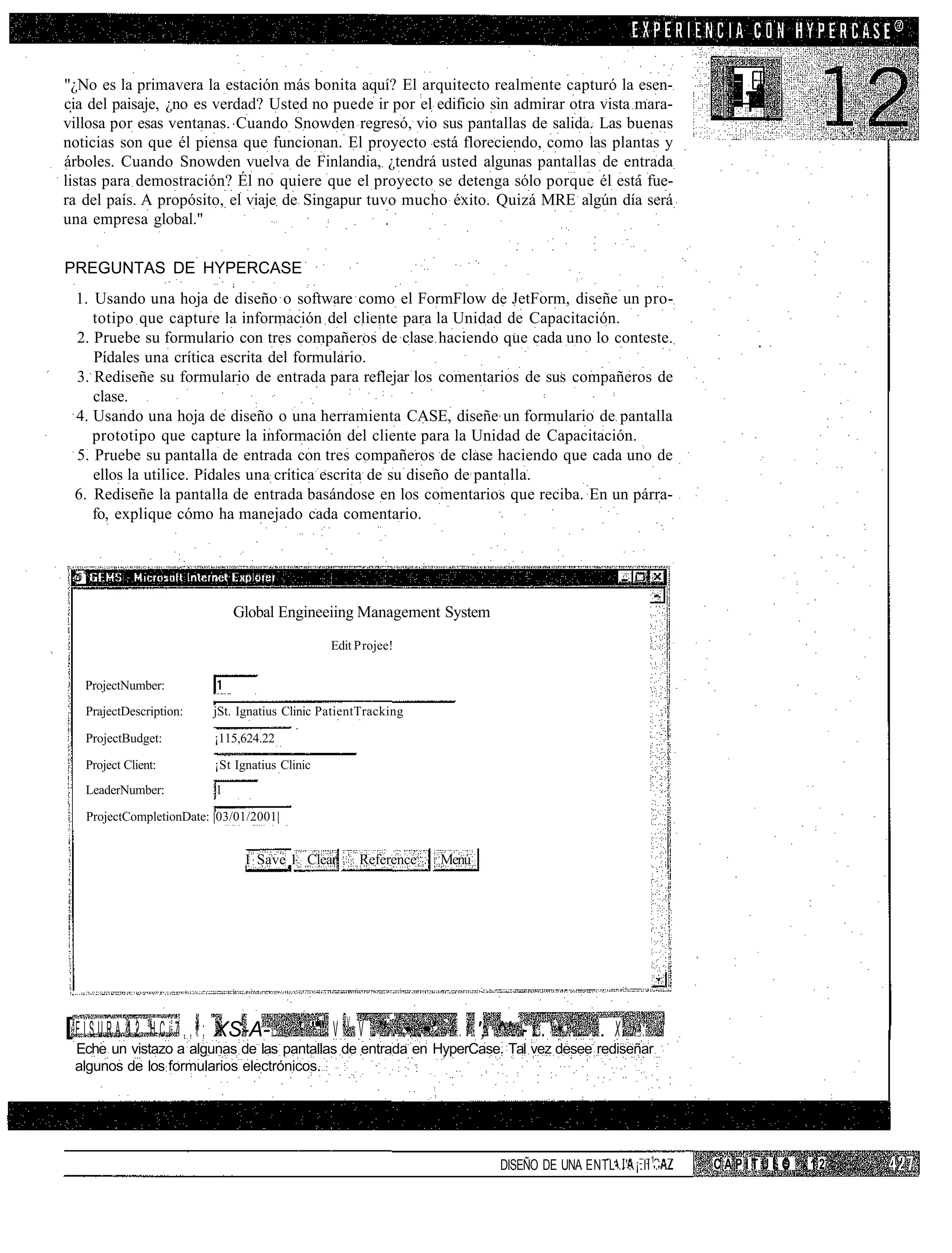"¿No es la primavera la estación más bonita aquí? El arquitecto realmente capturó la esen-
cia del paisaje, ¿no es verdad? Usted no puede ir por el edificio sin admirar otra vista mara-
villosa por esas ventanas. Cuando Snowden regresó, vio sus pantallas de salida. Las buenas
noticias son que él piensa que funcionan. El proyecto está floreciendo, como las plantas y
árboles. Cuando Snowden vuelva de Finlandia, ¿tendrá usted algunas pantallas de entrada
listas para demostración? Él no quiere que el proyecto se detenga sólo porque él está fue-
ra del país. A propósito, el viaje de Singapur tuvo mucho éxito. Quizá MRE algún día será
una empresa global."


PREGUNTAS DE HYPERCASE
 1. Usando una hoja de diseño o software como el FormFlow de JetForm, diseñe un pro-
    totipo que capture la información del cliente para la Unidad de Capacitación.
 2. Pruebe su formulario con tres compañeros de clase haciendo que cada uno lo conteste.
    Pídales una crítica escrita del formulario.
 3. Rediseñe su formulario de entrada para reflejar los comentarios de sus compañeros de
    clase.
 4. Usando una hoja de diseño o una herramienta CASE, diseñe un formulario de pantalla
    prototipo que capture la información del cliente para la Unidad de Capacitación.
 5. Pruebe su pantalla de entrada con tres compañeros de clase haciendo que cada uno de
    ellos la utilice. Pídales una crítica escrita de su diseño de pantalla.
 6. Rediseñe la pantalla de entrada basándose en los comentarios que reciba. En un párra-
    fo, explique cómo ha manejado cada comentario.




                                  Global Engineeiing Management System
                                                   Edit P rojee!


    ProjectNumber:
    PrajectDescription:      jSt. Ignatius Clinic PatientTracking

    ProjectBudget:           ¡115,624.22

    Project Client:          ¡St Ignatius Clinic
    LeaderNumber:             1

    ProjectCompletionDate: |03/01/2001|


                                    I Save 1 Clear      Reference    Menú




[ F I S U R A 1 2 . H C i 7 , , f ; XS-A-    ' "'" V V V .''.. •..•'.  . l '; ^': - í . ' • . . . X . :
  Eche un vistazo a algunas de las pantallas de entrada en HyperCase. Tal vez desee rediseñar
  algunos de los formularios electrónicos.




                                                                               DISEÑO DE UNA ENTL'.I'..¡.II 1 .   CAPITULO   12
 