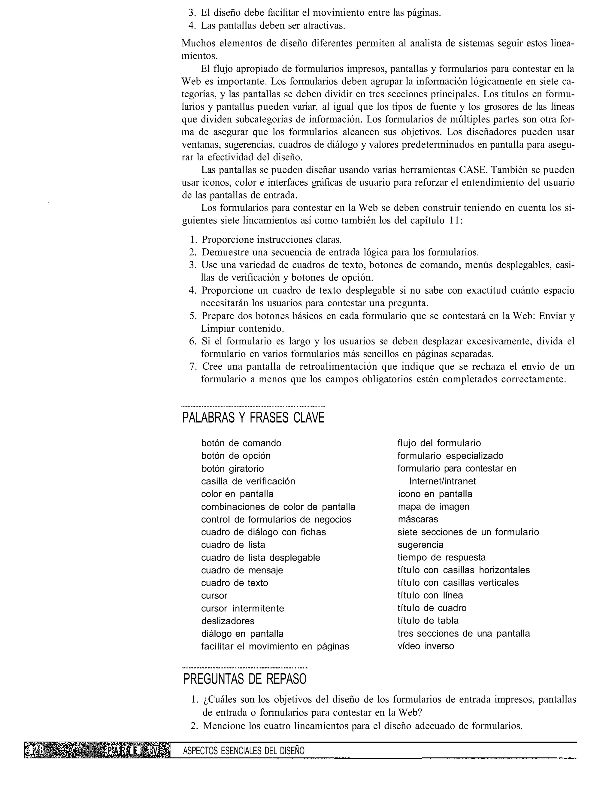 3. El diseño debe facilitar el movimiento entre las páginas.
             4. Las pantallas deben ser atractivas.
            Muchos elementos de diseño diferentes permiten al analista de sistemas seguir estos linea-
            mientos.
                 El flujo apropiado de formularios impresos, pantallas y formularios para contestar en la
            Web es importante. Los formularios deben agrupar la información lógicamente en siete ca-
            tegorías, y las pantallas se deben dividir en tres secciones principales. Los títulos en formu-
            larios y pantallas pueden variar, al igual que los tipos de fuente y los grosores de las líneas
            que dividen subcategorías de información. Los formularios de múltiples partes son otra for-
            ma de asegurar que los formularios alcancen sus objetivos. Los diseñadores pueden usar
            ventanas, sugerencias, cuadros de diálogo y valores predeterminados en pantalla para asegu-
            rar la efectividad del diseño.
                 Las pantallas se pueden diseñar usando varias herramientas CASE. También se pueden
            usar iconos, color e interfaces gráficas de usuario para reforzar el entendimiento del usuario
            de las pantallas de entrada.
                 Los formularios para contestar en la Web se deben construir teniendo en cuenta los si-
            guientes siete lincamientos así como también los del capítulo 11:
             1. Proporcione instrucciones claras.
             2. Demuestre una secuencia de entrada lógica para los formularios.
             3. Use una variedad de cuadros de texto, botones de comando, menús desplegables, casi-
                llas de verificación y botones de opción.
             4. Proporcione un cuadro de texto desplegable si no sabe con exactitud cuánto espacio
                necesitarán los usuarios para contestar una pregunta.
             5. Prepare dos botones básicos en cada formulario que se contestará en la Web: Enviar y
                Limpiar contenido.
             6. Si el formulario es largo y los usuarios se deben desplazar excesivamente, divida el
                formulario en varios formularios más sencillos en páginas separadas.
             7. Cree una pantalla de retroalimentación que indique que se rechaza el envío de un
                formulario a menos que los campos obligatorios estén completados correctamente.


            PALABRAS Y FRASES CLAVE
                botón de comando                                flujo del formulario
                botón de opción                                 formulario especializado
                botón giratorio                                 formulario para contestar en
                casilla de verificación                            Internet/intranet
                color en pantalla                               icono en pantalla
                combinaciones de color de pantalla              mapa de imagen
                control de formularios de negocios              máscaras
                cuadro de diálogo con fichas                    siete secciones de un formulario
                cuadro de lista                                 sugerencia
                cuadro de lista desplegable                     tiempo de respuesta
                cuadro de mensaje                               título con casillas horizontales
                cuadro de texto                                 título con casillas verticales
                cursor                                          título con línea
                cursor intermitente                             título de cuadro
                deslizadores                                    título de tabla
                diálogo en pantalla                             tres secciones de una pantalla
                facilitar el movimiento en páginas              vídeo inverso


            PREGUNTAS DE REPASO
              1. ¿Cuáles son los objetivos del diseño de los formularios de entrada impresos, pantallas
                 de entrada o formularios para contestar en la Web?
              2. Mencione los cuatro lincamientos para el diseño adecuado de formularios.

PARTE ¡ V   ASPECTOS ESENCIALES DEL DISEÑO
 