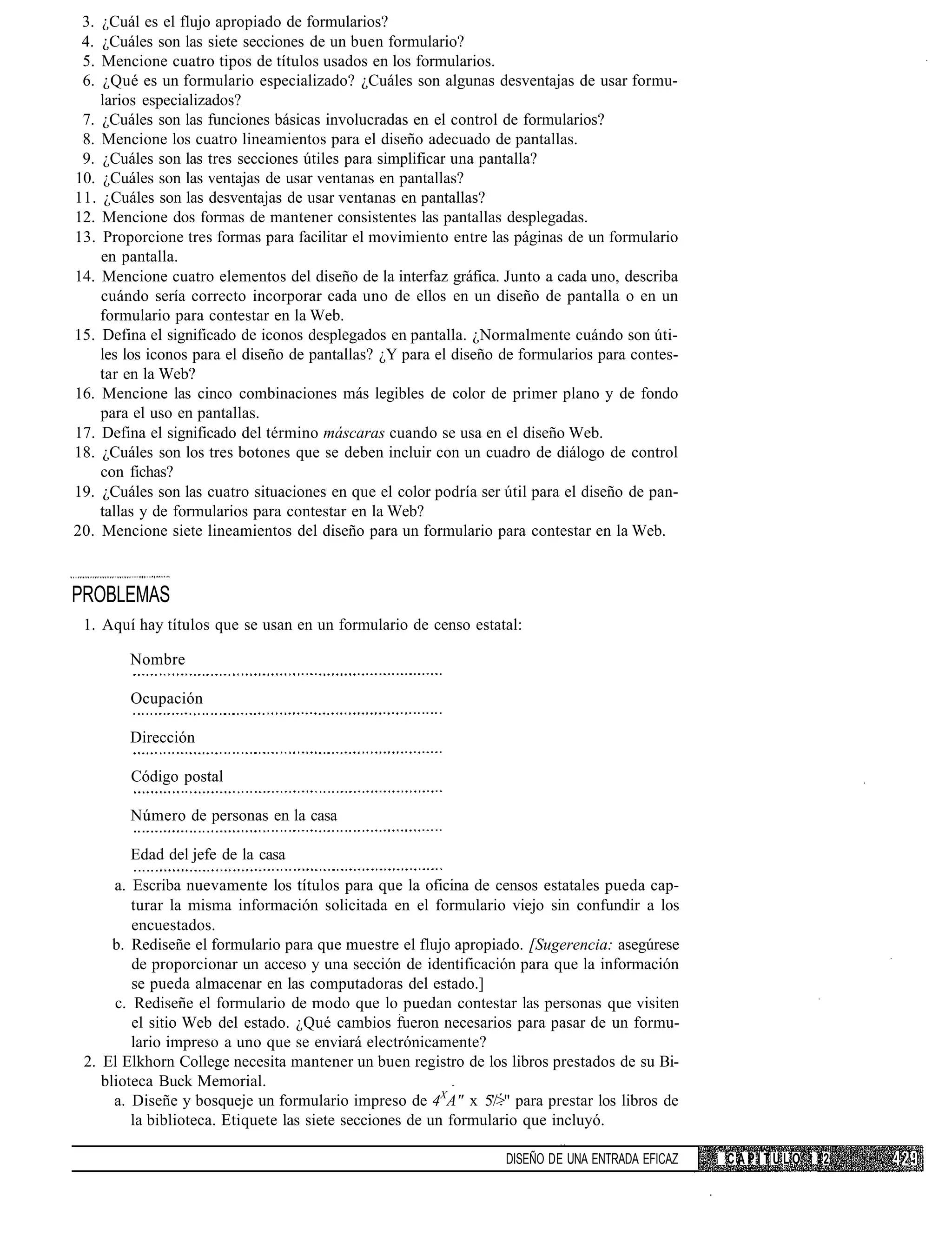 3. ¿Cuál es el flujo apropiado de formularios?
 4. ¿Cuáles son las siete secciones de un buen formulario?
 5. Mencione cuatro tipos de títulos usados en los formularios.
 6.  ¿Qué es un formulario especializado? ¿Cuáles son algunas desventajas de usar formu-
    larios especializados?
 7. ¿Cuáles son las funciones básicas involucradas en el control de formularios?
 8. Mencione los cuatro lineamientos para el diseño adecuado de pantallas.
 9. ¿Cuáles son las tres secciones útiles para simplificar una pantalla?
10. ¿Cuáles son las ventajas de usar ventanas en pantallas?
11. ¿Cuáles son las desventajas de usar ventanas en pantallas?
12. Mencione dos formas de mantener consistentes las pantallas desplegadas.
13. Proporcione tres formas para facilitar el movimiento entre las páginas de un formulario
    en pantalla.
14. Mencione cuatro elementos del diseño de la interfaz gráfica. Junto a cada uno, describa
    cuándo sería correcto incorporar cada uno de ellos en un diseño de pantalla o en un
    formulario para contestar en la Web.
15. Defina el significado de iconos desplegados en pantalla. ¿Normalmente cuándo son úti-
    les los iconos para el diseño de pantallas? ¿Y para el diseño de formularios para contes-
    tar en la Web?
16. Mencione las cinco combinaciones más legibles de color de primer plano y de fondo
    para el uso en pantallas.
17. Defina el significado del término máscaras cuando se usa en el diseño Web.
18. ¿Cuáles son los tres botones que se deben incluir con un cuadro de diálogo de control
    con fichas?
19. ¿Cuáles son las cuatro situaciones en que el color podría ser útil para el diseño de pan-
    tallas y de formularios para contestar en la Web?
20. Mencione siete lineamientos del diseño para un formulario para contestar en la Web.



PROBLEMAS
 1. Aquí hay títulos que se usan en un formulario de censo estatal:

        Nombre

        Ocupación

        Dirección

        Código postal

        Número de personas en la casa

        Edad del jefe de la casa
      a. Escriba nuevamente los títulos para que la oficina de censos estatales pueda cap-
         turar la misma información solicitada en el formulario viejo sin confundir a los
         encuestados.
      b. Rediseñe el formulario para que muestre el flujo apropiado. [Sugerencia: asegúrese
         de proporcionar un acceso y una sección de identificación para que la información
         se pueda almacenar en las computadoras del estado.]
      c. Rediseñe el formulario de modo que lo puedan contestar las personas que visiten
         el sitio Web del estado. ¿Qué cambios fueron necesarios para pasar de un formu-
         lario impreso a uno que se enviará electrónicamente?
 2. El Elkhorn College necesita mantener un buen registro de los libros prestados de su Bi-
    blioteca Buck Memorial.
      a. Diseñe y bosqueje un formulario impreso de 4XA" x 5'/>" para prestar los libros de
         la biblioteca. Etiquete las siete secciones de un formulario que incluyó.

                                                                  DISEÑO DE UNA ENTRADA EFICAZ   CAPITULO   12
 