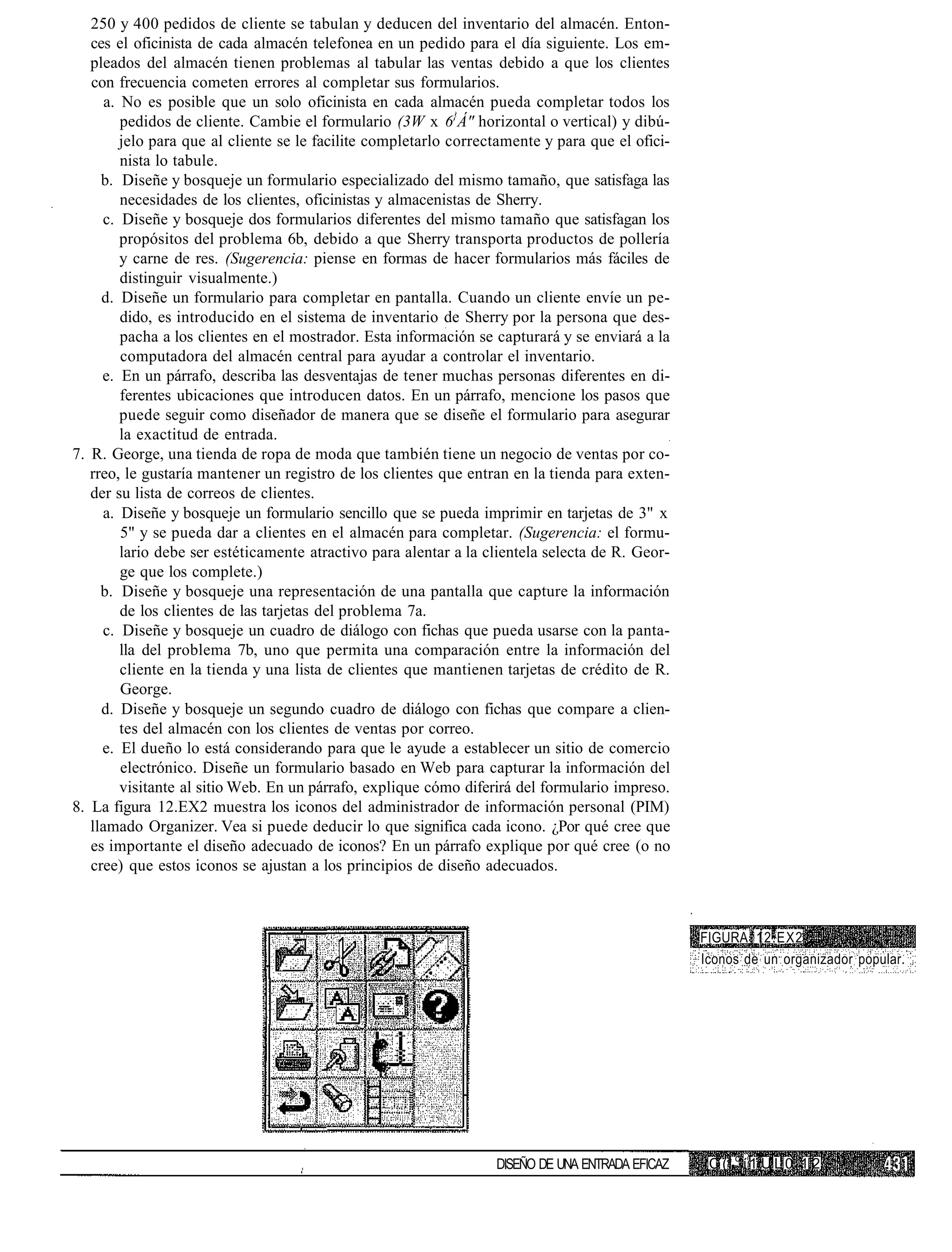 250 y 400 pedidos de cliente se tabulan y deducen del inventario del almacén. Enton-
   ces el oficinista de cada almacén telefonea en un pedido para el día siguiente. Los em-
   pleados del almacén tienen problemas al tabular las ventas debido a que los clientes
   con frecuencia cometen errores al completar sus formularios.
      a. No es posible que un solo oficinista en cada almacén pueda completar todos los
         pedidos de cliente. Cambie el formulario (3W x 6}Á" horizontal o vertical) y dibú-
         jelo para que al cliente se le facilite completarlo correctamente y para que el ofici-
         nista lo tabule.
     b. Diseñe y bosqueje un formulario especializado del mismo tamaño, que satisfaga las
         necesidades de los clientes, oficinistas y almacenistas de Sherry.
     c. Diseñe y bosqueje dos formularios diferentes del mismo tamaño que satisfagan los
         propósitos del problema 6b, debido a que Sherry transporta productos de pollería
         y carne de res. (Sugerencia: piense en formas de hacer formularios más fáciles de
         distinguir visualmente.)
     d. Diseñe un formulario para completar en pantalla. Cuando un cliente envíe un pe-
         dido, es introducido en el sistema de inventario de Sherry por la persona que des-
         pacha a los clientes en el mostrador. Esta información se capturará y se enviará a la
         computadora del almacén central para ayudar a controlar el inventario.
     e. En un párrafo, describa las desventajas de tener muchas personas diferentes en di-
         ferentes ubicaciones que introducen datos. En un párrafo, mencione los pasos que
         puede seguir como diseñador de manera que se diseñe el formulario para asegurar
         la exactitud de entrada.
7. R. George, una tienda de ropa de moda que también tiene un negocio de ventas por co-
   rreo, le gustaría mantener un registro de los clientes que entran en la tienda para exten-
   der su lista de correos de clientes.
     a. Diseñe y bosqueje un formulario sencillo que se pueda imprimir en tarjetas de 3" x
         5" y se pueda dar a clientes en el almacén para completar. (Sugerencia: el formu-
         lario debe ser estéticamente atractivo para alentar a la clientela selecta de R. Geor-
         ge que los complete.)
     b. Diseñe y bosqueje una representación de una pantalla que capture la información
         de los clientes de las tarjetas del problema 7a.
     c. Diseñe y bosqueje un cuadro de diálogo con fichas que pueda usarse con la panta-
         lla del problema 7b, uno que permita una comparación entre la información del
         cliente en la tienda y una lista de clientes que mantienen tarjetas de crédito de R.
         George.
     d. Diseñe y bosqueje un segundo cuadro de diálogo con fichas que compare a clien-
         tes del almacén con los clientes de ventas por correo.
     e. El dueño lo está considerando para que le ayude a establecer un sitio de comercio
         electrónico. Diseñe un formulario basado en Web para capturar la información del
         visitante al sitio Web. En un párrafo, explique cómo diferirá del formulario impreso.
8. La figura 12.EX2 muestra los iconos del administrador de información personal (PIM)
   llamado Organizer. Vea si puede deducir lo que significa cada icono. ¿Por qué cree que
   es importante el diseño adecuado de iconos? En un párrafo explique por qué cree (o no
   cree) que estos iconos se ajustan a los principios de diseño adecuados.



                                                                                                  FIGURA 12.EX2
                                                                                                  Iconos de un organizador popular.




                                                                   DISEÑO DE UNA ENTRADA EFICAZ    C (1 c í 1 U L 0 1 2
 
