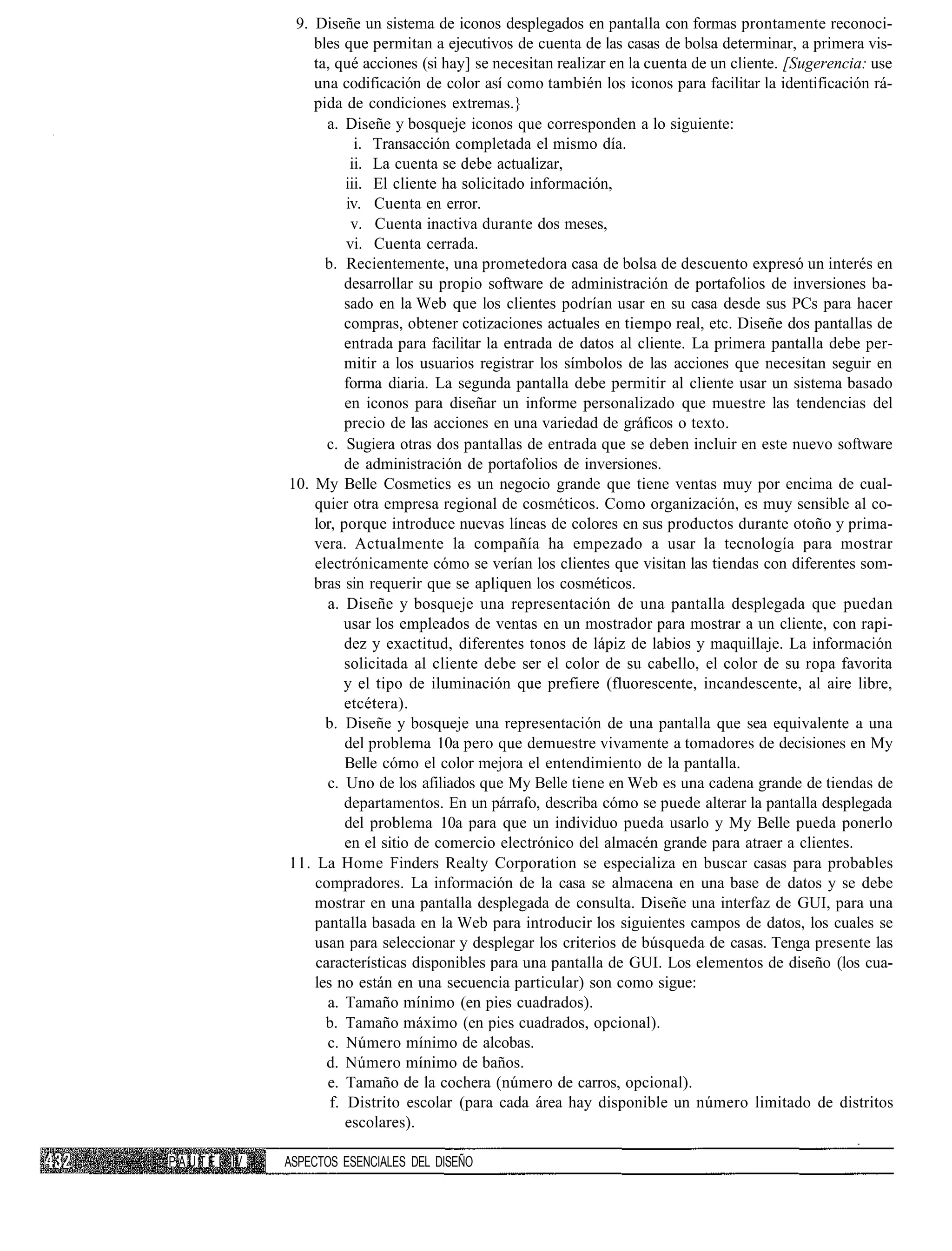 9. Diseñe un sistema de iconos desplegados en pantalla con formas prontamente reconoci-
                 bles que permitan a ejecutivos de cuenta de las casas de bolsa determinar, a primera vis-
                 ta, qué acciones (si hay] se necesitan realizar en la cuenta de un cliente. [Sugerencia: use
                 una codificación de color así como también los iconos para facilitar la identificación rá-
                 pida de condiciones extremas.}
                   a. Diseñe y bosqueje iconos que corresponden a lo siguiente:
                         i. Transacción completada el mismo día.
                        ii. La cuenta se debe actualizar,
                       iii. El cliente ha solicitado información,
                       iv. Cuenta en error.
                        v. Cuenta inactiva durante dos meses,
                       vi. Cuenta cerrada.
                   b. Recientemente, una prometedora casa de bolsa de descuento expresó un interés en
                       desarrollar su propio software de administración de portafolios de inversiones ba-
                       sado en la Web que los clientes podrían usar en su casa desde sus PCs para hacer
                       compras, obtener cotizaciones actuales en tiempo real, etc. Diseñe dos pantallas de
                       entrada para facilitar la entrada de datos al cliente. La primera pantalla debe per-
                       mitir a los usuarios registrar los símbolos de las acciones que necesitan seguir en
                       forma diaria. La segunda pantalla debe permitir al cliente usar un sistema basado
                       en iconos para diseñar un informe personalizado que muestre las tendencias del
                       precio de las acciones en una variedad de gráficos o texto.
                   c. Sugiera otras dos pantallas de entrada que se deben incluir en este nuevo software
                       de administración de portafolios de inversiones.
             10. My Belle Cosmetics es un negocio grande que tiene ventas muy por encima de cual-
                 quier otra empresa regional de cosméticos. Como organización, es muy sensible al co-
                 lor, porque introduce nuevas líneas de colores en sus productos durante otoño y prima-
                 vera. Actualmente la compañía ha empezado a usar la tecnología para mostrar
                 electrónicamente cómo se verían los clientes que visitan las tiendas con diferentes som-
                 bras sin requerir que se apliquen los cosméticos.
                   a. Diseñe y bosqueje una representación de una pantalla desplegada que puedan
                       usar los empleados de ventas en un mostrador para mostrar a un cliente, con rapi-
                       dez y exactitud, diferentes tonos de lápiz de labios y maquillaje. La información
                       solicitada al cliente debe ser el color de su cabello, el color de su ropa favorita
                       y el tipo de iluminación que prefiere (fluorescente, incandescente, al aire libre,
                       etcétera).
                   b. Diseñe y bosqueje una representación de una pantalla que sea equivalente a una
                       del problema 10a pero que demuestre vivamente a tomadores de decisiones en My
                       Belle cómo el color mejora el entendimiento de la pantalla.
                   c. Uno de los afiliados que My Belle tiene en Web es una cadena grande de tiendas de
                       departamentos. En un párrafo, describa cómo se puede alterar la pantalla desplegada
                       del problema 10a para que un individuo pueda usarlo y My Belle pueda ponerlo
                       en el sitio de comercio electrónico del almacén grande para atraer a clientes.
             11. La Home Finders Realty Corporation se especializa en buscar casas para probables
                 compradores. La información de la casa se almacena en una base de datos y se debe
                 mostrar en una pantalla desplegada de consulta. Diseñe una interfaz de GUI, para una
                 pantalla basada en la Web para introducir los siguientes campos de datos, los cuales se
                 usan para seleccionar y desplegar los criterios de búsqueda de casas. Tenga presente las
                 características disponibles para una pantalla de GUI. Los elementos de diseño (los cua-
                 les no están en una secuencia particular) son como sigue:
                   a. Tamaño mínimo (en pies cuadrados).
                   b. Tamaño máximo (en pies cuadrados, opcional).
                   c. Número mínimo de alcobas.
                   d. Número mínimo de baños.
                   e. Tamaño de la cochera (número de carros, opcional).
                    f. Distrito escolar (para cada área hay disponible un número limitado de distritos
                       escolares).

PAUTE   IV   ASPECTOS ESENCIALES DEL DISEÑO
 