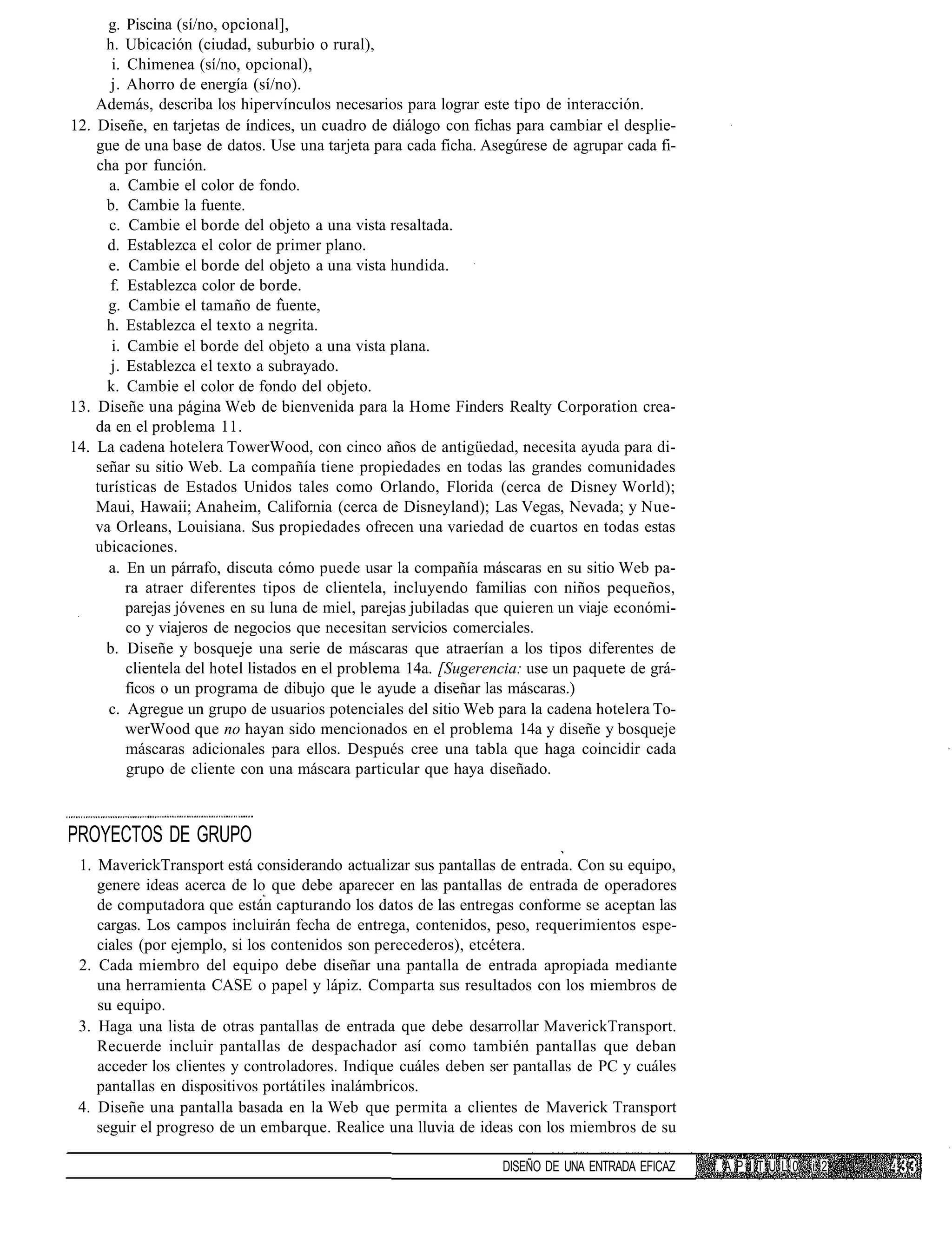 g. Piscina (sí/no, opcional],
      h. Ubicación (ciudad, suburbio o rural),
       i. Chimenea (sí/no, opcional),
       j. Ahorro de energía (sí/no).
    Además, describa los hipervínculos necesarios para lograr este tipo de interacción.
12. Diseñe, en tarjetas de índices, un cuadro de diálogo con fichas para cambiar el desplie-
    gue de una base de datos. Use una tarjeta para cada ficha. Asegúrese de agrupar cada fi-
    cha por función.
      a. Cambie el color de fondo.
      b. Cambie la fuente.
      c. Cambie el borde del objeto a una vista resaltada.
      d. Establezca el color de primer plano.
      e. Cambie el borde del objeto a una vista hundida.
      f. Establezca color de borde.
      g. Cambie el tamaño de fuente,
      h. Establezca el texto a negrita.
       i. Cambie el borde del objeto a una vista plana.
       j. Establezca el texto a subrayado.
      k. Cambie el color de fondo del objeto.
13. Diseñe una página Web de bienvenida para la Home Finders Realty Corporation crea-
    da en el problema 11.
14. La cadena hotelera TowerWood, con cinco años de antigüedad, necesita ayuda para di-
    señar su sitio Web. La compañía tiene propiedades en todas las grandes comunidades
    turísticas de Estados Unidos tales como Orlando, Florida (cerca de Disney World);
    Maui, Hawaii; Anaheim, California (cerca de Disneyland); Las Vegas, Nevada; y Nue-
    va Orleans, Louisiana. Sus propiedades ofrecen una variedad de cuartos en todas estas
    ubicaciones.
      a. En un párrafo, discuta cómo puede usar la compañía máscaras en su sitio Web pa-
          ra atraer diferentes tipos de clientela, incluyendo familias con niños pequeños,
          parejas jóvenes en su luna de miel, parejas jubiladas que quieren un viaje económi-
          co y viajeros de negocios que necesitan servicios comerciales.
      b. Diseñe y bosqueje una serie de máscaras que atraerían a los tipos diferentes de
          clientela del hotel listados en el problema 14a. [Sugerencia: use un paquete de grá-
          ficos o un programa de dibujo que le ayude a diseñar las máscaras.)
      c. Agregue un grupo de usuarios potenciales del sitio Web para la cadena hotelera To-
          werWood que no hayan sido mencionados en el problema 14a y diseñe y bosqueje
          máscaras adicionales para ellos. Después cree una tabla que haga coincidir cada
          grupo de cliente con una máscara particular que haya diseñado.



PROYECTOS DE GRUPO
 1. MaverickTransport está considerando actualizar sus pantallas de entrada. Con su equipo,
    genere ideas acerca de lo que debe aparecer en las pantallas de entrada de operadores
    de computadora que están capturando los datos de las entregas conforme se aceptan las
    cargas. Los campos incluirán fecha de entrega, contenidos, peso, requerimientos espe-
    ciales (por ejemplo, si los contenidos son perecederos), etcétera.
 2. Cada miembro del equipo debe diseñar una pantalla de entrada apropiada mediante
    una herramienta CASE o papel y lápiz. Comparta sus resultados con los miembros de
    su equipo.
 3. Haga una lista de otras pantallas de entrada que debe desarrollar MaverickTransport.
    Recuerde incluir pantallas de despachador así como también pantallas que deban
    acceder los clientes y controladores. Indique cuáles deben ser pantallas de PC y cuáles
    pantallas en dispositivos portátiles inalámbricos.
 4. Diseñe una pantalla basada en la Web que permita a clientes de Maverick Transport
    seguir el progreso de un embarque. Realice una lluvia de ideas con los miembros de su

                                                                   DISEÑO DE UNA ENTRADA EFICAZ   f. A P I T U L 0 i 2
 