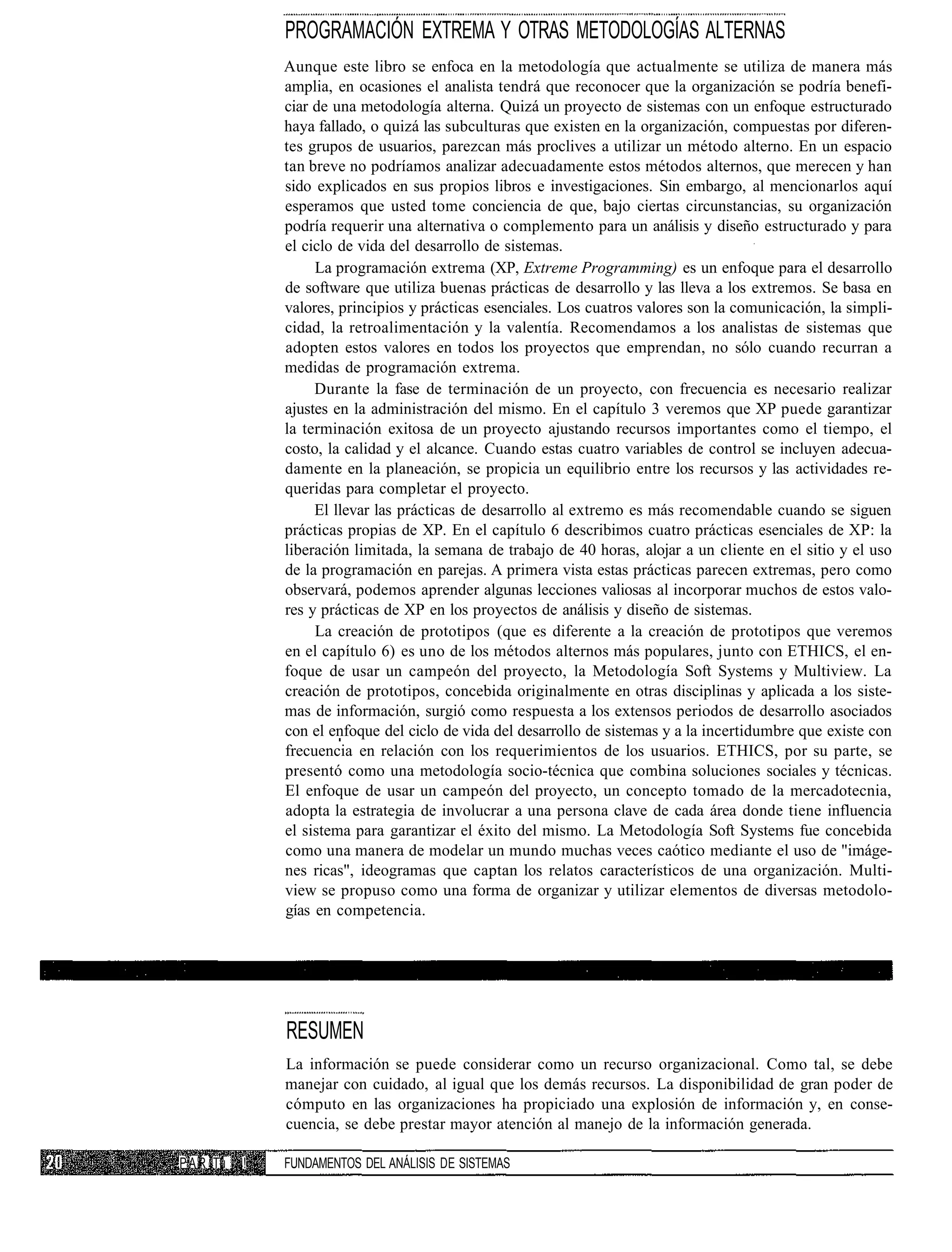 PROGRAMACIÓN EXTREMA Y OTRAS METODOLOGÍAS ALTERNAS
               Aunque este libro se enfoca en la metodología que actualmente se utiliza de manera más
               amplia, en ocasiones el analista tendrá que reconocer que la organización se podría benefi-
               ciar de una metodología alterna. Quizá un proyecto de sistemas con un enfoque estructurado
               haya fallado, o quizá las subculturas que existen en la organización, compuestas por diferen-
               tes grupos de usuarios, parezcan más proclives a utilizar un método alterno. En un espacio
               tan breve no podríamos analizar adecuadamente estos métodos alternos, que merecen y han
               sido explicados en sus propios libros e investigaciones. Sin embargo, al mencionarlos aquí
               esperamos que usted tome conciencia de que, bajo ciertas circunstancias, su organización
               podría requerir una alternativa o complemento para un análisis y diseño estructurado y para
               el ciclo de vida del desarrollo de sistemas.
                    La programación extrema (XP, Extreme Programming) es un enfoque para el desarrollo
               de software que utiliza buenas prácticas de desarrollo y las lleva a los extremos. Se basa en
               valores, principios y prácticas esenciales. Los cuatros valores son la comunicación, la simpli-
               cidad, la retroalimentación y la valentía. Recomendamos a los analistas de sistemas que
               adopten estos valores en todos los proyectos que emprendan, no sólo cuando recurran a
               medidas de programación extrema.
                    Durante la fase de terminación de un proyecto, con frecuencia es necesario realizar
               ajustes en la administración del mismo. En el capítulo 3 veremos que XP puede garantizar
               la terminación exitosa de un proyecto ajustando recursos importantes como el tiempo, el
               costo, la calidad y el alcance. Cuando estas cuatro variables de control se incluyen adecua-
               damente en la planeación, se propicia un equilibrio entre los recursos y las actividades re-
               queridas para completar el proyecto.
                    El llevar las prácticas de desarrollo al extremo es más recomendable cuando se siguen
               prácticas propias de XP. En el capítulo 6 describimos cuatro prácticas esenciales de XP: la
               liberación limitada, la semana de trabajo de 40 horas, alojar a un cliente en el sitio y el uso
               de la programación en parejas. A primera vista estas prácticas parecen extremas, pero como
               observará, podemos aprender algunas lecciones valiosas al incorporar muchos de estos valo-
               res y prácticas de XP en los proyectos de análisis y diseño de sistemas.
                    La creación de prototipos (que es diferente a la creación de prototipos que veremos
               en el capítulo 6) es uno de los métodos alternos más populares, junto con ETHICS, el en-
               foque de usar un campeón del proyecto, la Metodología Soft Systems y Multiview. La
               creación de prototipos, concebida originalmente en otras disciplinas y aplicada a los siste-
               mas de información, surgió como respuesta a los extensos periodos de desarrollo asociados
               con el enfoque del ciclo de vida del desarrollo de sistemas y a la incertidumbre que existe con
               frecuencia en relación con los requerimientos de los usuarios. ETHICS, por su parte, se
               presentó como una metodología socio-técnica que combina soluciones sociales y técnicas.
               El enfoque de usar un campeón del proyecto, un concepto tomado de la mercadotecnia,
               adopta la estrategia de involucrar a una persona clave de cada área donde tiene influencia
               el sistema para garantizar el éxito del mismo. La Metodología Soft Systems fue concebida
               como una manera de modelar un mundo muchas veces caótico mediante el uso de "imáge-
               nes ricas", ideogramas que captan los relatos característicos de una organización. Multi-
               view se propuso como una forma de organizar y utilizar elementos de diversas metodolo-
               gías en competencia.




               RESUMEN
               La información se puede considerar como un recurso organizacional. Como tal, se debe
               manejar con cuidado, al igual que los demás recursos. La disponibilidad de gran poder de
               cómputo en las organizaciones ha propiciado una explosión de información y, en conse-
               cuencia, se debe prestar mayor atención al manejo de la información generada.

P A R Tu   !   FUNDAMENTOS DEL ANÁLISIS DE SISTEMAS
 