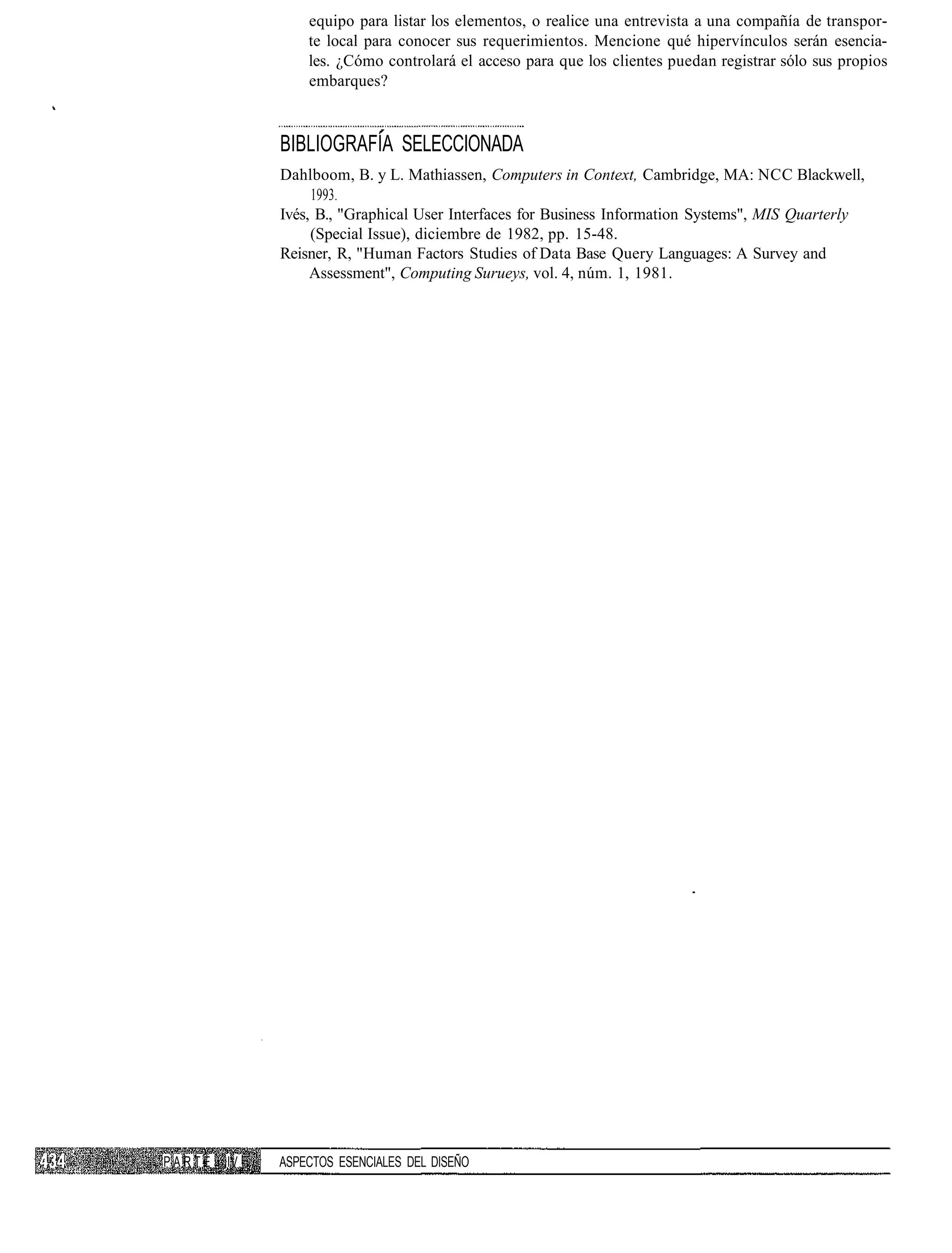 equipo para listar los elementos, o realice una entrevista a una compañía de transpor-
                 te local para conocer sus requerimientos. Mencione qué hipervínculos serán esencia-
                 les. ¿Cómo controlará el acceso para que los clientes puedan registrar sólo sus propios
                 embarques?



             BIBLIOGRAFÍA SELECCIONADA
             Dahlboom, B. y L. Mathiassen, Computers in Context, Cambridge, MA: NCC Blackwell,
                  1993.
             Ivés, B., "Graphical User Interfaces for Business Information Systems", MIS Quarterly
                  (Special Issue), diciembre de 1982, pp. 15-48.
             Reisner, R, "Human Factors Studies of Data Base Query Languages: A Survey and
                  Assessment", Computing Surueys, vol. 4, núm. 1, 1981.




PARTE   IV   ASPECTOS ESENCIALES DEL DISEÑO
 