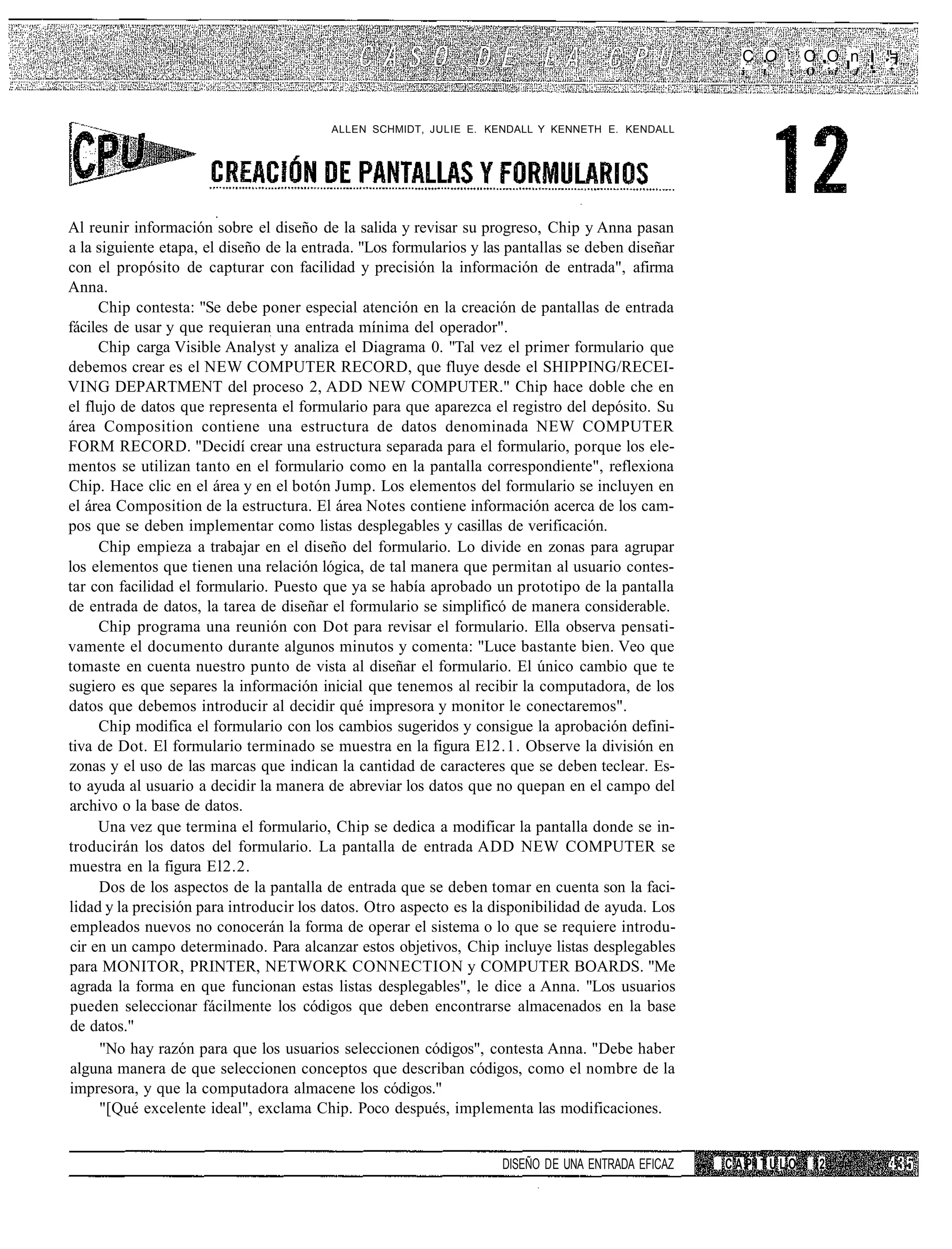 C O : O O n ' ."=
                                                                                                    i_   L   ;   O    »i   J   •   .




                                         ALLEN SCHMIDT, JULIE E. KENDALL Y KENNETH E. KENDALL




Al reunir información sobre el diseño de la salida y revisar su progreso, Chip y Anna pasan
a la siguiente etapa, el diseño de la entrada. "Los formularios y las pantallas se deben diseñar
con el propósito de capturar con facilidad y precisión la información de entrada", afirma
Anna.
     Chip contesta: "Se debe poner especial atención en la creación de pantallas de entrada
fáciles de usar y que requieran una entrada mínima del operador".
     Chip carga Visible Analyst y analiza el Diagrama 0. "Tal vez el primer formulario que
debemos crear es el NEW COMPUTER RECORD, que fluye desde el SHIPPING/RECEI-
VING DEPARTMENT del proceso 2, ADD NEW COMPUTER." Chip hace doble che en
el flujo de datos que representa el formulario para que aparezca el registro del depósito. Su
área Composition contiene una estructura de datos denominada NEW COMPUTER
FORM RECORD. "Decidí crear una estructura separada para el formulario, porque los ele-
mentos se utilizan tanto en el formulario como en la pantalla correspondiente", reflexiona
Chip. Hace clic en el área y en el botón Jump. Los elementos del formulario se incluyen en
el área Composition de la estructura. El área Notes contiene información acerca de los cam-
pos que se deben implementar como listas desplegables y casillas de verificación.
      Chip empieza a trabajar en el diseño del formulario. Lo divide en zonas para agrupar
los elementos que tienen una relación lógica, de tal manera que permitan al usuario contes-
tar con facilidad el formulario. Puesto que ya se había aprobado un prototipo de la pantalla
de entrada de datos, la tarea de diseñar el formulario se simplificó de manera considerable.
      Chip programa una reunión con Dot para revisar el formulario. Ella observa pensati-
vamente el documento durante algunos minutos y comenta: "Luce bastante bien. Veo que
tomaste en cuenta nuestro punto de vista al diseñar el formulario. El único cambio que te
sugiero es que separes la información inicial que tenemos al recibir la computadora, de los
datos que debemos introducir al decidir qué impresora y monitor le conectaremos".
      Chip modifica el formulario con los cambios sugeridos y consigue la aprobación defini-
tiva de Dot. El formulario terminado se muestra en la figura El2.1. Observe la división en
zonas y el uso de las marcas que indican la cantidad de caracteres que se deben teclear. Es-
to ayuda al usuario a decidir la manera de abreviar los datos que no quepan en el campo del
archivo o la base de datos.
     Una vez que termina el formulario, Chip se dedica a modificar la pantalla donde se in-
troducirán los datos del formulario. La pantalla de entrada ADD NEW COMPUTER se
muestra en la figura El2.2.
      Dos de los aspectos de la pantalla de entrada que se deben tomar en cuenta son la faci-
lidad y la precisión para introducir los datos. Otro aspecto es la disponibilidad de ayuda. Los
empleados nuevos no conocerán la forma de operar el sistema o lo que se requiere introdu-
cir en un campo determinado. Para alcanzar estos objetivos, Chip incluye listas desplegables
para MONITOR, PRINTER, NETWORK CONNECTION y COMPUTER BOARDS. "Me
agrada la forma en que funcionan estas listas desplegables", le dice a Anna. "Los usuarios
pueden seleccionar fácilmente los códigos que deben encontrarse almacenados en la base
de datos."
      "No hay razón para que los usuarios seleccionen códigos", contesta Anna. "Debe haber
alguna manera de que seleccionen conceptos que describan códigos, como el nombre de la
impresora, y que la computadora almacene los códigos."
      "[Qué excelente ideal", exclama Chip. Poco después, implementa las modificaciones.


                                                                    DISEÑO DE UNA ENTRADA EFICAZ   CAPITULO      12
 
