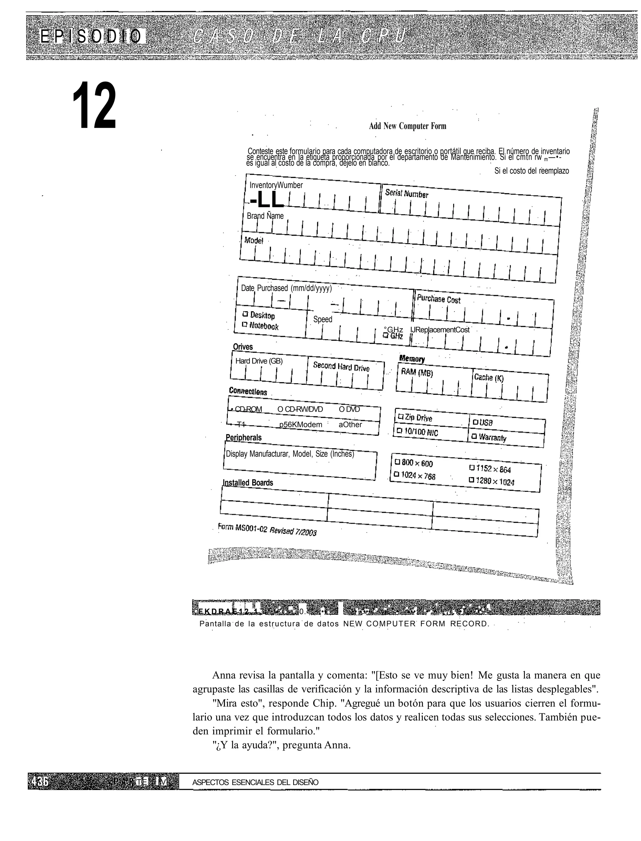 EPISODIO



  12                                                                               Add New Computer Form

                                 Conteste este formulario para cada computadora de escritorio o portátil que reciba. El número de inventario
                                 se encuentra en la etiqueta proporcionada por el departamento de Mantenimiento. Si el cmtn rw m —•-
                                 es igual al costo de la compra, déjelo en blanco.
                                                                                                                   Si el costo del reemplazo
                                  InventoryWumber

                                 -LL
                                 Brand Ñame




                             Date Purchased (mm/dd/yyyy)


                                                              Speed
                                                                                       °GHz IJReplacementCost

                           Orives
                            Hard Drive (GB)




                          • CD-ROM          O CD-RW/DVD                   O DVD
                          • T1               p56KModem                    aOther
                         Peripherals
                         Display Manufacturar, Model, Size (Inches)


                        Installed Boards




                 .FKDRAE12.1,.             ' • ' . . - . 0.    :••    i      :• •.•••-' -~ •   •••:   •,•'...-./•".•.•.--
                  Pantalla de la e s t r u c t u r a de datos NEW C O M P U T E R F O R M RECORD.




                      Anna revisa la pantalla y comenta: "[Esto se ve muy bien! Me gusta la manera en que
                 agrupaste las casillas de verificación y la información descriptiva de las listas desplegables".
                      "Mira esto", responde Chip. "Agregué un botón para que los usuarios cierren el formu-
                 lario una vez que introduzcan todos los datos y realicen todas sus selecciones. También pue-
                 den imprimir el formulario."
                      "¿Y la ayuda?", pregunta Anna.


       TE   IV   ASPECTOS ESENCIALES DEL DISEÑO
 