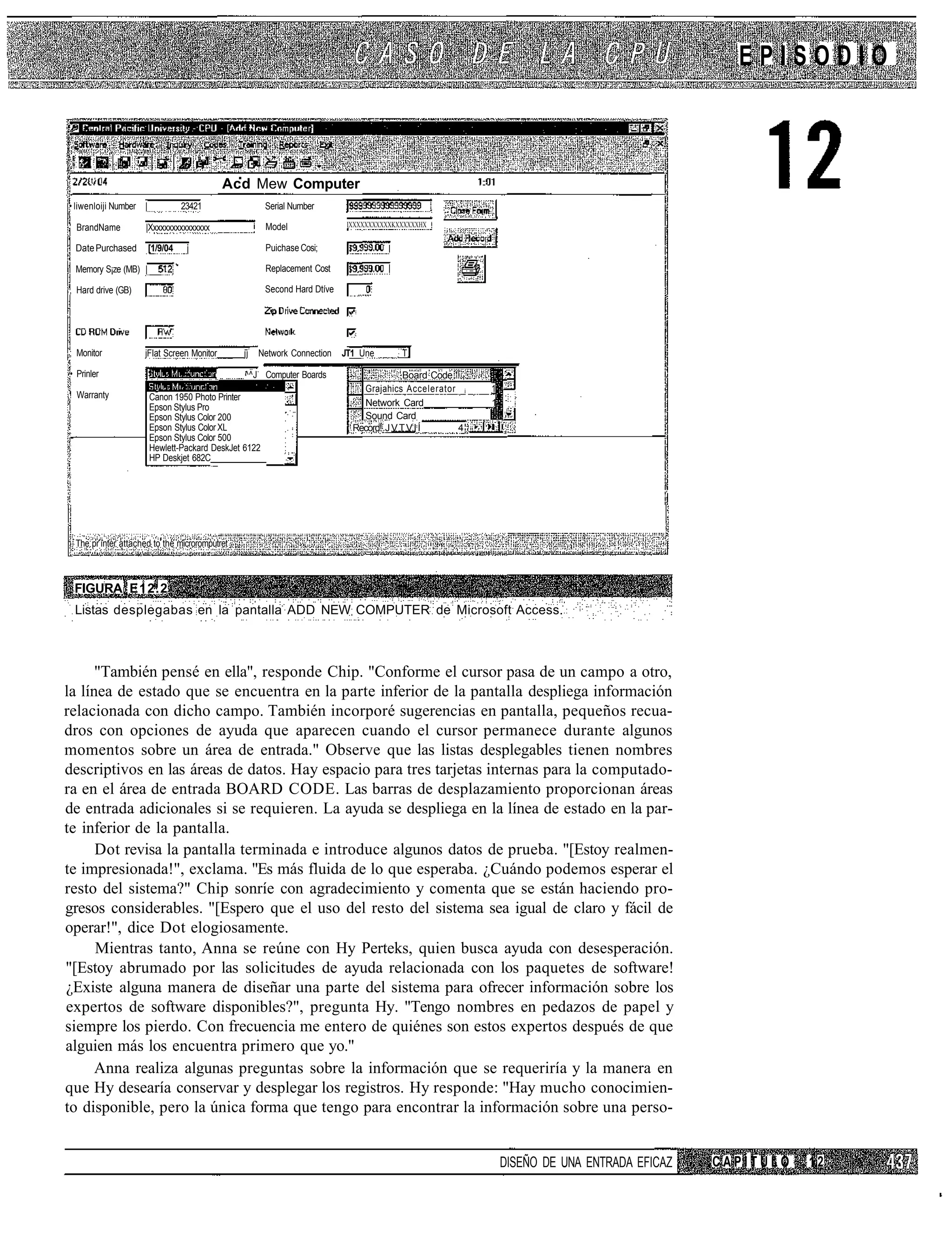 EPISODIO



      t' I
                                           Acd Mew Computer
• liwenloiji Number |             23421                Serial Nurnber

' BrandName         |Xxxxxxxxxxxxxxxx                  Model                IXXXXXXXXXXXKXXXXXXHX '


 Date Purchased         [1/9/04                        Puichase Cosi;

 Memory S¡ze (MB) |                                    Replacement Cost

, Hard drive (GB)                                      Second Hard Dtíve




; Monitor           jFIat Screen Monitor       jj   Network Connection     JT1 Une        T

• Prinler                                       ^^J Computer Boards                       Board Code
                                                                               Grajahics Accelerator i   1
! Warranty              Canon 1950 Photo Printer
                        Epson Stylus Pro                                       Network Card              1
                        Epson Stylus Color 200                                 Sound Card
                        Epson Stylus Color XL                                Record! J V T V I Í     4
                        Epson Stylus Color 500
                        Hewlett-Packard DeskJet 6122
                        HP Deskjet 682C




 The pr ínter attached to the microromputret



 FIGURA E12.2
 Listas desplegabas en la pantalla ADD NEW COMPUTER de Microsoft Access.



      "También pensé en ella", responde Chip. "Conforme el cursor pasa de un campo a otro,
la línea de estado que se encuentra en la parte inferior de la pantalla despliega información
relacionada con dicho campo. También incorporé sugerencias en pantalla, pequeños recua-
dros con opciones de ayuda que aparecen cuando el cursor permanece durante algunos
momentos sobre un área de entrada." Observe que las listas desplegables tienen nombres
descriptivos en las áreas de datos. Hay espacio para tres tarjetas internas para la computado-
ra en el área de entrada BOARD CODE. Las barras de desplazamiento proporcionan áreas
de entrada adicionales si se requieren. La ayuda se despliega en la línea de estado en la par-
te inferior de la pantalla.
      Dot revisa la pantalla terminada e introduce algunos datos de prueba. "[Estoy realmen-
te impresionada!", exclama. "Es más fluida de lo que esperaba. ¿Cuándo podemos esperar el
resto del sistema?" Chip sonríe con agradecimiento y comenta que se están haciendo pro-
gresos considerables. "[Espero que el uso del resto del sistema sea igual de claro y fácil de
operar!", dice Dot elogiosamente.
      Mientras tanto, Anna se reúne con Hy Perteks, quien busca ayuda con desesperación.
"[Estoy abrumado por las solicitudes de ayuda relacionada con los paquetes de software!
¿Existe alguna manera de diseñar una parte del sistema para ofrecer información sobre los
expertos de software disponibles?", pregunta Hy. "Tengo nombres en pedazos de papel y
siempre los pierdo. Con frecuencia me entero de quiénes son estos expertos después de que
alguien más los encuentra primero que yo."
      Anna realiza algunas preguntas sobre la información que se requeriría y la manera en
que Hy desearía conservar y desplegar los registros. Hy responde: "Hay mucho conocimien-
to disponible, pero la única forma que tengo para encontrar la información sobre una perso-


                                                                                                             DISEÑO DE UNA ENTRADA EFICAZ   CAPÍTULO   12
 