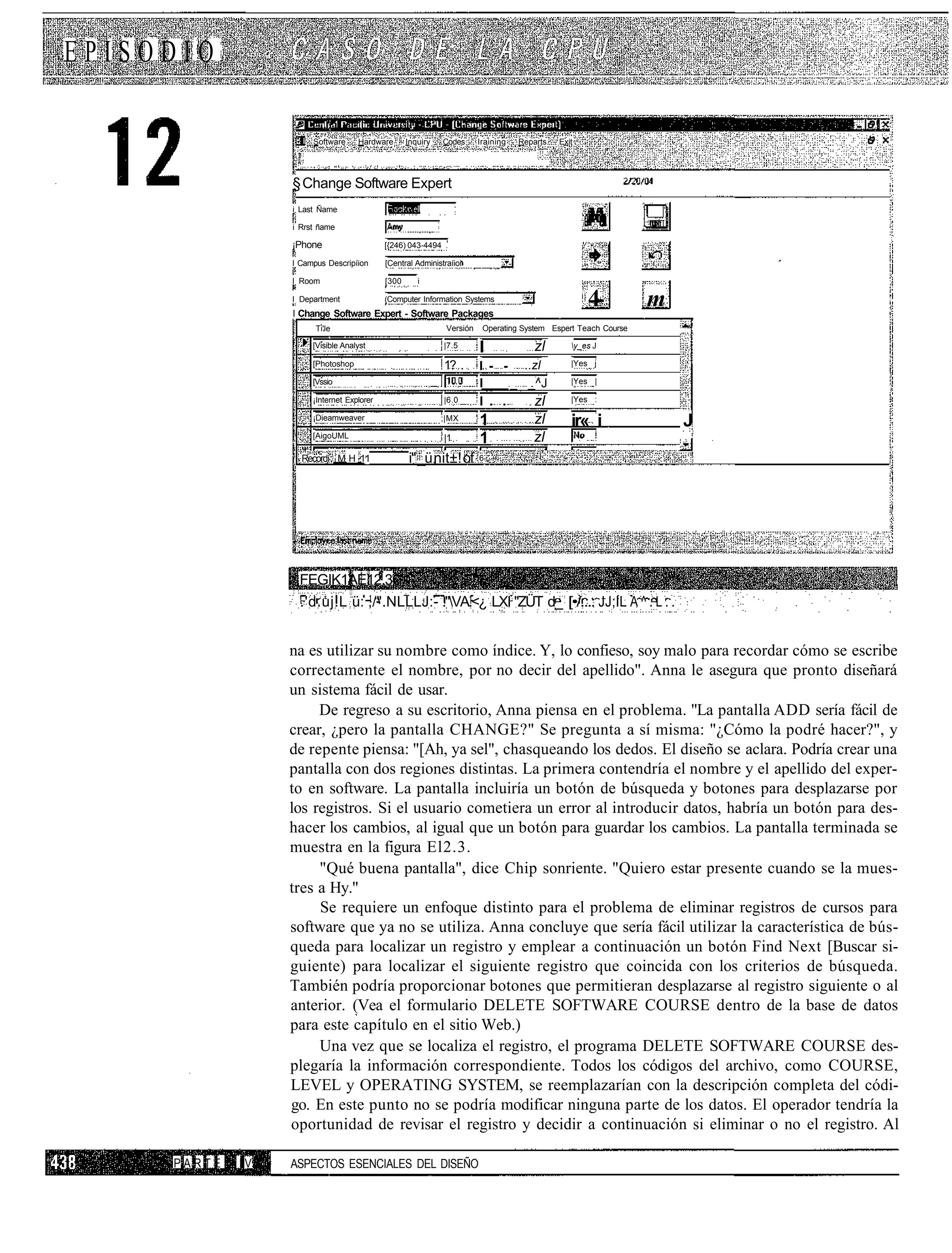 EPISODIO

                       Software     Hardware       Inquiry   Codes      Iraining   Reparts   Exit




                  § Change Software Expert
                  i Last Ñame

                  i Rrst ñame

                  ¡Phone                    [{246) 043-4494 .

                  I Campus Descripíion      [Central Administraíioi

                  I Room                    [300      i

                  I Department              (Computer Information Systems
                  I Change Software Expert - Software Packages
                                                                                                    4-          m
                        Ti'le                                 Versión    Operating System Espert Teach Course       ™

                       [Visible Analyst                      |7.5
                                                                        I             zl        y_es J

                       [Photoshop                            1? .       I - - ..zl              |Yes j

                       [Vssio                                           I     _ _^J             |Yes |

                       ¡Internet Explorer                    |6.0       I . .    zl             |Yes :

                       ¡Dieamweaver                          ;|MX
                                                                        1             zl        ir« i               J
                       [AigoUML                              |1         1             zl
                    Recordí M H 11                 i" _ü nit±! of       6




                   FEGIK1AE12.3
                   .'d.uj.L ü: ,/".NLLLJ:- ."VA.<¿ LXI "ZÜT d_ [•/...: JJ;IL A ^ . L . .


                  na es utilizar su nombre como índice. Y, lo confieso, soy malo para recordar cómo se escribe
                  correctamente el nombre, por no decir del apellido". Anna le asegura que pronto diseñará
                  un sistema fácil de usar.
                       De regreso a su escritorio, Anna piensa en el problema. "La pantalla ADD sería fácil de
                  crear, ¿pero la pantalla CHANGE?" Se pregunta a sí misma: "¿Cómo la podré hacer?", y
                  de repente piensa: "[Ah, ya sel", chasqueando los dedos. El diseño se aclara. Podría crear una
                  pantalla con dos regiones distintas. La primera contendría el nombre y el apellido del exper-
                  to en software. La pantalla incluiría un botón de búsqueda y botones para desplazarse por
                  los registros. Si el usuario cometiera un error al introducir datos, habría un botón para des-
                  hacer los cambios, al igual que un botón para guardar los cambios. La pantalla terminada se
                  muestra en la figura El2.3.
                       "Qué buena pantalla", dice Chip sonriente. "Quiero estar presente cuando se la mues-
                  tres a Hy."
                       Se requiere un enfoque distinto para el problema de eliminar registros de cursos para
                  software que ya no se utiliza. Anna concluye que sería fácil utilizar la característica de bús-
                  queda para localizar un registro y emplear a continuación un botón Find Next [Buscar si-
                  guiente) para localizar el siguiente registro que coincida con los criterios de búsqueda.
                  También podría proporcionar botones que permitieran desplazarse al registro siguiente o al
                  anterior. (Vea el formulario DELETE SOFTWARE COURSE dentro de la base de datos
                  para este capítulo en el sitio Web.)
                       Una vez que se localiza el registro, el programa DELETE SOFTWARE COURSE des-
                  plegaría la información correspondiente. Todos los códigos del archivo, como COURSE,
                  LEVEL y OPERATING SYSTEM, se reemplazarían con la descripción completa del códi-
                  go. En este punto no se podría modificar ninguna parte de los datos. El operador tendría la
                  oportunidad de revisar el registro y decidir a continuación si eliminar o no el registro. Al

     PARTE   IV   ASPECTOS ESENCIALES DEL DISEÑO
 