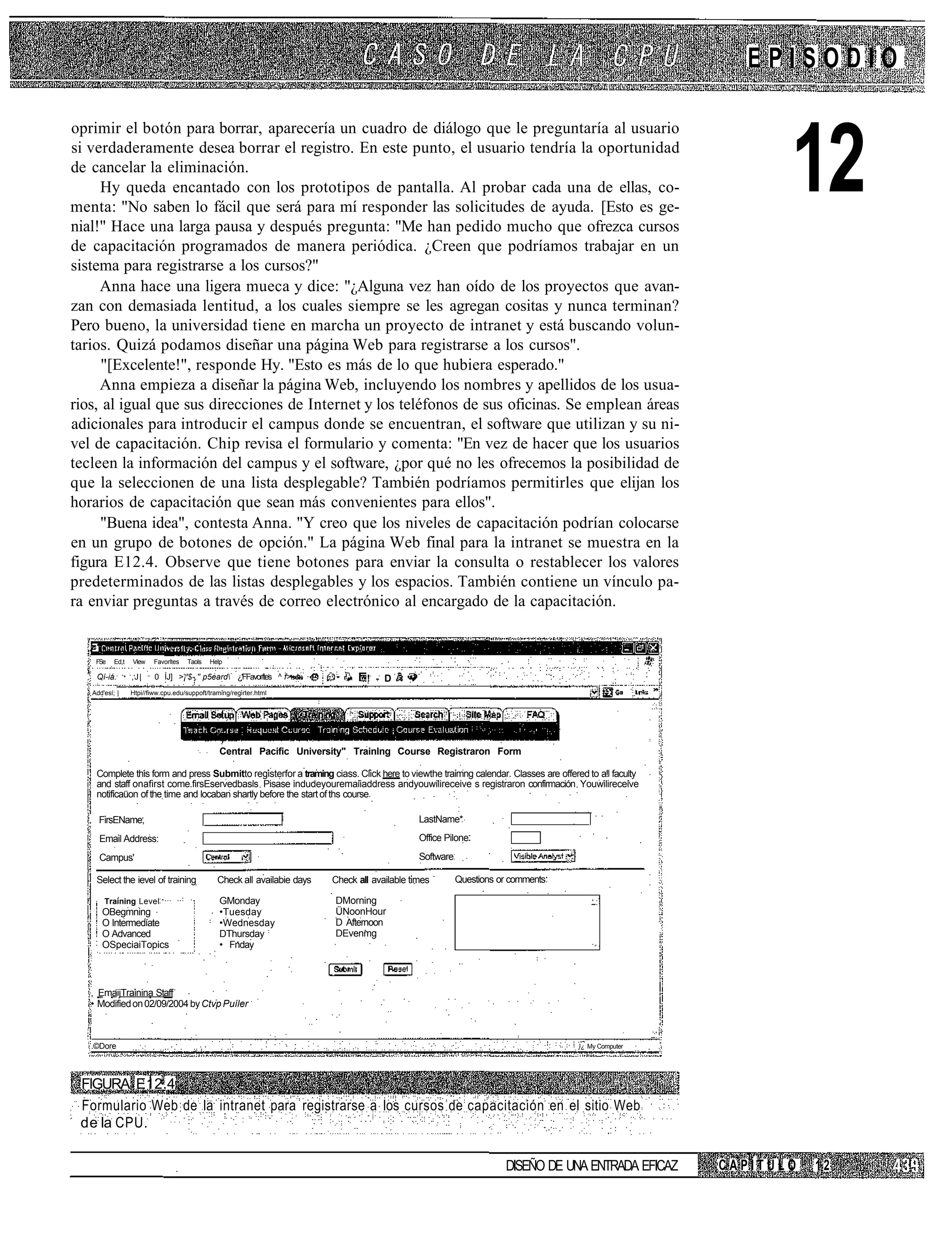 EPISODIO

oprimir el botón para borrar, aparecería un cuadro de diálogo que le preguntaría al usuario
si verdaderamente desea borrar el registro. En este punto, el usuario tendría la oportunidad
de cancelar la eliminación.
     Hy queda encantado con los prototipos de pantalla. Al probar cada una de ellas, co-
menta: "No saben lo fácil que será para mí responder las solicitudes de ayuda. [Esto es ge-
nial!" Hace una larga pausa y después pregunta: "Me han pedido mucho que ofrezca cursos
                                                                                                                                                                12
de capacitación programados de manera periódica. ¿Creen que podríamos trabajar en un
sistema para registrarse a los cursos?"
     Anna hace una ligera mueca y dice: "¿Alguna vez han oído de los proyectos que avan-
zan con demasiada lentitud, a los cuales siempre se les agregan cositas y nunca terminan?
Pero bueno, la universidad tiene en marcha un proyecto de intranet y está buscando volun-
tarios. Quizá podamos diseñar una página Web para registrarse a los cursos".
     "[Excelente!", responde Hy. "Esto es más de lo que hubiera esperado."
     Anna empieza a diseñar la página Web, incluyendo los nombres y apellidos de los usua-
rios, al igual que sus direcciones de Internet y los teléfonos de sus oficinas. Se emplean áreas
adicionales para introducir el campus donde se encuentran, el software que utilizan y su ni-
vel de capacitación. Chip revisa el formulario y comenta: "En vez de hacer que los usuarios
tecleen la información del campus y el software, ¿por qué no les ofrecemos la posibilidad de
que la seleccionen de una lista desplegable? También podríamos permitirles que elijan los
horarios de capacitación que sean más convenientes para ellos".
     "Buena idea", contesta Anna. "Y creo que los niveles de capacitación podrían colocarse
en un grupo de botones de opción." La página Web final para la intranet se muestra en la
figura E12.4. Observe que tiene botones para enviar la consulta o restablecer los valores
predeterminados de las listas desplegables y los espacios. También contiene un vínculo pa-
ra enviar preguntas a través de correo electrónico al encargado de la capacitación.


  1
       FSe    Ed,t   Vlew    Favorltes   Taols   Help
  1
       Qí-iá.        ,J|     0 ÍJ] >¡'$-,'' p5eard ¿'FFavorftes ^ f>                 ! - D
      Add'esí; |     Htpi//fiww.cpu.edu/suppoft/traming/regirter.html




                                                    Central Pacific University" Trainlng Course Registraron Form

       Complete this form and press Submitto registerfor a traming ciass. Click here to viewthe traimng calendar. Classes are offered to a!l faculty
       and staff onafirst come.firsEservedbasis Pisase indudeyouremaiiaddress andyouwilireceive s registraron confirmación Youwilireceive
       notificaüon of the time and locaban shartly before the start of ths course

        FirsEName,                                                                                  LastName*

        Email Address:                                                                              Office Pilone

        Campus'                                                                                     Software

       Select the ievel of training                Check all availabie days   Check all available times        Questions or comments

          Training Level                            GMonday                   DMorning
         OBegmning                                  •Tuesday                  ÜNoonHour
         O Intermedíate                             •Wednesday                D Afternoon
         O Advanced                                 DThursday                 DEvenmg
         OSpeciaiTopics                             • Fnday



      , EmaijTrainina Staff
      • Modified on 02/09/2004 by Ctvp Puíler



      .©Dore                                                                                                                           }¿ My Computer




 FIGURA E12.4
 Formulario Web de la intranet para registrarse a los cursos de capacitación en el sitio Web
 de la CPU.

                                                                                                                          DISEÑO DE UNA ENTRADA EFICAZ   CAPÍTULO   12
 