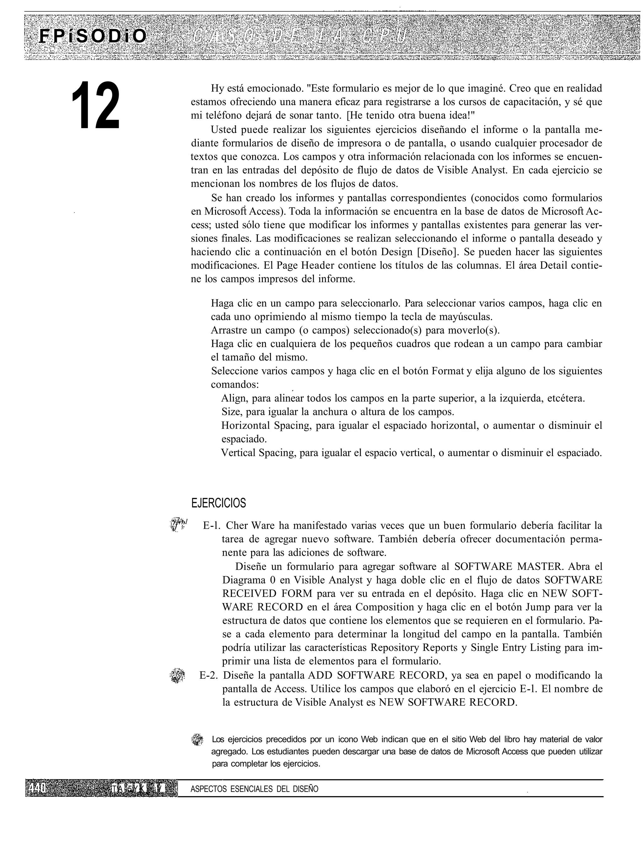 FPíSODiO



  12
                                Hy está emocionado. "Este formulario es mejor de lo que imaginé. Creo que en realidad
                           estamos ofreciendo una manera eficaz para registrarse a los cursos de capacitación, y sé que
                           mi teléfono dejará de sonar tanto. [He tenido otra buena idea!"
                                Usted puede realizar los siguientes ejercicios diseñando el informe o la pantalla me-
                           diante formularios de diseño de impresora o de pantalla, o usando cualquier procesador de
                           textos que conozca. Los campos y otra información relacionada con los informes se encuen-
                           tran en las entradas del depósito de flujo de datos de Visible Analyst. En cada ejercicio se
                           mencionan los nombres de los flujos de datos.
                                Se han creado los informes y pantallas correspondientes (conocidos como formularios
                           en Microsoft Access). Toda la información se encuentra en la base de datos de Microsoft Ac-
                           cess; usted sólo tiene que modificar los informes y pantallas existentes para generar las ver-
                           siones finales. Las modificaciones se realizan seleccionando el informe o pantalla deseado y
                           haciendo clic a continuación en el botón Design [Diseño]. Se pueden hacer las siguientes
                           modificaciones. El Page Header contiene los títulos de las columnas. El área Detail contie-
                           ne los campos impresos del informe.

                               Haga clic en un campo para seleccionarlo. Para seleccionar varios campos, haga clic en
                               cada uno oprimiendo al mismo tiempo la tecla de mayúsculas.
                               Arrastre un campo (o campos) seleccionado(s) para moverlo(s).
                               Haga clic en cualquiera de los pequeños cuadros que rodean a un campo para cambiar
                               el tamaño del mismo.
                               Seleccione varios campos y haga clic en el botón Format y elija alguno de los siguientes
                               comandos:
                                  Align, para alinear todos los campos en la parte superior, a la izquierda, etcétera.
                                  Size, para igualar la anchura o altura de los campos.
                                  Horizontal Spacing, para igualar el espaciado horizontal, o aumentar o disminuir el
                                  espaciado.
                                  Vertical Spacing, para igualar el espacio vertical, o aumentar o disminuir el espaciado.



                           EJERCICIOS
                       1
                   'f'"       E-l. Cher Ware ha manifestado varias veces que un buen formulario debería facilitar la
                                  tarea de agregar nuevo software. También debería ofrecer documentación perma-
                                  nente para las adiciones de software.
                                     Diseñe un formulario para agregar software al SOFTWARE MASTER. Abra el
                                  Diagrama 0 en Visible Analyst y haga doble clic en el flujo de datos SOFTWARE
                                  RECEIVED FORM para ver su entrada en el depósito. Haga clic en NEW SOFT-
                                  WARE RECORD en el área Composition y haga clic en el botón Jump para ver la
                                  estructura de datos que contiene los elementos que se requieren en el formulario. Pa-
                                  se a cada elemento para determinar la longitud del campo en la pantalla. También
                                  podría utilizar las características Repository Reports y Single Entry Listing para im-
                                  primir una lista de elementos para el formulario.
                             E-2. Diseñe la pantalla ADD SOFTWARE RECORD, ya sea en papel o modificando la
                                  pantalla de Access. Utilice los campos que elaboró en el ejercicio E-l. El nombre de
                                  la estructura de Visible Analyst es NEW SOFTWARE RECORD.


                               Los ejercicios precedidos por un icono Web indican que en el sitio Web del libro hay material de valor
                               agregado. Los estudiantes pueden descargar una base de datos de Microsoft Access que pueden utilizar
                               para completar los ejercicios.

     TA-5YK   ¡V           ASPECTOS ESENCIALES DEL DISEÑO
 