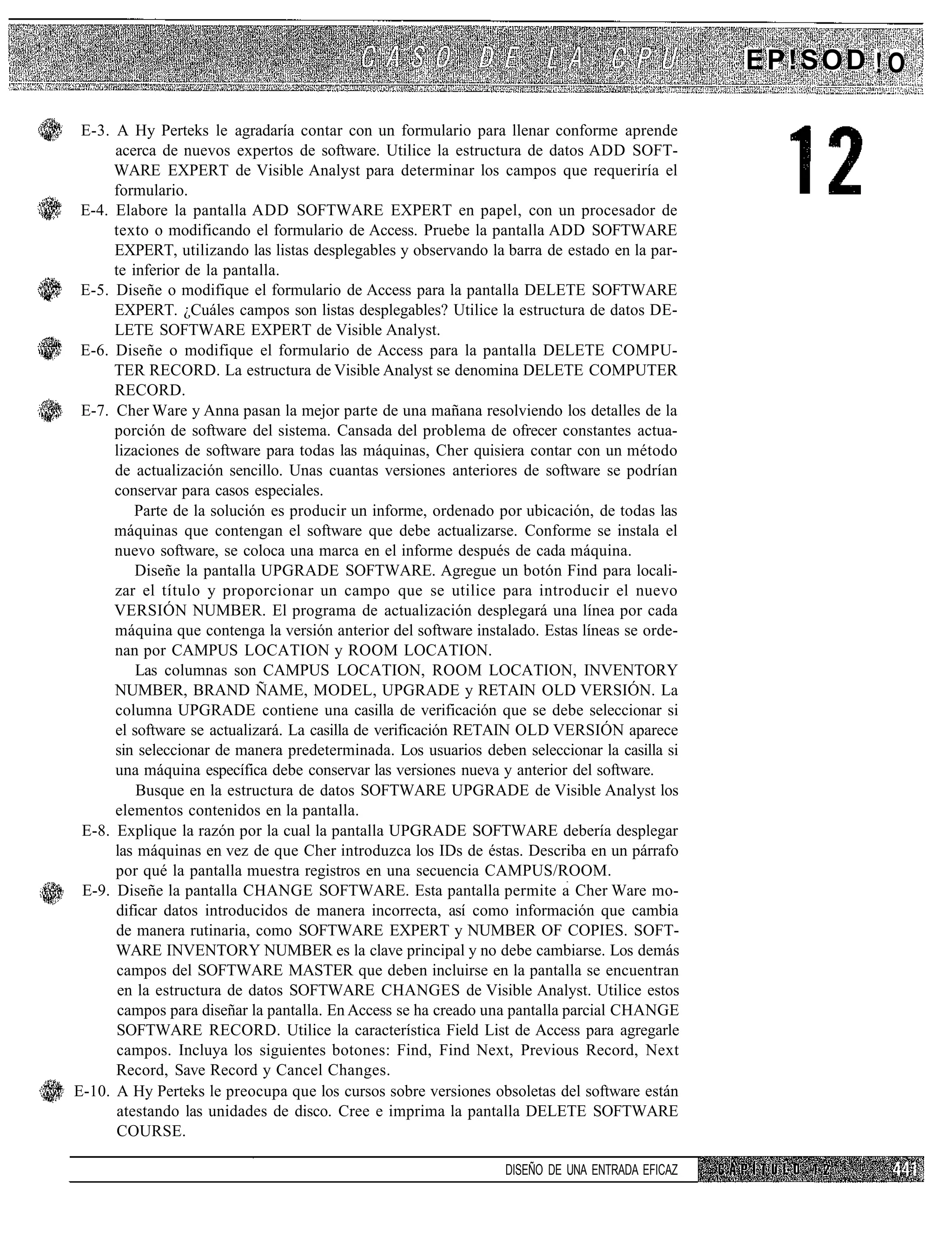 EP!SOD ! O

 E-3. A Hy Perteks le agradaría contar con un formulario para llenar conforme aprende
      acerca de nuevos expertos de software. Utilice la estructura de datos ADD SOFT-
      WARE EXPERT de Visible Analyst para determinar los campos que requeriría el
      formulario.
 E-4. Elabore la pantalla ADD SOFTWARE EXPERT en papel, con un procesador de
      texto o modificando el formulario de Access. Pruebe la pantalla ADD SOFTWARE
      EXPERT, utilizando las listas desplegables y observando la barra de estado en la par-
      te inferior de la pantalla.
 E-5. Diseñe o modifique el formulario de Access para la pantalla DELETE SOFTWARE
      EXPERT. ¿Cuáles campos son listas desplegables? Utilice la estructura de datos DE-
      LETE SOFTWARE EXPERT de Visible Analyst.
 E-6. Diseñe o modifique el formulario de Access para la pantalla DELETE COMPU-
      TER RECORD. La estructura de Visible Analyst se denomina DELETE COMPUTER
      RECORD.
 E-7. Cher Ware y Anna pasan la mejor parte de una mañana resolviendo los detalles de la
      porción de software del sistema. Cansada del problema de ofrecer constantes actua-
      lizaciones de software para todas las máquinas, Cher quisiera contar con un método
      de actualización sencillo. Unas cuantas versiones anteriores de software se podrían
      conservar para casos especiales.
          Parte de la solución es producir un informe, ordenado por ubicación, de todas las
      máquinas que contengan el software que debe actualizarse. Conforme se instala el
      nuevo software, se coloca una marca en el informe después de cada máquina.
          Diseñe la pantalla UPGRADE SOFTWARE. Agregue un botón Find para locali-
      zar el título y proporcionar un campo que se utilice para introducir el nuevo
      VERSIÓN NUMBER. El programa de actualización desplegará una línea por cada
      máquina que contenga la versión anterior del software instalado. Estas líneas se orde-
      nan por CAMPUS LOCATION y ROOM LOCATION.
          Las columnas son CAMPUS LOCATION, ROOM LOCATION, INVENTORY
      NUMBER, BRAND ÑAME, MODEL, UPGRADE y RETAIN OLD VERSIÓN. La
      columna UPGRADE contiene una casilla de verificación que se debe seleccionar si
      el software se actualizará. La casilla de verificación RETAIN OLD VERSIÓN aparece
      sin seleccionar de manera predeterminada. Los usuarios deben seleccionar la casilla si
      una máquina específica debe conservar las versiones nueva y anterior del software.
          Busque en la estructura de datos SOFTWARE UPGRADE de Visible Analyst los
      elementos contenidos en la pantalla.
 E-8. Explique la razón por la cual la pantalla UPGRADE SOFTWARE debería desplegar
      las máquinas en vez de que Cher introduzca los IDs de éstas. Describa en un párrafo
      por qué la pantalla muestra registros en una secuencia CAMPUS/ROOM.
 E-9. Diseñe la pantalla CHANGE SOFTWARE. Esta pantalla permite a Cher Ware mo-
      dificar datos introducidos de manera incorrecta, así como información que cambia
      de manera rutinaria, como SOFTWARE EXPERT y NUMBER OF COPIES. SOFT-
      WARE INVENTORY NUMBER es la clave principal y no debe cambiarse. Los demás
       campos del SOFTWARE MASTER que deben incluirse en la pantalla se encuentran
       en la estructura de datos SOFTWARE CHANGES de Visible Analyst. Utilice estos
       campos para diseñar la pantalla. En Access se ha creado una pantalla parcial CHANGE
       SOFTWARE RECORD. Utilice la característica Field List de Access para agregarle
       campos. Incluya los siguientes botones: Find, Find Next, Previous Record, Next
      Record, Save Record y Cancel Changes.
E-10. A Hy Perteks le preocupa que los cursos sobre versiones obsoletas del software están
       atestando las unidades de disco. Cree e imprima la pantalla DELETE SOFTWARE
       COURSE.

                                                                 DISEÑO DE UNA ENTRADA EFICAZ
 
