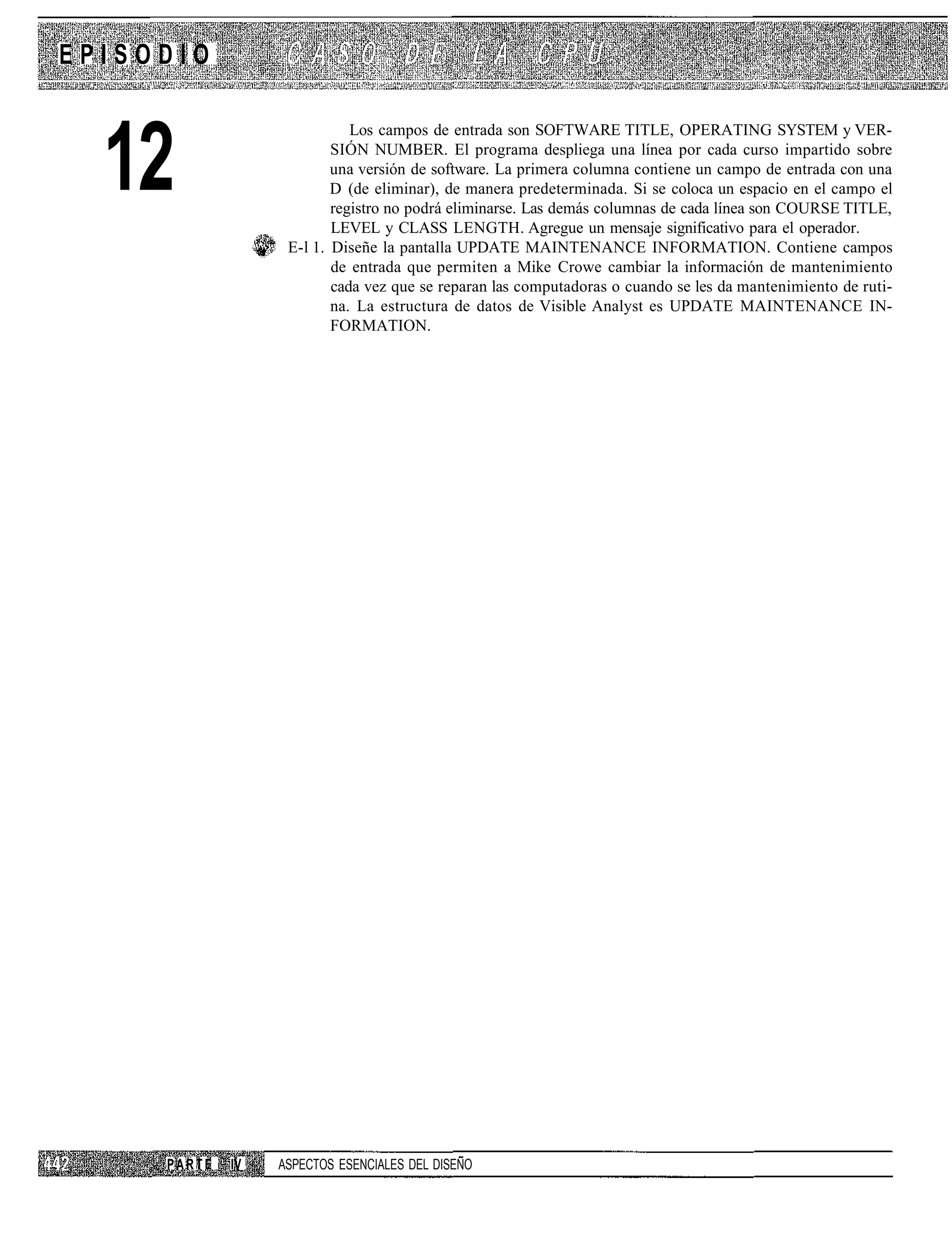 EPISODIO



  12
                             Los campos de entrada son SOFTWARE TITLE, OPERATING SYSTEM y VER-
                          SIÓN NUMBER. El programa despliega una línea por cada curso impartido sobre
                          una versión de software. La primera columna contiene un campo de entrada con una
                          D (de eliminar), de manera predeterminada. Si se coloca un espacio en el campo el
                          registro no podrá eliminarse. Las demás columnas de cada línea son COURSE TITLE,
                          LEVEL y CLASS LENGTH. Agregue un mensaje significativo para el operador.
                   E-l 1. Diseñe la pantalla UPDATE MAINTENANCE INFORMATION. Contiene campos
                          de entrada que permiten a Mike Crowe cambiar la información de mantenimiento
                          cada vez que se reparan las computadoras o cuando se les da mantenimiento de ruti-
                          na. La estructura de datos de Visible Analyst es UPDATE MAINTENANCE IN-
                          FORMATION.




     PARTE   IV   ASPECTOS ESENCIALES DEL DISEÑO
 