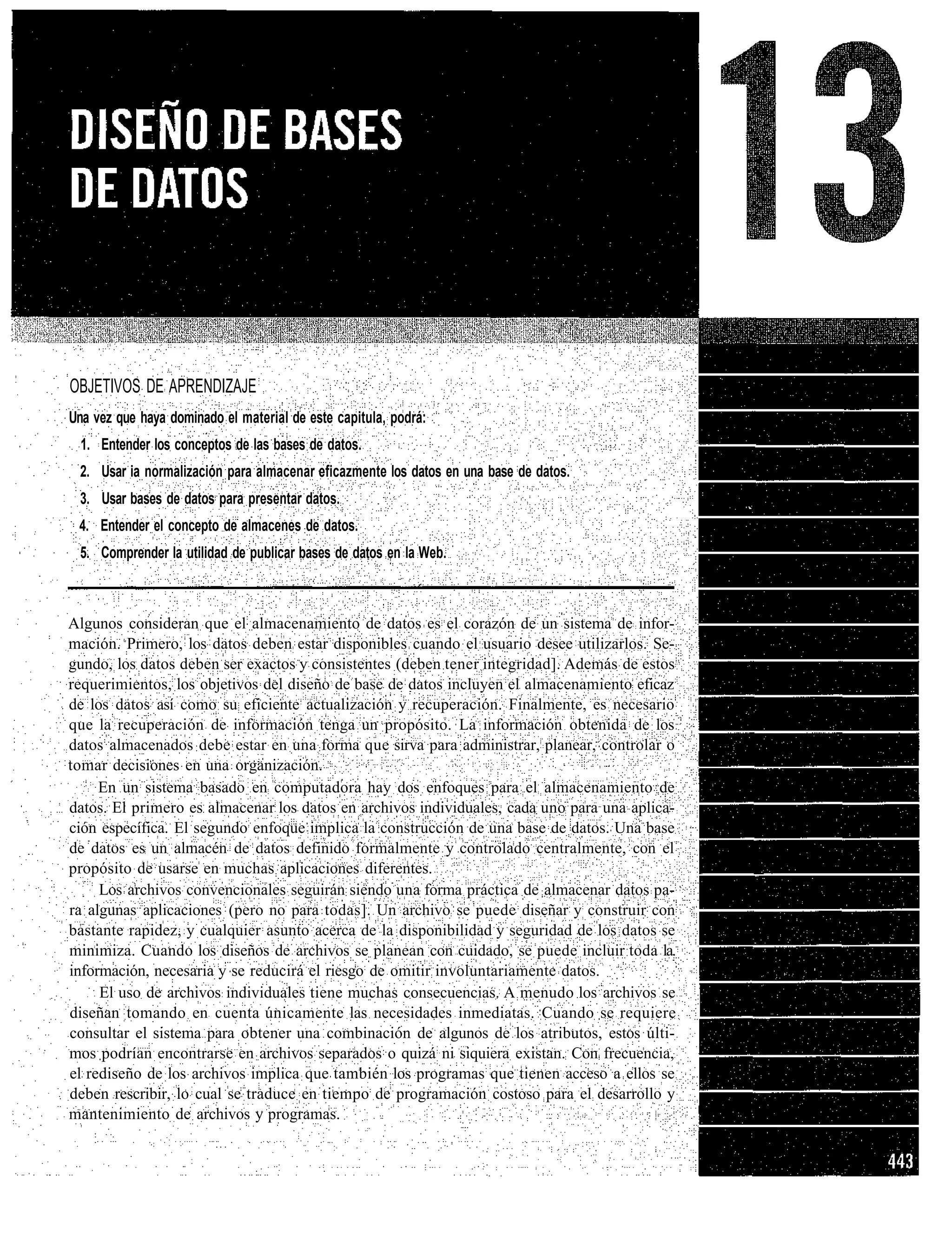 OBJETIVOS DE APRENDIZAJE
Una vez que haya dominado el material de este capitula, podrá:
  1. Entender los conceptos de las bases de datos.
 2. Usar ia normalización para almacenar eficazmente los datos en una base de datos.
 3. Usar bases de datos para presentar datos.
 4. Entender el concepto de almacenes de datos.
 5. Comprender la utilidad de publicar bases de datos en la Web.



Algunos consideran que el almacenamiento de datos es el corazón de un sistema de infor-
mación. Primero, los datos deben estar disponibles cuando el usuario desee utilizarlos. Se-
gundo, los datos deben ser exactos y consistentes (deben tener integridad]. Además de estos
requerimientos, los objetivos del diseño de base de datos incluyen el almacenamiento eficaz
de los datos así como su eficiente actualización y recuperación. Finalmente, es necesario
que la recuperación de información tenga un propósito. La información obtenida de los
datos almacenados debe estar en una forma que sirva para administrar, planear, controlar o
tomar decisiones en una organización.
     En un sistema basado en computadora hay dos enfoques para el almacenamiento de
datos. El primero es almacenar los datos en archivos individuales, cada uno para una aplica-
ción específica. El segundo enfoque implica la construcción de una base de datos. Una base
de datos es un almacén de datos definido formalmente y controlado centralmente, con el
propósito de usarse en muchas aplicaciones diferentes.
     Los archivos convencionales seguirán siendo una forma práctica de almacenar datos pa-
ra algunas aplicaciones (pero no para todas]. Un archivo se puede diseñar y construir con
bastante rapidez, y cualquier asunto acerca de la disponibilidad y seguridad de los datos se
minimiza. Cuando los diseños de archivos se planean con cuidado, se puede incluir toda la.
información, necesaria y se reducirá el riesgo de omitir involuntariamente datos.
     El uso de archivos individuales tiene muchas consecuencias. A menudo los archivos se
diseñan tomando en cuenta únicamente las necesidades inmediatas. Cuando se requiere
consultar el sistema para obtener una combinación de algunos de los atributos, estos últi-
mos podrían encontrarse en archivos separados o quizá ni siquiera existan. Con frecuencia,
el rediseño de los archivos implica que también los programas que tienen acceso a ellos se
deben rescribir, lo cual se traduce en tiempo de programación costoso para el desarrollo y
mantenimiento de archivos y programas.
 