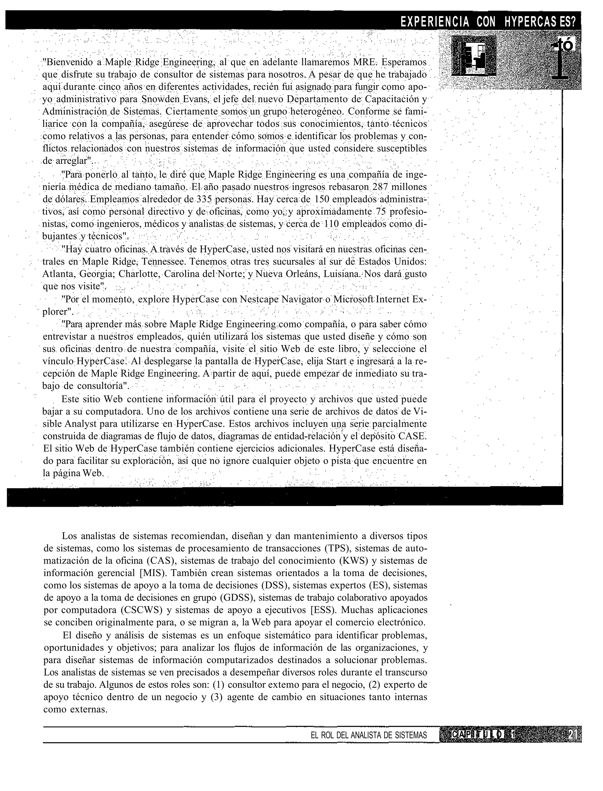 EXPERIENCIA CON HYPERCAS ES?
                                                                                                                   -tó
"Bienvenido a Maple Ridge Engineering, al que en adelante llamaremos MRE. Esperamos
que disfrute su trabajo de consultor de sistemas para nosotros. A pesar de que he trabajado
aquí durante cinco años en diferentes actividades, recién fui asignado para fungir como apo-
yo administrativo para Snowden Evans, el jefe del nuevo Departamento de Capacitación y
Administración de Sistemas. Ciertamente somos un grupo heterogéneo. Conforme se fami-
liarice con la compañía, asegúrese de aprovechar todos sus conocimientos, tanto técnicos
como relativos a las personas, para entender cómo somos e identificar los problemas y con-
flictos relacionados con nuestros sistemas de información que usted considere susceptibles
de arreglar".
      "Para ponerlo al tanto, le diré que Maple Ridge Engineering es una compañía de inge-
niería médica de mediano tamaño. El año pasado nuestros ingresos rebasaron 287 millones
de dólares. Empleamos alrededor de 335 personas. Hay cerca de 150 empleados administra-
tivos, así como personal directivo y de oficinas, como yo, y aproximadamente 75 profesio-
nistas, como ingenieros, médicos y analistas de sistemas, y cerca de 110 empleados como di-
bujantes y técnicos".
      "Hay cuatro oficinas. A través de HyperCase, usted nos visitará en nuestras oficinas cen-
trales en Maple Ridge, Tennessee. Tenemos otras tres sucursales al sur de Estados Unidos:
Atlanta, Georgia; Charlotte, Carolina del Norte; y Nueva Orleáns, Luisiana. Nos dará gusto
que nos visite".
      "Por el momento, explore HyperCase con Nestcape Navigator o Microsoft Internet Ex-
plorer".
      "Para aprender más sobre Maple Ridge Engineering como compañía, o para saber cómo
entrevistar a nuestros empleados, quién utilizará los sistemas que usted diseñe y cómo son
sus oficinas dentro de nuestra compañía, visite el sitio Web de este libro, y seleccione el
vínculo HyperCase. Al desplegarse la pantalla de HyperCase, elija Start e ingresará a la re-
cepción de Maple Ridge Engineering. A partir de aquí, puede empezar de inmediato su tra-
bajo de consultoría".
      Este sitio Web contiene información útil para el proyecto y archivos que usted puede
bajar a su computadora. Uno de los archivos contiene una serie de archivos de datos de Vi-
sible Analyst para utilizarse en HyperCase. Estos archivos incluyen una serie parcialmente
construida de diagramas de flujo de datos, diagramas de entidad-relación y el depósito CASE.
El sitio Web de HyperCase también contiene ejercicios adicionales. HyperCase está diseña-
do para facilitar su exploración, así que no ignore cualquier objeto o pista que encuentre en
la página Web.




     Los analistas de sistemas recomiendan, diseñan y dan mantenimiento a diversos tipos
de sistemas, como los sistemas de procesamiento de transacciones (TPS), sistemas de auto-
matización de la oficina (CAS), sistemas de trabajo del conocimiento (KWS) y sistemas de
información gerencial [MIS). También crean sistemas orientados a la toma de decisiones,
como los sistemas de apoyo a la toma de decisiones (DSS), sistemas expertos (ES), sistemas
de apoyo a la toma de decisiones en grupo (GDSS), sistemas de trabajo colaborativo apoyados
por computadora (CSCWS) y sistemas de apoyo a ejecutivos [ESS). Muchas aplicaciones
se conciben originalmente para, o se migran a, la Web para apoyar el comercio electrónico.
     El diseño y análisis de sistemas es un enfoque sistemático para identificar problemas,
oportunidades y objetivos; para analizar los flujos de información de las organizaciones, y
para diseñar sistemas de información computarizados destinados a solucionar problemas.
Los analistas de sistemas se ven precisados a desempeñar diversos roles durante el transcurso
de su trabajo. Algunos de estos roles son: (1) consultor extemo para el negocio, (2) experto de
apoyo técnico dentro de un negocio y (3) agente de cambio en situaciones tanto internas
como externas.

                                                                  EL ROL DEL ANALISTA DE SISTEMAS   CAPITULO   1
 