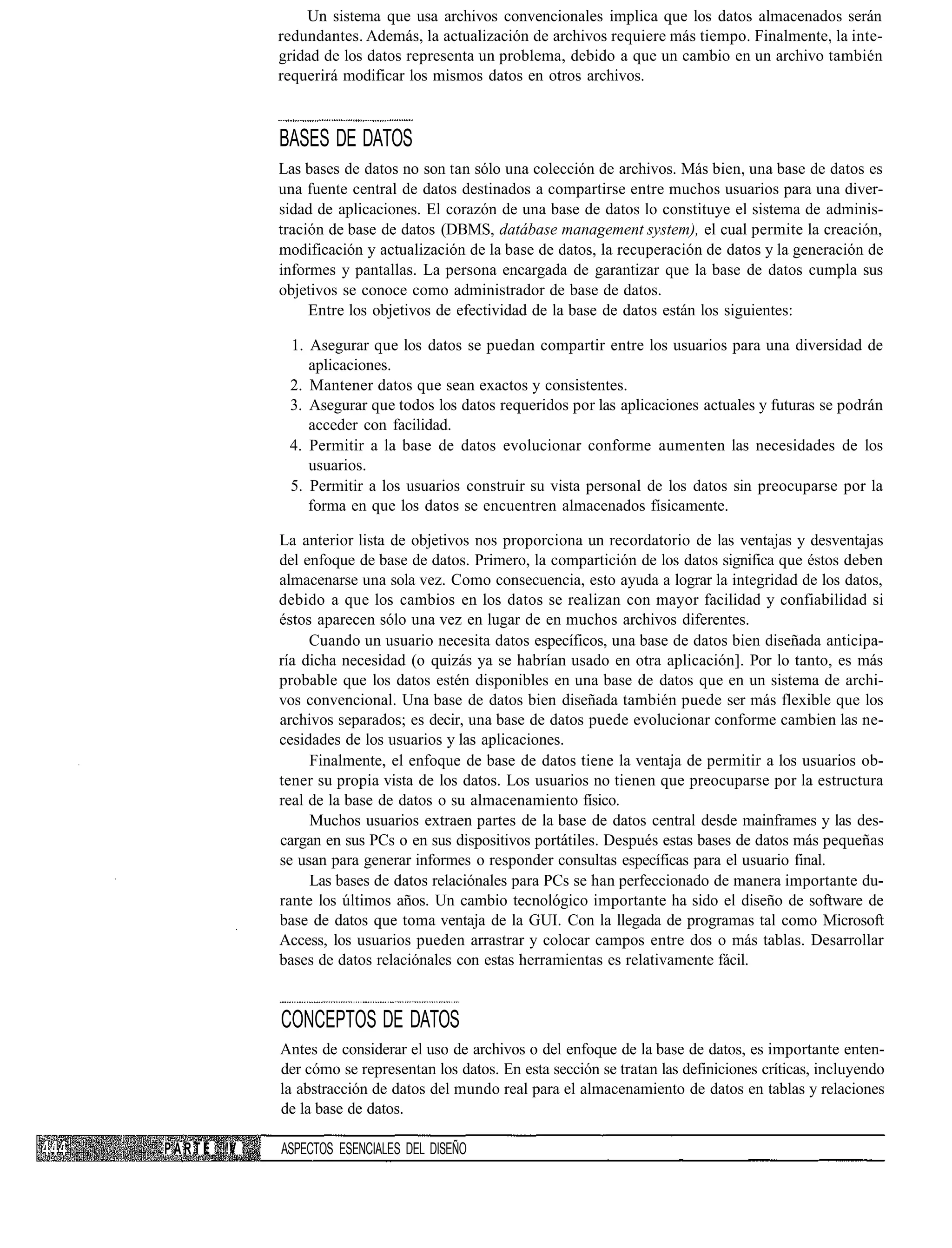Un sistema que usa archivos convencionales implica que los datos almacenados serán
               redundantes. Además, la actualización de archivos requiere más tiempo. Finalmente, la inte-
               gridad de los datos representa un problema, debido a que un cambio en un archivo también
               requerirá modificar los mismos datos en otros archivos.



               BASES DE DATOS
               Las bases de datos no son tan sólo una colección de archivos. Más bien, una base de datos es
               una fuente central de datos destinados a compartirse entre muchos usuarios para una diver-
               sidad de aplicaciones. El corazón de una base de datos lo constituye el sistema de adminis-
               tración de base de datos (DBMS, datábase management system), el cual permite la creación,
               modificación y actualización de la base de datos, la recuperación de datos y la generación de
               informes y pantallas. La persona encargada de garantizar que la base de datos cumpla sus
               objetivos se conoce como administrador de base de datos.
                    Entre los objetivos de efectividad de la base de datos están los siguientes:

                1. Asegurar que los datos se puedan compartir entre los usuarios para una diversidad de
                   aplicaciones.
                2. Mantener datos que sean exactos y consistentes.
                3. Asegurar que todos los datos requeridos por las aplicaciones actuales y futuras se podrán
                   acceder con facilidad.
                4. Permitir a la base de datos evolucionar conforme aumenten las necesidades de los
                   usuarios.
                5. Permitir a los usuarios construir su vista personal de los datos sin preocuparse por la
                   forma en que los datos se encuentren almacenados físicamente.

               La anterior lista de objetivos nos proporciona un recordatorio de las ventajas y desventajas
               del enfoque de base de datos. Primero, la compartición de los datos significa que éstos deben
               almacenarse una sola vez. Como consecuencia, esto ayuda a lograr la integridad de los datos,
               debido a que los cambios en los datos se realizan con mayor facilidad y confiabilidad si
               éstos aparecen sólo una vez en lugar de en muchos archivos diferentes.
                    Cuando un usuario necesita datos específicos, una base de datos bien diseñada anticipa-
               ría dicha necesidad (o quizás ya se habrían usado en otra aplicación]. Por lo tanto, es más
               probable que los datos estén disponibles en una base de datos que en un sistema de archi-
               vos convencional. Una base de datos bien diseñada también puede ser más flexible que los
               archivos separados; es decir, una base de datos puede evolucionar conforme cambien las ne-
               cesidades de los usuarios y las aplicaciones.
                    Finalmente, el enfoque de base de datos tiene la ventaja de permitir a los usuarios ob-
               tener su propia vista de los datos. Los usuarios no tienen que preocuparse por la estructura
               real de la base de datos o su almacenamiento físico.
                    Muchos usuarios extraen partes de la base de datos central desde mainframes y las des-
               cargan en sus PCs o en sus dispositivos portátiles. Después estas bases de datos más pequeñas
               se usan para generar informes o responder consultas específicas para el usuario final.
                    Las bases de datos relaciónales para PCs se han perfeccionado de manera importante du-
               rante los últimos años. Un cambio tecnológico importante ha sido el diseño de software de
               base de datos que toma ventaja de la GUI. Con la llegada de programas tal como Microsoft
               Access, los usuarios pueden arrastrar y colocar campos entre dos o más tablas. Desarrollar
               bases de datos relaciónales con estas herramientas es relativamente fácil.


               CONCEPTOS DE DATOS
               Antes de considerar el uso de archivos o del enfoque de la base de datos, es importante enten-
               der cómo se representan los datos. En esta sección se tratan las definiciones críticas, incluyendo
               la abstracción de datos del mundo real para el almacenamiento de datos en tablas y relaciones
               de la base de datos.

P A R T E !V   ASPECTOS ESENCIALES DEL DISEÑO
 
