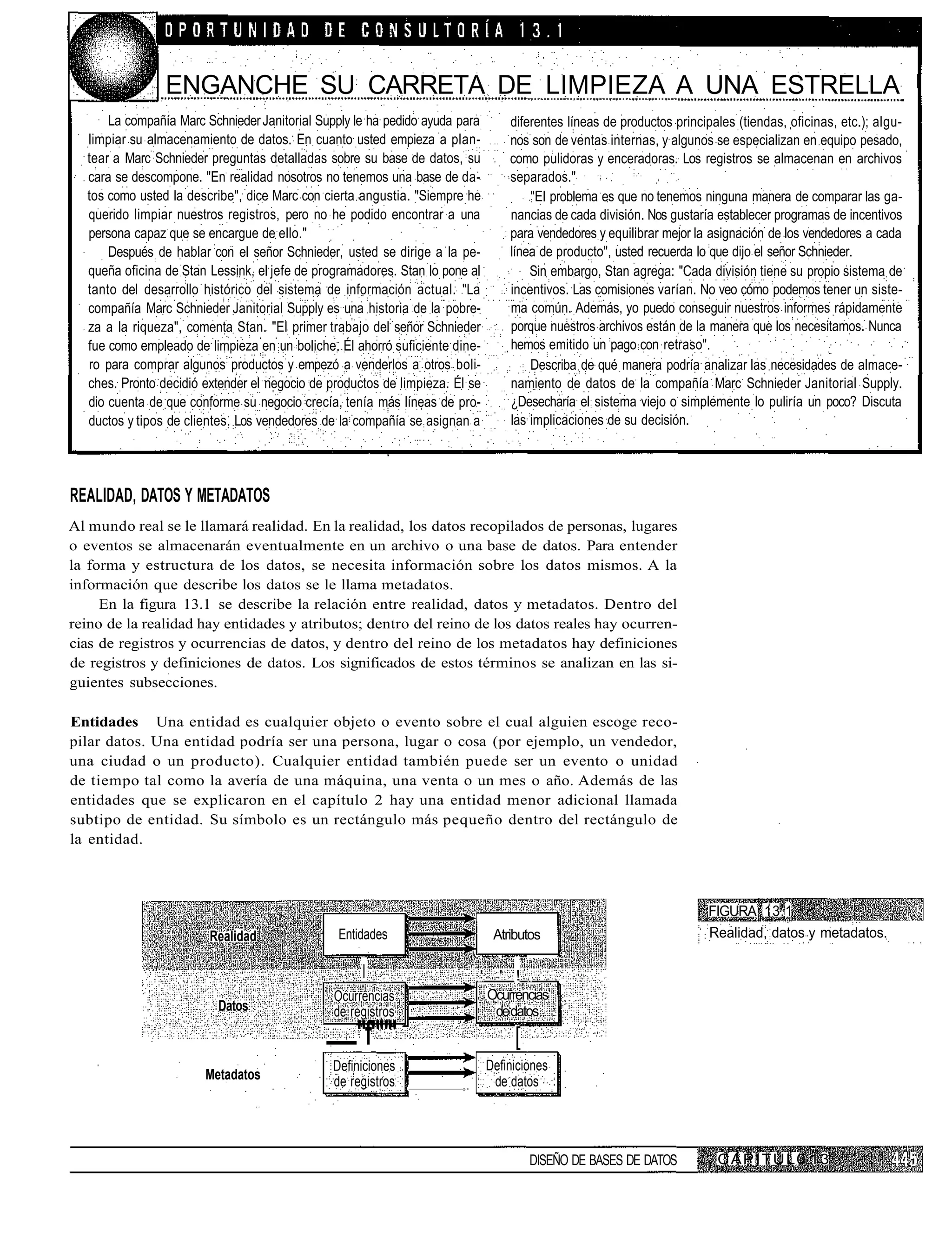 ENGANCHE SU CARRETA DE LIMPIEZA A UNA ESTRELLA
      La compañía Marc Schnieder Janitorial Supply le ha pedido ayuda para         diferentes líneas de productos principales (tiendas, oficinas, etc.); algu-
  limpiar su almacenamiento de datos. En cuanto usted empieza a plan-              nos son de ventas internas, y algunos se especializan en equipo pesado,
  tear a Marc Schnieder preguntas detalladas sobre su base de datos, su            como pulidoras y enceradoras. Los registros se almacenan en archivos
  cara se descompone. "En realidad nosotros no tenemos una base de da-             separados."
  tos como usted la describe", dice Marc con cierta angustia. "Siempre he              "El problema es que no tenemos ninguna manera de comparar las ga-
  querido limpiar nuestros registros, pero no he podido encontrar a una            nancias de cada división. Nos gustaría establecer programas de incentivos
  persona capaz que se encargue de ello."                                          para vendedores y equilibrar mejor la asignación de los vendedores a cada
      Después de hablar con el señor Schnieder, usted se dirige a la pe-           línea de producto", usted recuerda lo que dijo el señor Schnieder.
  queña oficina de Stan Lessink, el jefe de programadores. Stan lo pone al             Sin embargo, Stan agrega: "Cada división tiene su propio sistema de
  tanto del desarrollo histórico del sistema de información actual. "La            incentivos. Las comisiones varían. No veo cómo podemos tener un siste-
  compañía Marc Schnieder Janitorial Supply es una historia de la pobre-           ma común. Además, yo puedo conseguir nuestros informes rápidamente
  za a la riqueza", comenta Stan. "El primer trabajo del señor Schnieder           porque nuestros archivos están de la manera que los necesitamos. Nunca
  fue como empleado de limpieza en un boliche. Él ahorró suficiente dine-          hemos emitido un pago con retraso".
  ro para comprar algunos productos y empezó a venderlos a otros boli-                 Describa de qué manera podría analizar las necesidades de almace-
  ches. Pronto decidió extender el negocio de productos de limpieza. Él se         namiento de datos de la compañía Marc Schnieder Janitorial Supply.
  dio cuenta de que conforme su negocio crecía, tenía más líneas de pro-           ¿Desecharía el sistema viejo o simplemente lo puliría un poco? Discuta
  ductos y tipos de clientes. Los vendedores de la compañía se asignan a           las implicaciones de su decisión.




REALIDAD, DATOS Y METADATOS
Al mundo real se le llamará realidad. En la realidad, los datos recopilados de personas, lugares
o eventos se almacenarán eventualmente en un archivo o una base de datos. Para entender
la forma y estructura de los datos, se necesita información sobre los datos mismos. A la
información que describe los datos se le llama metadatos.
     En la figura 13.1 se describe la relación entre realidad, datos y metadatos. Dentro del
reino de la realidad hay entidades y atributos; dentro del reino de los datos reales hay ocurren-
cias de registros y ocurrencias de datos, y dentro del reino de los metadatos hay definiciones
de registros y definiciones de datos. Los significados de estos términos se analizan en las si-
guientes subsecciones.

Entidades Una entidad es cualquier objeto o evento sobre el cual alguien escoge reco-
pilar datos. Una entidad podría ser una persona, lugar o cosa (por ejemplo, un vendedor,
una ciudad o un producto). Cualquier entidad también puede ser un evento o unidad
de tiempo tal como la avería de una máquina, una venta o un mes o año. Además de las
entidades que se explicaron en el capítulo 2 hay una entidad menor adicional llamada
subtipo de entidad. Su símbolo es un rectángulo más pequeño dentro del rectángulo de
la entidad.



                                                                                                                        FIGURA 13.1
                        Realidad               Entidades                        Atributos                               Realidad, datos y metadatos.

                                                    |                      '     ' !
                                               Ocurrencias                     Ocurrencias
                         Datos                 de registros                     de datos
                                                   "f"""                            [
                                              Definiciones                     Definiciones
                       Metadatos              de registros                      de datos
                                                                      »•




                                                                                        DISEÑO DE BASES DE DATOS          CAPITUL0 13
 