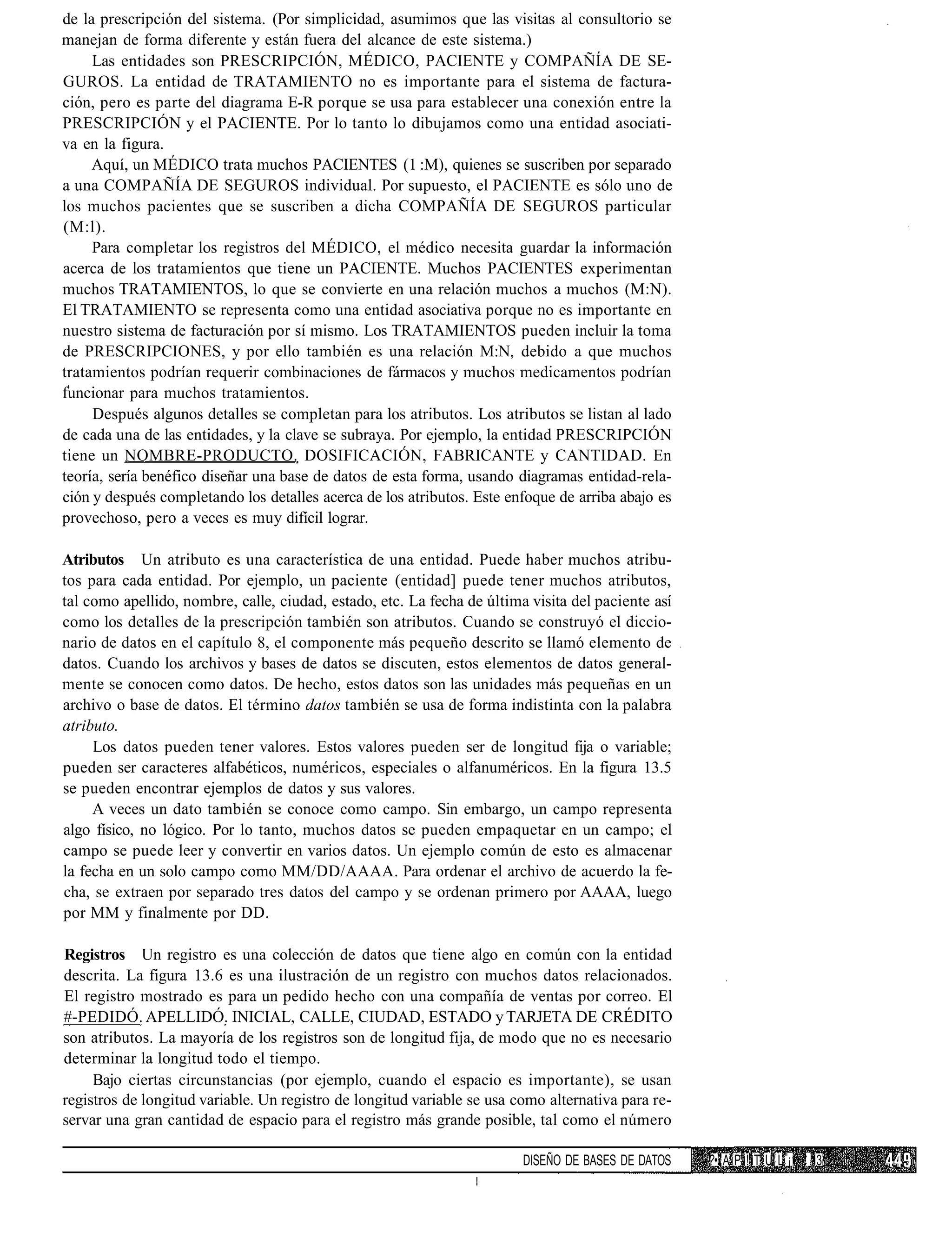 de la prescripción del sistema. (Por simplicidad, asumimos que las visitas al consultorio se
manejan de forma diferente y están fuera del alcance de este sistema.)
     Las entidades son PRESCRIPCIÓN, MÉDICO, PACIENTE y COMPAÑÍA DE SE-
GUROS. La entidad de TRATAMIENTO no es importante para el sistema de factura-
ción, pero es parte del diagrama E-R porque se usa para establecer una conexión entre la
PRESCRIPCIÓN y el PACIENTE. Por lo tanto lo dibujamos como una entidad asociati-
va en la figura.
     Aquí, un MÉDICO trata muchos PACIENTES (1 :M), quienes se suscriben por separado
a una COMPAÑÍA DE SEGUROS individual. Por supuesto, el PACIENTE es sólo uno de
los muchos pacientes que se suscriben a dicha COMPAÑÍA DE SEGUROS particular
(M:l).
     Para completar los registros del MÉDICO, el médico necesita guardar la información
acerca de los tratamientos que tiene un PACIENTE. Muchos PACIENTES experimentan
muchos TRATAMIENTOS, lo que se convierte en una relación muchos a muchos (M:N).
El TRATAMIENTO se representa como una entidad asociativa porque no es importante en
nuestro sistema de facturación por sí mismo. Los TRATAMIENTOS pueden incluir la toma
de PRESCRIPCIONES, y por ello también es una relación M:N, debido a que muchos
tratamientos podrían requerir combinaciones de fármacos y muchos medicamentos podrían
funcionar para muchos tratamientos.
     Después algunos detalles se completan para los atributos. Los atributos se listan al lado
de cada una de las entidades, y la clave se subraya. Por ejemplo, la entidad PRESCRIPCIÓN
tiene un NOMBRE-PRODUCTO. DOSIFICACIÓN, FABRICANTE y CANTIDAD. En
teoría, sería benéfico diseñar una base de datos de esta forma, usando diagramas entidad-rela-
ción y después completando los detalles acerca de los atributos. Este enfoque de arriba abajo es
provechoso, pero a veces es muy difícil lograr.

Atributos Un atributo es una característica de una entidad. Puede haber muchos atribu-
tos para cada entidad. Por ejemplo, un paciente (entidad] puede tener muchos atributos,
tal como apellido, nombre, calle, ciudad, estado, etc. La fecha de última visita del paciente así
como los detalles de la prescripción también son atributos. Cuando se construyó el diccio-
nario de datos en el capítulo 8, el componente más pequeño descrito se llamó elemento de
datos. Cuando los archivos y bases de datos se discuten, estos elementos de datos general-
mente se conocen como datos. De hecho, estos datos son las unidades más pequeñas en un
archivo o base de datos. El término datos también se usa de forma indistinta con la palabra
atributo.
     Los datos pueden tener valores. Estos valores pueden ser de longitud fija o variable;
pueden ser caracteres alfabéticos, numéricos, especiales o alfanuméricos. En la figura 13.5
se pueden encontrar ejemplos de datos y sus valores.
     A veces un dato también se conoce como campo. Sin embargo, un campo representa
algo físico, no lógico. Por lo tanto, muchos datos se pueden empaquetar en un campo; el
campo se puede leer y convertir en varios datos. Un ejemplo común de esto es almacenar
la fecha en un solo campo como MM/DD/AAAA. Para ordenar el archivo de acuerdo la fe-
cha, se extraen por separado tres datos del campo y se ordenan primero por AAAA, luego
por MM y finalmente por DD.

Registros Un registro es una colección de datos que tiene algo en común con la entidad
descrita. La figura 13.6 es una ilustración de un registro con muchos datos relacionados.
El registro mostrado es para un pedido hecho con una compañía de ventas por correo. El
#-PEDIDÓ. APELLIDÓ. INICIAL, CALLE, CIUDAD, ESTADO y TARJETA DE CRÉDITO
son atributos. La mayoría de los registros son de longitud fija, de modo que no es necesario
determinar la longitud todo el tiempo.
     Bajo ciertas circunstancias (por ejemplo, cuando el espacio es importante), se usan
registros de longitud variable. Un registro de longitud variable se usa como alternativa para re-
servar una gran cantidad de espacio para el registro más grande posible, tal como el número

                                                                         DISEÑO DE BASES DE DATOS   ?• A P ! T U L ¡1 13
 