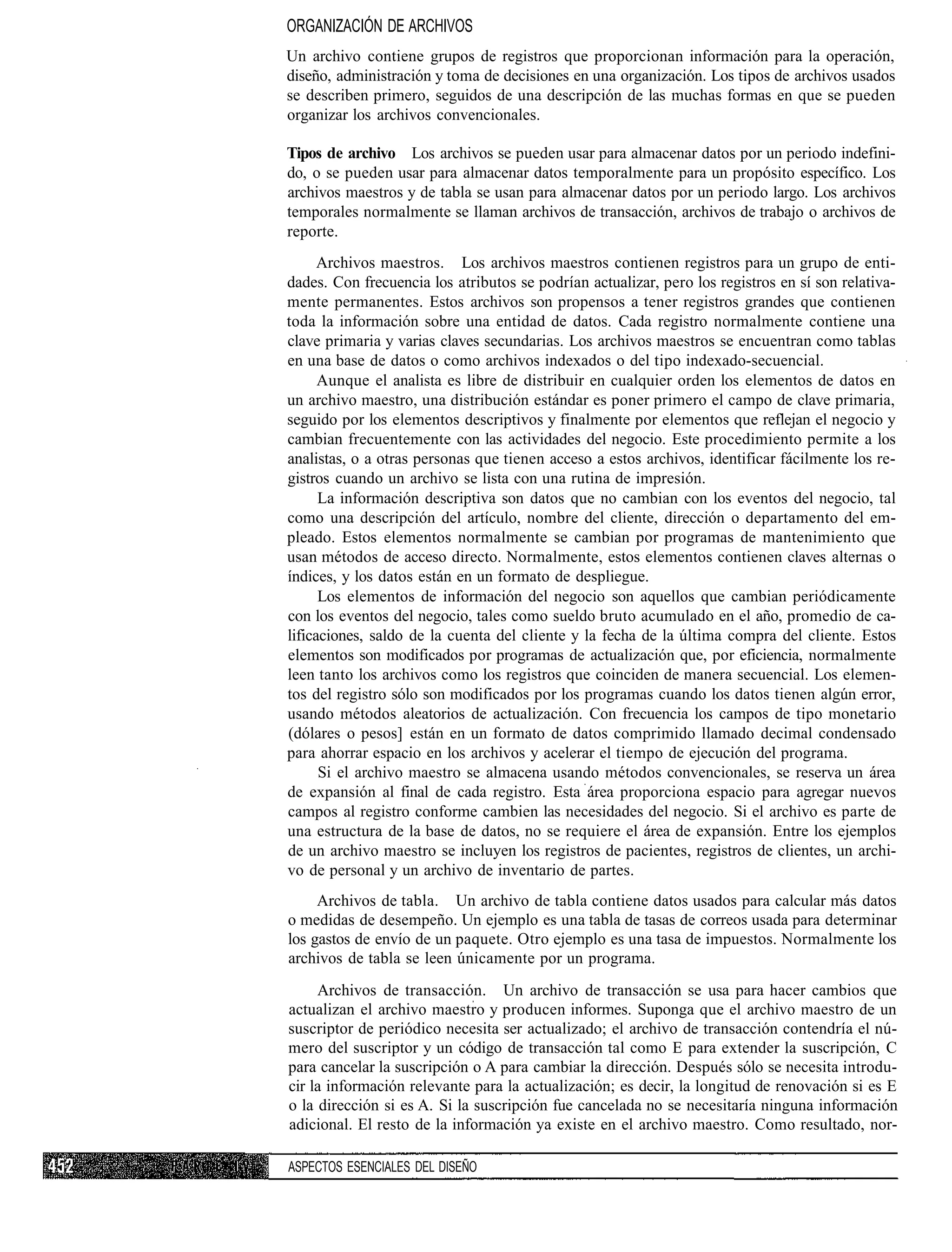 ORGANIZACIÓN DE ARCHIVOS
Un archivo contiene grupos de registros que proporcionan información para la operación,
diseño, administración y toma de decisiones en una organización. Los tipos de archivos usados
se describen primero, seguidos de una descripción de las muchas formas en que se pueden
organizar los archivos convencionales.

Tipos de archivo Los archivos se pueden usar para almacenar datos por un periodo indefini-
do, o se pueden usar para almacenar datos temporalmente para un propósito específico. Los
archivos maestros y de tabla se usan para almacenar datos por un periodo largo. Los archivos
temporales normalmente se llaman archivos de transacción, archivos de trabajo o archivos de
reporte.
      Archivos maestros. Los archivos maestros contienen registros para un grupo de enti-
dades. Con frecuencia los atributos se podrían actualizar, pero los registros en sí son relativa-
mente permanentes. Estos archivos son propensos a tener registros grandes que contienen
toda la información sobre una entidad de datos. Cada registro normalmente contiene una
clave primaria y varias claves secundarias. Los archivos maestros se encuentran como tablas
en una base de datos o como archivos indexados o del tipo indexado-secuencial.
      Aunque el analista es libre de distribuir en cualquier orden los elementos de datos en
un archivo maestro, una distribución estándar es poner primero el campo de clave primaria,
seguido por los elementos descriptivos y finalmente por elementos que reflejan el negocio y
cambian frecuentemente con las actividades del negocio. Este procedimiento permite a los
analistas, o a otras personas que tienen acceso a estos archivos, identificar fácilmente los re-
gistros cuando un archivo se lista con una rutina de impresión.
      La información descriptiva son datos que no cambian con los eventos del negocio, tal
como una descripción del artículo, nombre del cliente, dirección o departamento del em-
pleado. Estos elementos normalmente se cambian por programas de mantenimiento que
usan métodos de acceso directo. Normalmente, estos elementos contienen claves alternas o
índices, y los datos están en un formato de despliegue.
      Los elementos de información del negocio son aquellos que cambian periódicamente
con los eventos del negocio, tales como sueldo bruto acumulado en el año, promedio de ca-
lificaciones, saldo de la cuenta del cliente y la fecha de la última compra del cliente. Estos
elementos son modificados por programas de actualización que, por eficiencia, normalmente
leen tanto los archivos como los registros que coinciden de manera secuencial. Los elemen-
tos del registro sólo son modificados por los programas cuando los datos tienen algún error,
usando métodos aleatorios de actualización. Con frecuencia los campos de tipo monetario
(dólares o pesos] están en un formato de datos comprimido llamado decimal condensado
para ahorrar espacio en los archivos y acelerar el tiempo de ejecución del programa.
      Si el archivo maestro se almacena usando métodos convencionales, se reserva un área
de expansión al final de cada registro. Esta área proporciona espacio para agregar nuevos
campos al registro conforme cambien las necesidades del negocio. Si el archivo es parte de
una estructura de la base de datos, no se requiere el área de expansión. Entre los ejemplos
de un archivo maestro se incluyen los registros de pacientes, registros de clientes, un archi-
vo de personal y un archivo de inventario de partes.
     Archivos de tabla. Un archivo de tabla contiene datos usados para calcular más datos
o medidas de desempeño. Un ejemplo es una tabla de tasas de correos usada para determinar
los gastos de envío de un paquete. Otro ejemplo es una tasa de impuestos. Normalmente los
archivos de tabla se leen únicamente por un programa.
     Archivos de transacción. Un archivo de transacción se usa para hacer cambios que
actualizan el archivo maestro y producen informes. Suponga que el archivo maestro de un
suscriptor de periódico necesita ser actualizado; el archivo de transacción contendría el nú-
mero del suscriptor y un código de transacción tal como E para extender la suscripción, C
para cancelar la suscripción o A para cambiar la dirección. Después sólo se necesita introdu-
cir la información relevante para la actualización; es decir, la longitud de renovación si es E
o la dirección si es A. Si la suscripción fue cancelada no se necesitaría ninguna información
adicional. El resto de la información ya existe en el archivo maestro. Como resultado, nor-

ASPECTOS ESENCIALES DEL DISEÑO
 