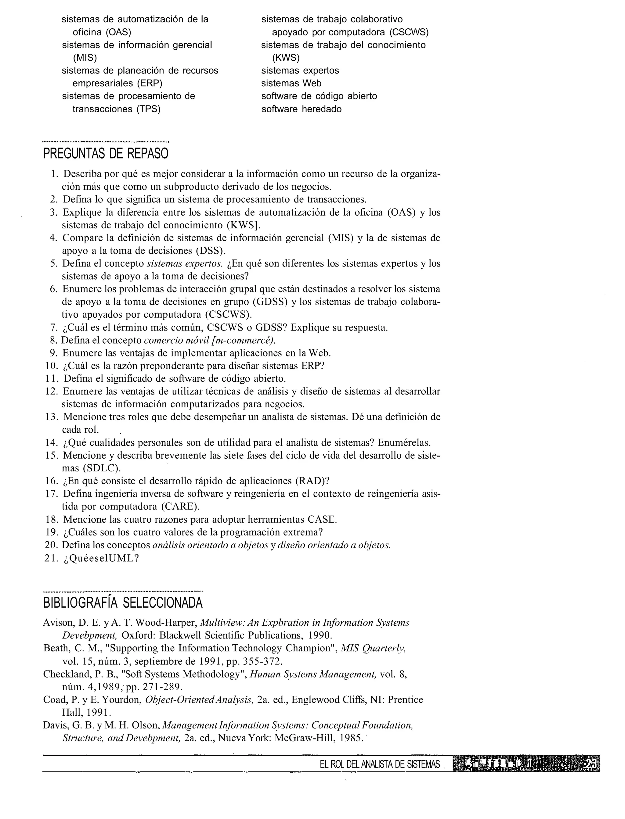 sistemas de automatización de la              sistemas de trabajo colaborativo
       oficina (OAS)                                 apoyado por computadora (CSCWS)
    sistemas de información gerencial             sistemas de trabajo del conocimiento
       (MIS)                                         (KWS)
    sistemas de planeación de recursos            sistemas expertos
       empresariales (ERP)                        sistemas Web
    sistemas de procesamiento de                  software de código abierto
       transacciones (TPS)                        software heredado



PREGUNTAS DE REPASO
 1. Describa por qué es mejor considerar a la información como un recurso de la organiza-
    ción más que como un subproducto derivado de los negocios.
 2. Defina lo que significa un sistema de procesamiento de transacciones.
 3. Explique la diferencia entre los sistemas de automatización de la oficina (OAS) y los
    sistemas de trabajo del conocimiento (KWS].
 4. Compare la definición de sistemas de información gerencial (MIS) y la de sistemas de
    apoyo a la toma de decisiones (DSS).
 5. Defina el concepto sistemas expertos. ¿En qué son diferentes los sistemas expertos y los
    sistemas de apoyo a la toma de decisiones?
 6. Enumere los problemas de interacción grupal que están destinados a resolver los sistema
    de apoyo a la toma de decisiones en grupo (GDSS) y los sistemas de trabajo colabora-
    tivo apoyados por computadora (CSCWS).
 7. ¿Cuál es el término más común, CSCWS o GDSS? Explique su respuesta.
 8. Defina el concepto comercio móvil [m-commercé).
 9. Enumere las ventajas de implementar aplicaciones en la Web.
10. ¿Cuál es la razón preponderante para diseñar sistemas ERP?
11. Defina el significado de software de código abierto.
12. Enumere las ventajas de utilizar técnicas de análisis y diseño de sistemas al desarrollar
    sistemas de información computarizados para negocios.
13. Mencione tres roles que debe desempeñar un analista de sistemas. Dé una definición de
    cada rol.
14. ¿Qué cualidades personales son de utilidad para el analista de sistemas? Enumérelas.
15. Mencione y describa brevemente las siete fases del ciclo de vida del desarrollo de siste-
    mas (SDLC).
16. ¿En qué consiste el desarrollo rápido de aplicaciones (RAD)?
17. Defina ingeniería inversa de software y reingeniería en el contexto de reingeniería asis-
    tida por computadora (CARE).
18. Mencione las cuatro razones para adoptar herramientas CASE.
19. ¿Cuáles son los cuatro valores de la programación extrema?
20. Defina los conceptos análisis orientado a objetos y diseño orientado a objetos.
21. ¿QuéeselUML?



BIBLIOGRAFÍA SELECCIONADA
Avison, D. E. y A. T. Wood-Harper, Multiview: An Expbration in Information Systems
    Devebpment, Oxford: Blackwell Scientific Publications, 1990.
Beath, C. M., "Supporting the Information Technology Champion", MIS Quarterly,
    vol. 15, núm. 3, septiembre de 1991, pp. 355-372.
Checkland, P. B., "Soft Systems Methodology", Human Systems Management, vol. 8,
    núm. 4,1989, pp. 271-289.
Coad, P. y E. Yourdon, Object-Oriented Analysis, 2a. ed., Englewood Cliffs, NI: Prentice
    Hall, 1991.
Davis, G. B. y M. H. Olson, Management Information Systems: Conceptual Foundation,
    Structure, and Devebpment, 2a. ed., Nueva York: McGraw-Hill, 1985.

                                                                                                  r
                                                                EL ROL DEL ANALISTA DE SISTEMAS       n " I T L L |i 1
 