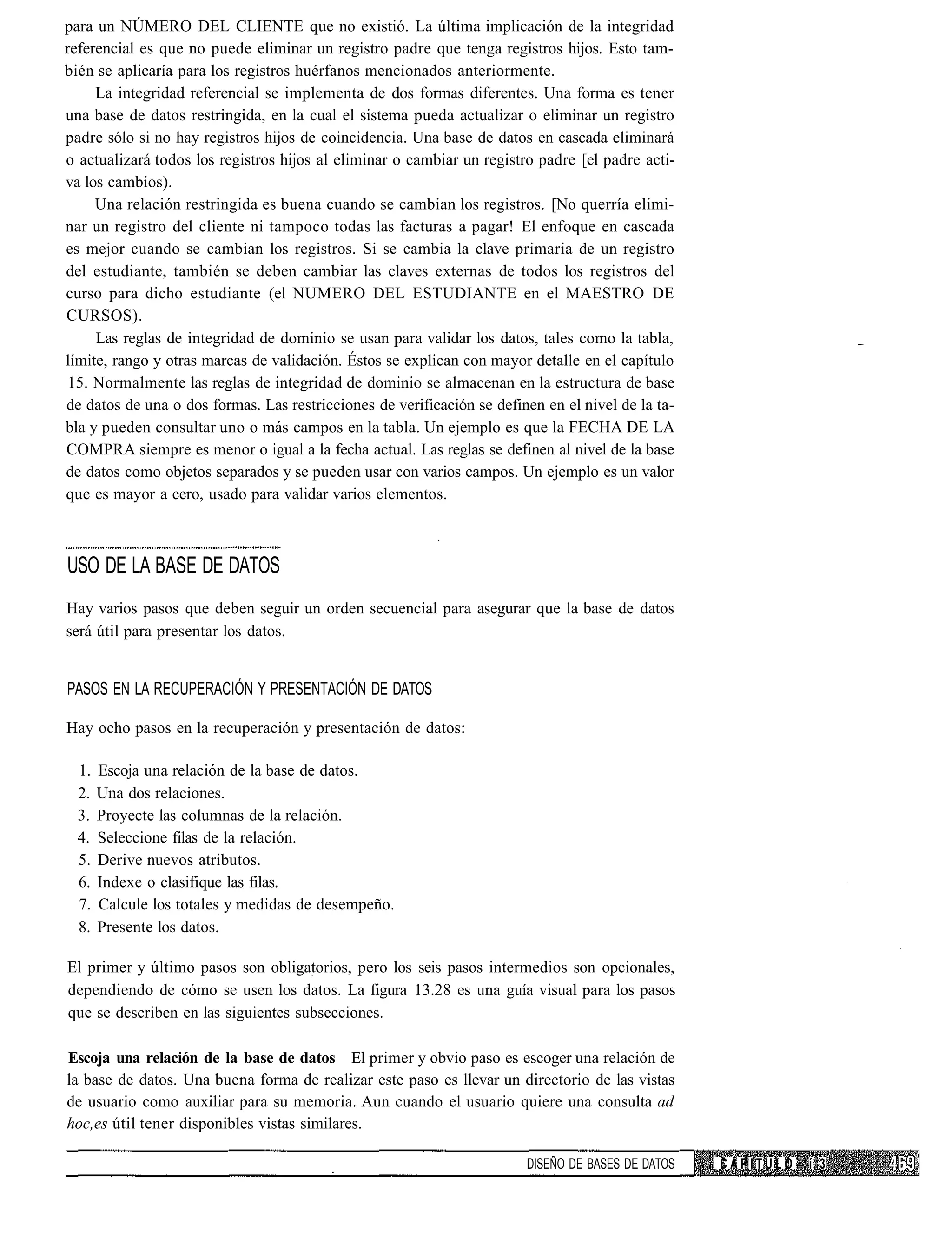 para un NÚMERO DEL CLIENTE que no existió. La última implicación de la integridad
referencial es que no puede eliminar un registro padre que tenga registros hijos. Esto tam-
bién se aplicaría para los registros huérfanos mencionados anteriormente.
     La integridad referencial se implementa de dos formas diferentes. Una forma es tener
una base de datos restringida, en la cual el sistema pueda actualizar o eliminar un registro
padre sólo si no hay registros hijos de coincidencia. Una base de datos en cascada eliminará
o actualizará todos los registros hijos al eliminar o cambiar un registro padre [el padre acti-
va los cambios).
     Una relación restringida es buena cuando se cambian los registros. [No querría elimi-
nar un registro del cliente ni tampoco todas las facturas a pagar! El enfoque en cascada
es mejor cuando se cambian los registros. Si se cambia la clave primaria de un registro
del estudiante, también se deben cambiar las claves externas de todos los registros del
curso para dicho estudiante (el NUMERO DEL ESTUDIANTE en el MAESTRO DE
CURSOS).
     Las reglas de integridad de dominio se usan para validar los datos, tales como la tabla,
límite, rango y otras marcas de validación. Éstos se explican con mayor detalle en el capítulo
 15. Normalmente las reglas de integridad de dominio se almacenan en la estructura de base
de datos de una o dos formas. Las restricciones de verificación se definen en el nivel de la ta-
bla y pueden consultar uno o más campos en la tabla. Un ejemplo es que la FECHA DE LA
COMPRA siempre es menor o igual a la fecha actual. Las reglas se definen al nivel de la base
de datos como objetos separados y se pueden usar con varios campos. Un ejemplo es un valor
que es mayor a cero, usado para validar varios elementos.



USO DE LA BASE DE DATOS
Hay varios pasos que deben seguir un orden secuencial para asegurar que la base de datos
será útil para presentar los datos.


PASOS EN LA RECUPERACIÓN Y PRESENTACIÓN DE DATOS

Hay ocho pasos en la recuperación y presentación de datos:

  1.   Escoja una relación de la base de datos.
  2.   Una dos relaciones.
  3.   Proyecte las columnas de la relación.
  4.   Seleccione filas de la relación.
  5.   Derive nuevos atributos.
  6.   Indexe o clasifique las filas.
  7.   Calcule los totales y medidas de desempeño.
  8.   Presente los datos.

El primer y último pasos son obligatorios, pero los seis pasos intermedios son opcionales,
dependiendo de cómo se usen los datos. La figura 13.28 es una guía visual para los pasos
que se describen en las siguientes subsecciones.

Escoja una relación de la base de datos El primer y obvio paso es escoger una relación de
la base de datos. Una buena forma de realizar este paso es llevar un directorio de las vistas
de usuario como auxiliar para su memoria. Aun cuando el usuario quiere una consulta ad
hoc,es útil tener disponibles vistas similares.

                                                                        DISEÑO DE BASES DE DATOS   CAPITULO   í 3
 