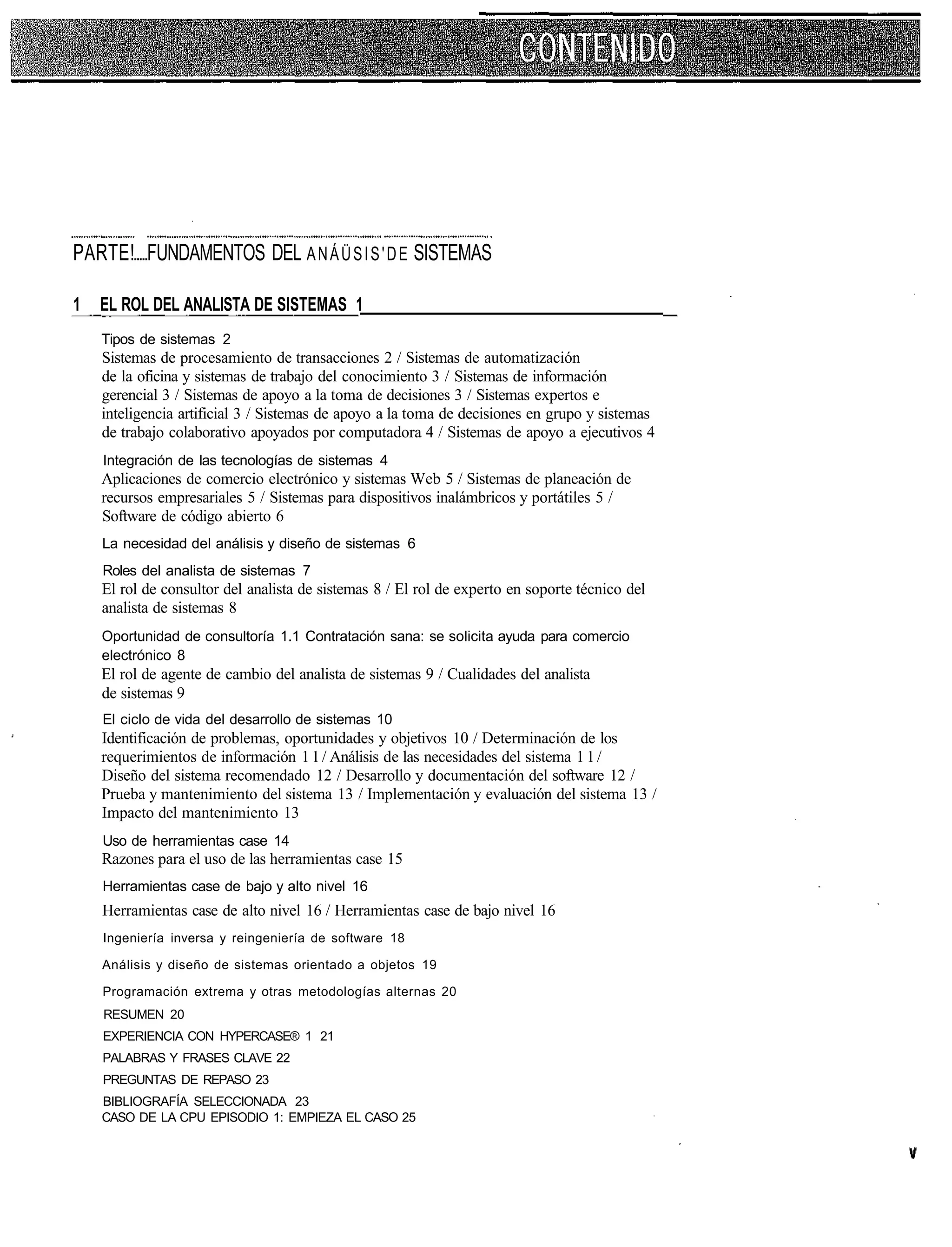 PARTE! FUNDAMENTOS DEL A N Á Ü S I S ' D E SISTEMAS

1   EL ROL DEL ANALISTA DE SISTEMAS 1
    Tipos de sistemas 2
    Sistemas de procesamiento de transacciones 2 / Sistemas de automatización
    de la oficina y sistemas de trabajo del conocimiento 3 / Sistemas de información
    gerencial 3 / Sistemas de apoyo a la toma de decisiones 3 / Sistemas expertos e
    inteligencia artificial 3 / Sistemas de apoyo a la toma de decisiones en grupo y sistemas
    de trabajo colaborativo apoyados por computadora 4 / Sistemas de apoyo a ejecutivos 4
    Integración de las tecnologías de sistemas 4
    Aplicaciones de comercio electrónico y sistemas Web 5 / Sistemas de planeación de
    recursos empresariales 5 / Sistemas para dispositivos inalámbricos y portátiles 5 /
    Software de código abierto 6
    La necesidad del análisis y diseño de sistemas 6
    Roles del analista de sistemas 7
    El rol de consultor del analista de sistemas 8 / El rol de experto en soporte técnico del
    analista de sistemas 8
    Oportunidad de consultoría 1.1 Contratación sana: se solicita ayuda para comercio
    electrónico 8
    El rol de agente de cambio del analista de sistemas 9 / Cualidades del analista
    de sistemas 9
    El ciclo de vida del desarrollo de sistemas 10
    Identificación de problemas, oportunidades y objetivos 10 / Determinación de los
    requerimientos de información 1 1 / Análisis de las necesidades del sistema 1 1 /
    Diseño del sistema recomendado 12 / Desarrollo y documentación del software 12 /
    Prueba y mantenimiento del sistema 13 / Implementación y evaluación del sistema 13 /
    Impacto del mantenimiento 13
    Uso de herramientas case 14
    Razones para el uso de las herramientas case 15
    Herramientas case de bajo y alto nivel 16
    Herramientas case de alto nivel 16 / Herramientas case de bajo nivel 16
    Ingeniería inversa y reingeniería de software 18

    Análisis y diseño de sistemas orientado a objetos 19

    Programación extrema y otras metodologías alternas 20
    RESUMEN 20
    EXPERIENCIA CON HYPERCASE® 1 21
    PALABRAS Y FRASES CLAVE 22
    PREGUNTAS DE REPASO 23
    BIBLIOGRAFÍA SELECCIONADA 23
    CASO DE LA CPU EPISODIO 1: EMPIEZA EL CASO 25
 