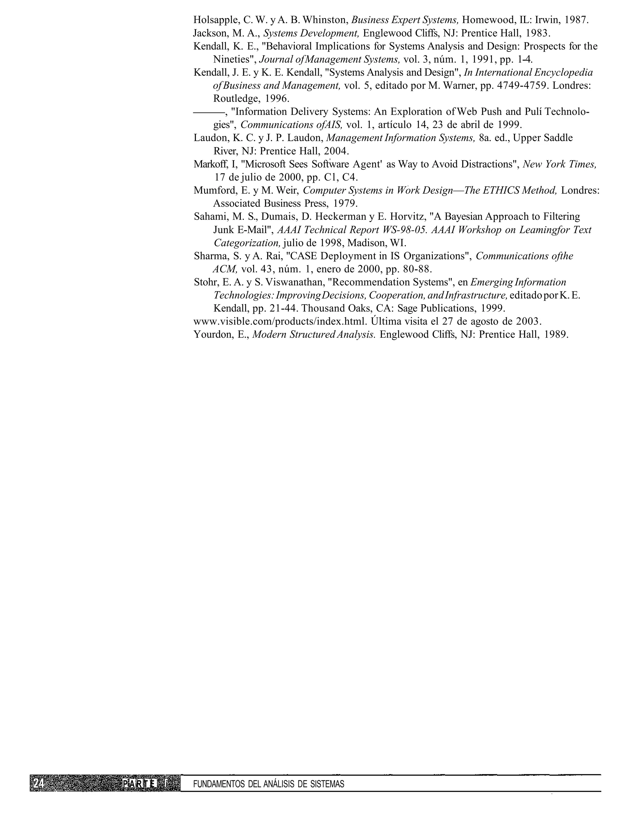 Holsapple, C. W. y A. B. Whinston, Business Expert Systems, Homewood, IL: Irwin, 1987.
            Jackson, M. A., Systems Development, Englewood Cliffs, NJ: Prentice Hall, 1983.
            Kendall, K. E., "Behavioral Implications for Systems Analysis and Design: Prospects for the
                Nineties", Journal of Management Systems, vol. 3, núm. 1, 1991, pp. 1-4.
            Kendall, J. E. y K. E. Kendall, "Systems Analysis and Design", In International Encyclopedia
                of Business and Management, vol. 5, editado por M. Warner, pp. 4749-4759. Londres:
                Routledge, 1996.
                   , "Information Delivery Systems: An Exploration of Web Push and Pulí Technolo-
                gies", Communications ofAIS, vol. 1, artículo 14, 23 de abril de 1999.
            Laudon, K. C. y J. P. Laudon, Management Information Systems, 8a. ed., Upper Saddle
                River, NJ: Prentice Hall, 2004.
            Markoff, I, "Microsoft Sees Software Agent' as Way to Avoid Distractions", New York Times,
                 17 de julio de 2000, pp. Cl, C4.
            Mumford, E. y M. Weir, Computer Systems in Work Design—The ETHICS Method, Londres:
                Associated Business Press, 1979.
            Sahami, M. S., Dumais, D. Heckerman y E. Horvitz, "A Bayesian Approach to Filtering
                Junk E-Mail", AAAI Technical Report WS-98-05. AAAI Workshop on Leamingfor Text
                Categorization, julio de 1998, Madison, WI.
            Sharma, S. y A. Rai, "CASE Deployment in IS Organizations", Communications ofthe
                ACM, vol. 43, núm. 1, enero de 2000, pp. 80-88.
            Stohr, E. A. y S. Viswanathan, "Recommendation Systems", en Emerging Information
                Technologies: Improving Decisions, Cooperation, and Infrastructure, editado por K. E.
                Kendall, pp. 21-44. Thousand Oaks, CA: Sage Publications, 1999.
            www.visible.com/products/index.html. Última visita el 27 de agosto de 2003.
            Yourdon, E., Modern Structured Analysis. Englewood Cliffs, NJ: Prentice Hall, 1989.




PARTE   i   FUNDAMENTOS DEL ANÁLISIS DE SISTEMAS
 