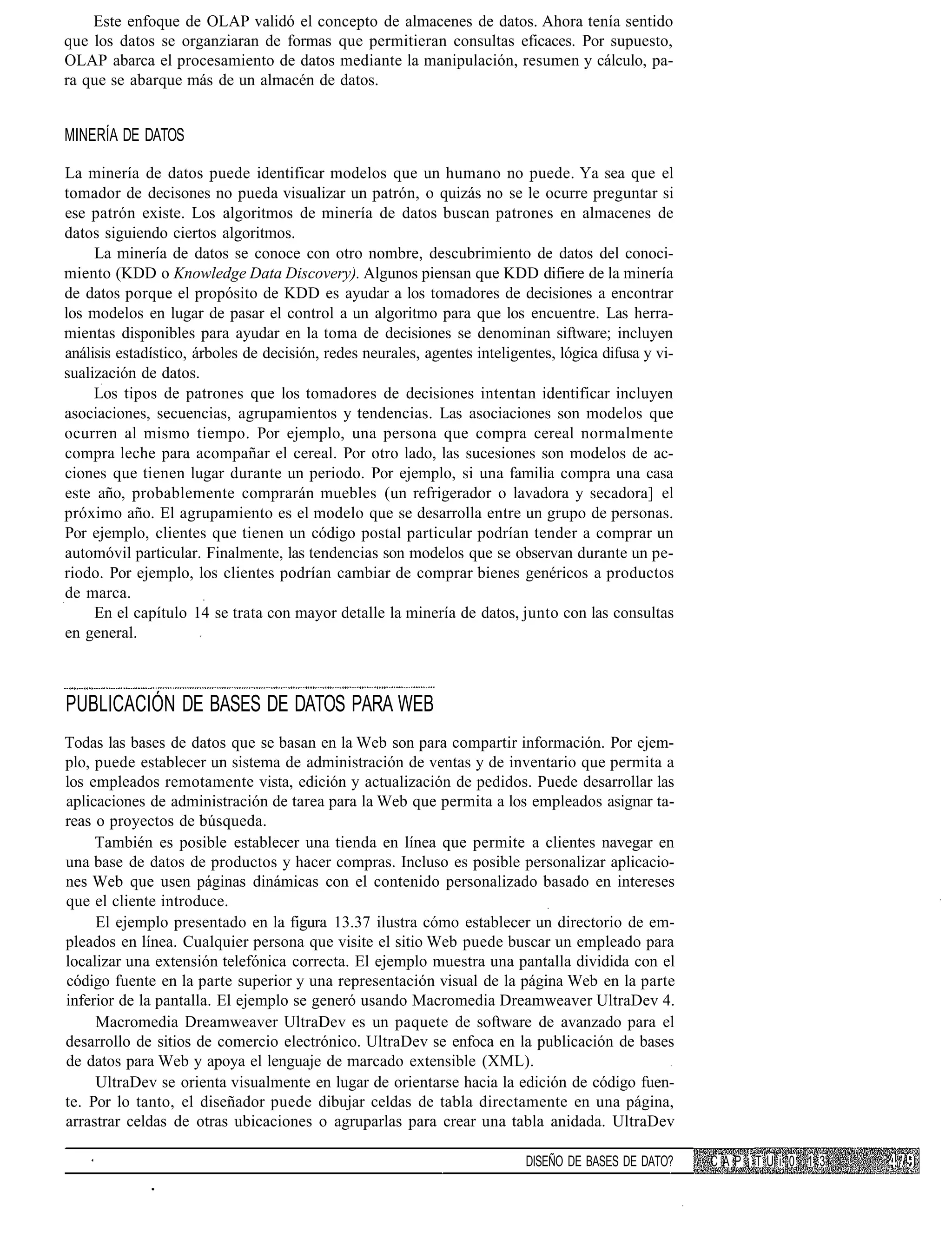 Este enfoque de OLAP validó el concepto de almacenes de datos. Ahora tenía sentido
que los datos se organziaran de formas que permitieran consultas eficaces. Por supuesto,
OLAP abarca el procesamiento de datos mediante la manipulación, resumen y cálculo, pa-
ra que se abarque más de un almacén de datos.


MINERÍA DE DATOS

La minería de datos puede identificar modelos que un humano no puede. Ya sea que el
tomador de decisones no pueda visualizar un patrón, o quizás no se le ocurre preguntar si
ese patrón existe. Los algoritmos de minería de datos buscan patrones en almacenes de
datos siguiendo ciertos algoritmos.
     La minería de datos se conoce con otro nombre, descubrimiento de datos del conoci-
miento (KDD o Knowledge Data Discovery). Algunos piensan que KDD difiere de la minería
de datos porque el propósito de KDD es ayudar a los tomadores de decisiones a encontrar
los modelos en lugar de pasar el control a un algoritmo para que los encuentre. Las herra-
mientas disponibles para ayudar en la toma de decisiones se denominan siftware; incluyen
análisis estadístico, árboles de decisión, redes neurales, agentes inteligentes, lógica difusa y vi-
sualización de datos.
     Los tipos de patrones que los tomadores de decisiones intentan identificar incluyen
asociaciones, secuencias, agrupamientos y tendencias. Las asociaciones son modelos que
ocurren al mismo tiempo. Por ejemplo, una persona que compra cereal normalmente
compra leche para acompañar el cereal. Por otro lado, las sucesiones son modelos de ac-
ciones que tienen lugar durante un periodo. Por ejemplo, si una familia compra una casa
este año, probablemente comprarán muebles (un refrigerador o lavadora y secadora] el
próximo año. El agrupamiento es el modelo que se desarrolla entre un grupo de personas.
Por ejemplo, clientes que tienen un código postal particular podrían tender a comprar un
automóvil particular. Finalmente, las tendencias son modelos que se observan durante un pe-
riodo. Por ejemplo, los clientes podrían cambiar de comprar bienes genéricos a productos
de marca.
     En el capítulo 14 se trata con mayor detalle la minería de datos, junto con las consultas
en general.



PUBLICACIÓN DE BASES DE DATOS PARA WEB
Todas las bases de datos que se basan en la Web son para compartir información. Por ejem-
plo, puede establecer un sistema de administración de ventas y de inventario que permita a
los empleados remotamente vista, edición y actualización de pedidos. Puede desarrollar las
aplicaciones de administración de tarea para la Web que permita a los empleados asignar ta-
reas o proyectos de búsqueda.
     También es posible establecer una tienda en línea que permite a clientes navegar en
una base de datos de productos y hacer compras. Incluso es posible personalizar aplicacio-
nes Web que usen páginas dinámicas con el contenido personalizado basado en intereses
que el cliente introduce.
     El ejemplo presentado en la figura 13.37 ilustra cómo establecer un directorio de em-
pleados en línea. Cualquier persona que visite el sitio Web puede buscar un empleado para
localizar una extensión telefónica correcta. El ejemplo muestra una pantalla dividida con el
código fuente en la parte superior y una representación visual de la página Web en la parte
inferior de la pantalla. El ejemplo se generó usando Macromedia Dreamweaver UltraDev 4.
     Macromedia Dreamweaver UltraDev es un paquete de software de avanzado para el
desarrollo de sitios de comercio electrónico. UltraDev se enfoca en la publicación de bases
de datos para Web y apoya el lenguaje de marcado extensible (XML).
     UltraDev se orienta visualmente en lugar de orientarse hacia la edición de código fuen-
te. Por lo tanto, el diseñador puede dibujar celdas de tabla directamente en una página,
arrastrar celdas de otras ubicaciones o agruparlas para crear una tabla anidada. UltraDev

                                                                           DISEÑO DE BASES DE DATO?    C A P ¡ T U i. 0 1 3
 