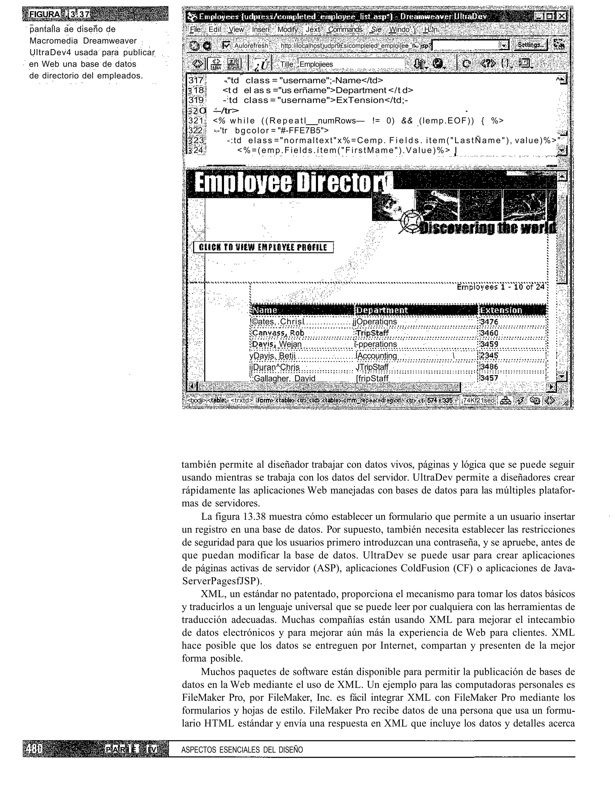 FIGURA ¡ 3 . 3 7
pantalla ae diseño de             File   Edil   View     Inserí   Modify    Jext    Cornmands      Sie    Windo'.'j      H j 'n
Macromedia Dreamweaver
                                                  Aulorefresh      http:íílocalhost)udpr9£sícompleled_emploi|ee_ii--'j
UltraDev4 usada para publicar
en Web una base de datos                                  ¿Ú      Tille: .Emplojiees
de directorio del empleados.
                                 317     -"td class = "username";-Name</td>                                                                                       ^
                                  18    <t d el as s ="us erñame">Department </t d>
                                 319    - ; td class = "username">ExTension</td;-
                                   0 --/tr>
                                 321 <% w h i l e ( ( R e p e a t l numRows— != 0) && ( l e m p . E O F ) ) { %>
                                 322 --'tr b g c o l o r = "#-FFE7B5">
                                  23      -:td e l a s s = " n o r m a l t e x t " x % = C e m p . F i e l d s . i t e m ( " L a s t Ñ a m e " ) , v a l u e ) % > "
                                  24          <%=(emp.Fields.ítem("FirstMame").Value)%> I




                                                        !©ates, .Chrisl                      jjOperatiqns

                                                                Wejan                        i-pperations
                                                        yDayis, Betii                         ÍAccounting                         
                                                        ijDuran^Chris                         JTripStaff
                                                        ::Gallagher, David                    [fripStaff

                                 <bodji> <      - <trxtd> í                                                                           T   ¡74Kf21seo




                                también permite al diseñador trabajar con datos vivos, páginas y lógica que se puede seguir
                                usando mientras se trabaja con los datos del servidor. UltraDev permite a diseñadores crear
                                rápidamente las aplicaciones Web manejadas con bases de datos para las múltiples platafor-
                                mas de servidores.
                                     La figura 13.38 muestra cómo establecer un formulario que permite a un usuario insertar
                                un registro en una base de datos. Por supuesto, también necesita establecer las restricciones
                                de seguridad para que los usuarios primero introduzcan una contraseña, y se apruebe, antes de
                                que puedan modificar la base de datos. UltraDev se puede usar para crear aplicaciones
                                de páginas activas de servidor (ASP), aplicaciones ColdFusion (CF) o aplicaciones de Java-
                                ServerPagesfJSP).
                                     XML, un estándar no patentado, proporciona el mecanismo para tomar los datos básicos
                                y traducirlos a un lenguaje universal que se puede leer por cualquiera con las herramientas de
                                traducción adecuadas. Muchas compañías están usando XML para mejorar el intecambio
                                de datos electrónicos y para mejorar aún más la experiencia de Web para clientes. XML
                                hace posible que los datos se entreguen por Internet, compartan y presenten de la mejor
                                forma posible.
                                     Muchos paquetes de software están disponible para permitir la publicación de bases de
                                datos en la Web mediante el uso de XML. Un ejemplo para las computadoras personales es
                                FileMaker Pro, por FileMaker, Inc. es fácil integrar XML con FileMaker Pro mediante los
                                formularios y hojas de estilo. FileMaker Pro recibe datos de una persona que usa un formu-
                                lario HTML estándar y envía una respuesta en XML que incluye los datos y detalles acerca

                   PARÍE   IV   ASPECTOS ESENCIALES DEL DISEÑO
 