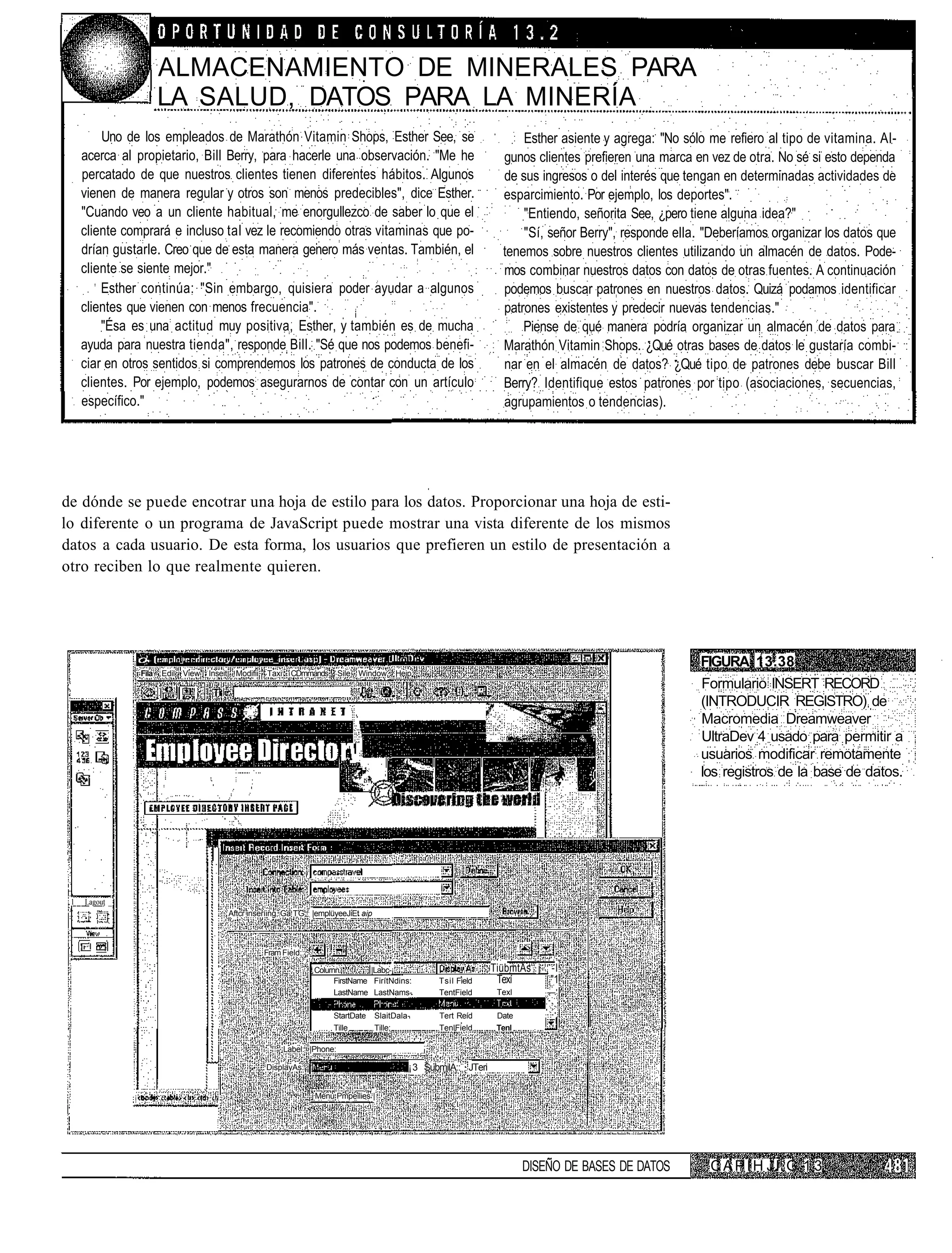 ALMACENAMIENTO DE MINERALES PARA
                       LA SALUD, DATOS PARA LA MINERÍA
         Uno de los empleados de Marathón Vitamin Shops, Esther See, se                                                     Esther asiente y agrega: "No sólo me refiero al tipo de vitamina. Al-
     acerca al propietario, Bill Berry, para hacerle una observación. "Me he                                            gunos clientes prefieren una marca en vez de otra. No sé si esto dependa
     percatado de que nuestros clientes tienen diferentes hábitos. Algunos                                              de sus ingresos o del interés que tengan en determinadas actividades de
     vienen de manera regular y otros son menos predecibles", dice Esther.                                              esparcimiento. Por ejemplo, los deportes".
     "Cuando veo a un cliente habitual, me enorgullezco de saber lo que el                                                  "Entiendo, señorita See, ¿pero tiene alguna idea?"
     cliente comprará e incluso tal vez le recomiendo otras vitaminas que po-                                               "Sí, señor Berry", responde ella. "Deberíamos organizar los datos que
     drían gustarle. Creo que de esta manera genero más ventas. También, el                                             tenemos sobre nuestros clientes utilizando un almacén de datos. Pode-
     cliente se siente mejor."                                                                                          mos combinar nuestros datos con datos de otras fuentes. A continuación
         Esther continúa: "Sin embargo, quisiera poder ayudar a algunos                                                 podemos buscar patrones en nuestros datos. Quizá podamos identificar
     clientes que vienen con menos frecuencia".                                                                         patrones existentes y predecir nuevas tendencias."
         "Ésa es una actitud muy positiva, Esther, y también es de mucha                                                    Piense de qué manera podría organizar un almacén de datos para
     ayuda para nuestra tienda", responde Bill. "Sé que nos podemos benefi-                                             Marathón Vitamin Shops. ¿Qué otras bases de datos le gustaría combi-
     ciar en otros sentidos si comprendemos los patrones de conducta de los                                             nar en el almacén de datos? ¿Qué tipo de patrones debe buscar Bill
     clientes. Por ejemplo, podemos asegurarnos de contar con un artículo                                               Berry? Identifique estos patrones por tipo (asociaciones, secuencias,
     específico."                                                                                                       agrupamientos o tendencias).




de dónde se puede encotrar una hoja de estilo para los datos. Proporcionar una hoja de esti-
lo diferente o un programa de JavaScript puede mostrar una vista diferente de los mismos
datos a cada usuario. De esta forma, los usuarios que prefieren un estilo de presentación a
otro reciben lo que realmente quieren.




                                                                                                                                                            FIGURA 13.38
                Fila   Edil View   Inseit     Modifii   Taxi     CDmmands       Sile Window   Heip
                                                                                                                                                            Formulario INSERT RECORD
                                                                                                                                                            (INTRODUCIR REGISTRO) de
                                                                                                                                                            Macromedia Dreamweaver
                                                                                                                                                            UltraDev 4 usado para permitir a
                                                                                                                                                            usuarios modificar remotamente
                                                                                                                                                            los registros de la base de datos.




 1   Lagout _
                                            Aftcr inseríing, Ga TG: |emplüyeeJiEt aip



                                                        Fram Field;:

                                                                       Colurnn         |Labc-¡                        TiübmtAs j -I
                                                                             FirstName FirítNdins.     Tsil Field      Texí      "1
                                                                             LastName LastNams-        TentField       Texl       —'

                                                                            StartDate   SlaitDala-      Tert Reíd      Date
                                                                            Tille       Tille;          TenlField      Tenl

                                                               Label: |Phone:

                                                        DisplayAs:                               ¡3 SubmilA:: JTeri

                                                                       Menú Pmpeílies |




                                                                                                                              DISEÑO DE BASES DE DATOS        C A P I H J l. G 1 3
 