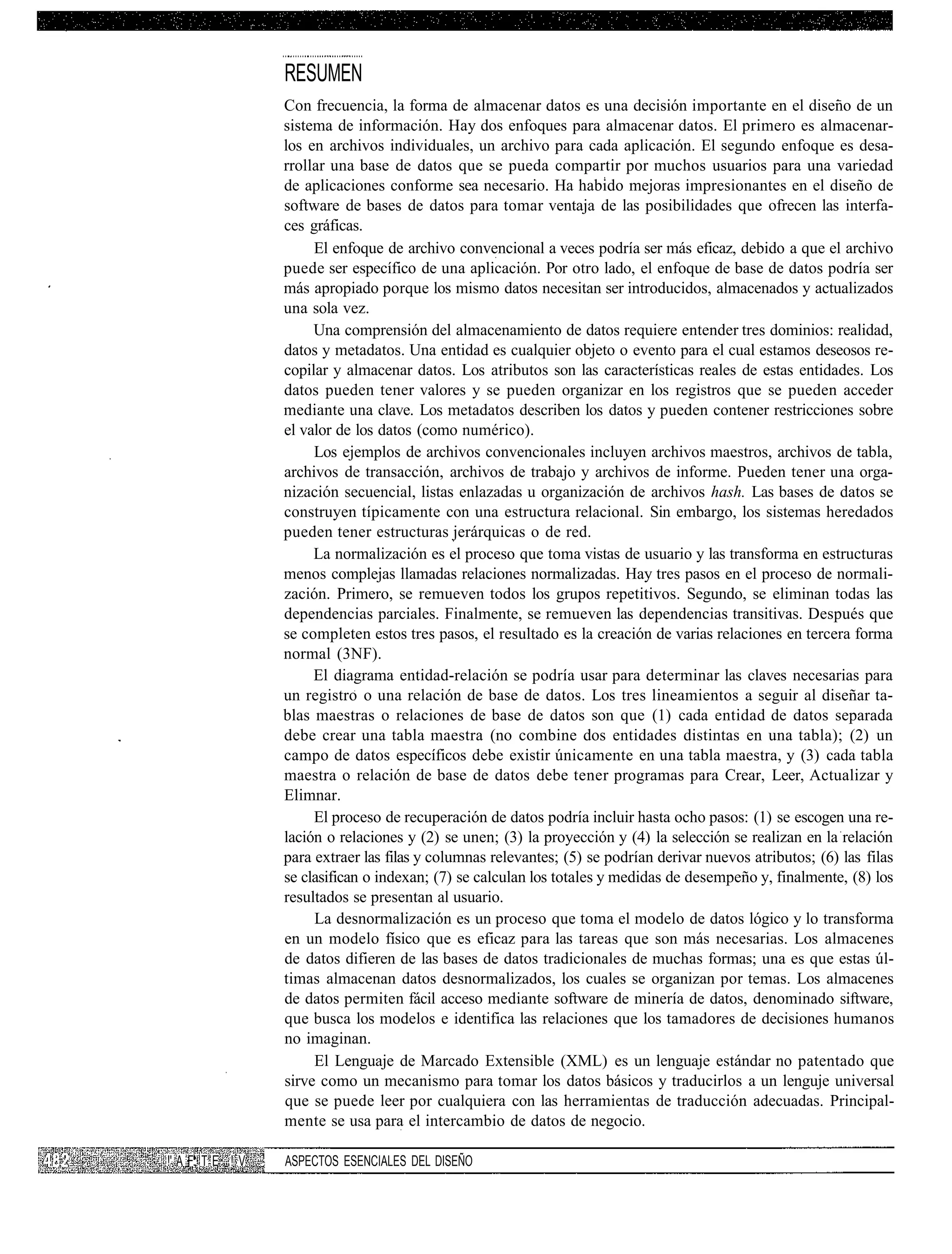 RESUMEN
                  Con frecuencia, la forma de almacenar datos es una decisión importante en el diseno de un
                  sistema de información. Hay dos enfoques para almacenar datos. El primero es almacenar-
                  los en archivos individuales, un archivo para cada aplicación. El segundo enfoque es desa-
                  rrollar una base de datos que se pueda compartir por muchos usuarios para una variedad
                  de aplicaciones conforme sea necesario. Ha habido mejoras impresionantes en el diseño de
                  software de bases de datos para tomar ventaja de las posibilidades que ofrecen las interfa-
                  ces gráficas.
                       El enfoque de archivo convencional a veces podría ser más eficaz, debido a que el archivo
                  puede ser específico de una aplicación. Por otro lado, el enfoque de base de datos podría ser
                  más apropiado porque los mismo datos necesitan ser introducidos, almacenados y actualizados
                  una sola vez.
                       Una comprensión del almacenamiento de datos requiere entender tres dominios: realidad,
                  datos y metadatos. Una entidad es cualquier objeto o evento para el cual estamos deseosos re-
                  copilar y almacenar datos. Los atributos son las características reales de estas entidades. Los
                  datos pueden tener valores y se pueden organizar en los registros que se pueden acceder
                  mediante una clave. Los metadatos describen los datos y pueden contener restricciones sobre
                  el valor de los datos (como numérico).
                       Los ejemplos de archivos convencionales incluyen archivos maestros, archivos de tabla,
                  archivos de transacción, archivos de trabajo y archivos de informe. Pueden tener una orga-
                  nización secuencial, listas enlazadas u organización de archivos hash. Las bases de datos se
                  construyen típicamente con una estructura relacional. Sin embargo, los sistemas heredados
                  pueden tener estructuras jerárquicas o de red.
                       La normalización es el proceso que toma vistas de usuario y las transforma en estructuras
                  menos complejas llamadas relaciones normalizadas. Hay tres pasos en el proceso de normali-
                  zación. Primero, se remueven todos los grupos repetitivos. Segundo, se eliminan todas las
                  dependencias parciales. Finalmente, se remueven las dependencias transitivas. Después que
                  se completen estos tres pasos, el resultado es la creación de varias relaciones en tercera forma
                  normal (3NF).
                       El diagrama entidad-relación se podría usar para determinar las claves necesarias para
                  un registro o una relación de base de datos. Los tres lineamientos a seguir al diseñar ta-
                  blas maestras o relaciones de base de datos son que (1) cada entidad de datos separada
                  debe crear una tabla maestra (no combine dos entidades distintas en una tabla); (2) un
                  campo de datos específicos debe existir únicamente en una tabla maestra, y (3) cada tabla
                  maestra o relación de base de datos debe tener programas para Crear, Leer, Actualizar y
                  Elimnar.
                       El proceso de recuperación de datos podría incluir hasta ocho pasos: (1) se escogen una re-
                  lación o relaciones y (2) se unen; (3) la proyección y (4) la selección se realizan en la relación
                  para extraer las filas y columnas relevantes; (5) se podrían derivar nuevos atributos; (6) las filas
                  se clasifican o indexan; (7) se calculan los totales y medidas de desempeño y, finalmente, (8) los
                  resultados se presentan al usuario.
                       La desnormalización es un proceso que toma el modelo de datos lógico y lo transforma
                  en un modelo físico que es eficaz para las tareas que son más necesarias. Los almacenes
                  de datos difieren de las bases de datos tradicionales de muchas formas; una es que estas úl-
                  timas almacenan datos desnormalizados, los cuales se organizan por temas. Los almacenes
                  de datos permiten fácil acceso mediante software de minería de datos, denominado siftware,
                  que busca los modelos e identifica las relaciones que los tamadores de decisiones humanos
                  no imaginan.
                       El Lenguaje de Marcado Extensible (XML) es un lenguaje estándar no patentado que
                  sirve como un mecanismo para tomar los datos básicos y traducirlos a un lenguje universal
                  que se puede leer por cualquiera con las herramientas de traducción adecuadas. Principal-
                  mente se usa para el intercambio de datos de negocio.

!' A F. T E ! V   ASPECTOS ESENCIALES DEL DISEÑO
 