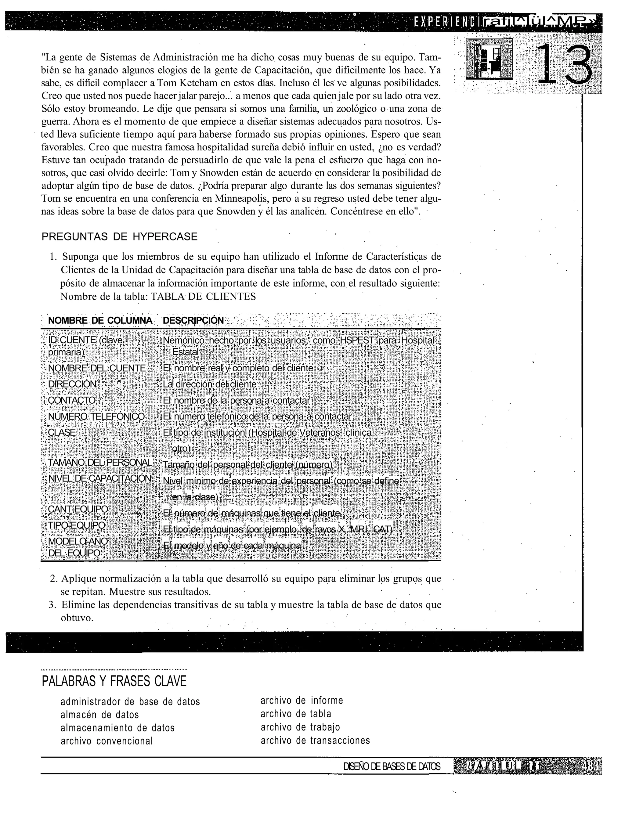rafil^lül^MP»


"La gente de Sistemas de Administración me ha dicho cosas muy buenas de su equipo. Tam-                  i i-
bién se ha ganado algunos elogios de la gente de Capacitación, que difícilmente los hace. Ya
sabe, es difícil complacer a Tom Ketcham en estos días. Incluso él les ve algunas posibilidades.
Creo que usted nos puede hacer jalar parejo... a menos que cada quien jale por su lado otra vez.
Sólo estoy bromeando. Le dije que pensara si somos una familia, un zoológico o una zona de
guerra. Ahora es el momento de que empiece a diseñar sistemas adecuados para nosotros. Us-
ted lleva suficiente tiempo aquí para haberse formado sus propias opiniones. Espero que sean
favorables. Creo que nuestra famosa hospitalidad sureña debió influir en usted, ¿no es verdad?
Estuve tan ocupado tratando de persuadirlo de que vale la pena el esfuerzo que haga con no-
sotros, que casi olvido decirle: Tom y Snowden están de acuerdo en considerar la posibilidad de
adoptar algún tipo de base de datos. ¿Podría preparar algo durante las dos semanas siguientes?
Tom se encuentra en una conferencia en Minneapolis, pero a su regreso usted debe tener algu-
nas ideas sobre la base de datos para que Snowden y él las analicen. Concéntrese en ello".

PREGUNTAS DE HYPERCASE
  1. Suponga que los miembros de su equipo han utilizado el Informe de Características de
     Clientes de la Unidad de Capacitación para diseñar una tabla de base de datos con el pro-
     pósito de almacenar la información importante de este informe, con el resultado siguiente:
     Nombre de la tabla: TABLA DE CLIENTES

 NOMBRE DE COLUMNA           DESCRIPCIÓN

 ID CUENTE (clave            Nemónico hecho por los usuarios, como HSPEST para Hospital
 primaria)                     Estatal
 NOMBRE DEL CUENTE           El nombre real y completo del cliente
 DIRECCIÓN                   La dirección del cliente
 CONTACTO                    El nombre de la persona a contactar
 NÚMERO TELEFÓNICO           El número telefónico de la persona a contactar
 CLASE                       El tipo de institución (Hospital de Veteranos, clínica,
                               otro)
 TAMAÑO DEL PERSONAL         Tamaño del personal del cliente (número)
 NIVEL DE CAPACITACIÓN       Nivel mínimo de experiencia del personal (como se define
                               en la clase)
 CANT-EQUIPO                 El número de máquinas que tiene el cliente
 TIPO-EQUIPO                 El tipo de máquinas (por ejemplo, de rayos X, MRI, CAT)
 MODELO-AÑO                  El modelo y año de cada máquina
 DEL EQUIPO

 2. Aplique normalización a la tabla que desarrolló su equipo para eliminar los grupos que
    se repitan. Muestre sus resultados.
 3. Elimine las dependencias transitivas de su tabla y muestre la tabla de base de datos que
    obtuvo.




PALABRAS Y FRASES CLAVE
    administrador de base de datos                      archivo   de   informe
    almacén de datos                                    archivo   de   tabla
    almacenamiento de datos                             archivo   de   trabajo
    archivo convencional                                archivo   de   transacciones

                                                                              DISEÑO DE BASES DE DATOS   Ü A I' 11 U L 0 I t
 