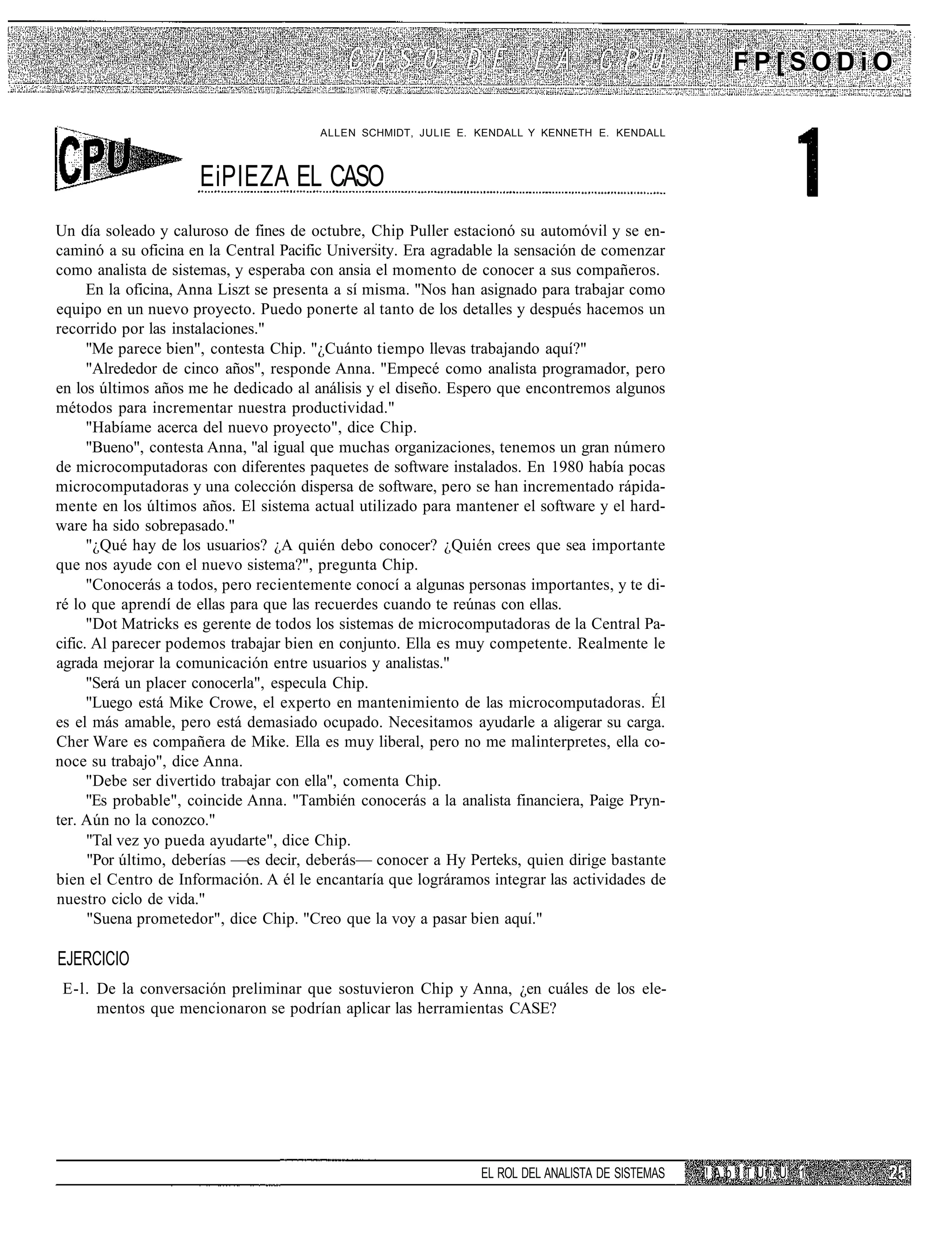 FP[SODiO

                                       ALLEN SCHMIDT, JULIE E. KENDALL Y KENNETH E. KENDALL



                     EiPIEZA EL CASO
Un día soleado y caluroso de fines de octubre, Chip Puller estacionó su automóvil y se en-
caminó a su oficina en la Central Pacific University. Era agradable la sensación de comenzar
como analista de sistemas, y esperaba con ansia el momento de conocer a sus compañeros.
      En la oficina, Anna Liszt se presenta a sí misma. "Nos han asignado para trabajar como
equipo en un nuevo proyecto. Puedo ponerte al tanto de los detalles y después hacemos un
recorrido por las instalaciones."
      "Me parece bien", contesta Chip. "¿Cuánto tiempo llevas trabajando aquí?"
      "Alrededor de cinco años", responde Anna. "Empecé como analista programador, pero
en los últimos años me he dedicado al análisis y el diseño. Espero que encontremos algunos
métodos para incrementar nuestra productividad."
      "Habíame acerca del nuevo proyecto", dice Chip.
      "Bueno", contesta Anna, "al igual que muchas organizaciones, tenemos un gran número
de microcomputadoras con diferentes paquetes de software instalados. En 1980 había pocas
microcomputadoras y una colección dispersa de software, pero se han incrementado rápida-
mente en los últimos años. El sistema actual utilizado para mantener el software y el hard-
ware ha sido sobrepasado."
      "¿Qué hay de los usuarios? ¿A quién debo conocer? ¿Quién crees que sea importante
que nos ayude con el nuevo sistema?", pregunta Chip.
      "Conocerás a todos, pero recientemente conocí a algunas personas importantes, y te di-
ré lo que aprendí de ellas para que las recuerdes cuando te reúnas con ellas.
      "Dot Matricks es gerente de todos los sistemas de microcomputadoras de la Central Pa-
cific. Al parecer podemos trabajar bien en conjunto. Ella es muy competente. Realmente le
agrada mejorar la comunicación entre usuarios y analistas."
      "Será un placer conocerla", especula Chip.
      "Luego está Mike Crowe, el experto en mantenimiento de las microcomputadoras. Él
es el más amable, pero está demasiado ocupado. Necesitamos ayudarle a aligerar su carga.
Cher Ware es compañera de Mike. Ella es muy liberal, pero no me malinterpretes, ella co-
noce su trabajo", dice Anna.
      "Debe ser divertido trabajar con ella", comenta Chip.
      "Es probable", coincide Anna. "También conocerás a la analista financiera, Paige Pryn-
ter. Aún no la conozco."
      "Tal vez yo pueda ayudarte", dice Chip.
      "Por último, deberías —es decir, deberás— conocer a Hy Perteks, quien dirige bastante
bien el Centro de Información. A él le encantaría que lográramos integrar las actividades de
nuestro ciclo de vida."
      "Suena prometedor", dice Chip. "Creo que la voy a pasar bien aquí."

EJERCICIO
 E-l. De la conversación preliminar que sostuvieron Chip y Anna, ¿en cuáles de los ele-
      mentos que mencionaron se podrían aplicar las herramientas CASE?




                                                                EL ROL DEL ANALISTA DE SISTEMAS   í! A p ! T U i. U 1
 