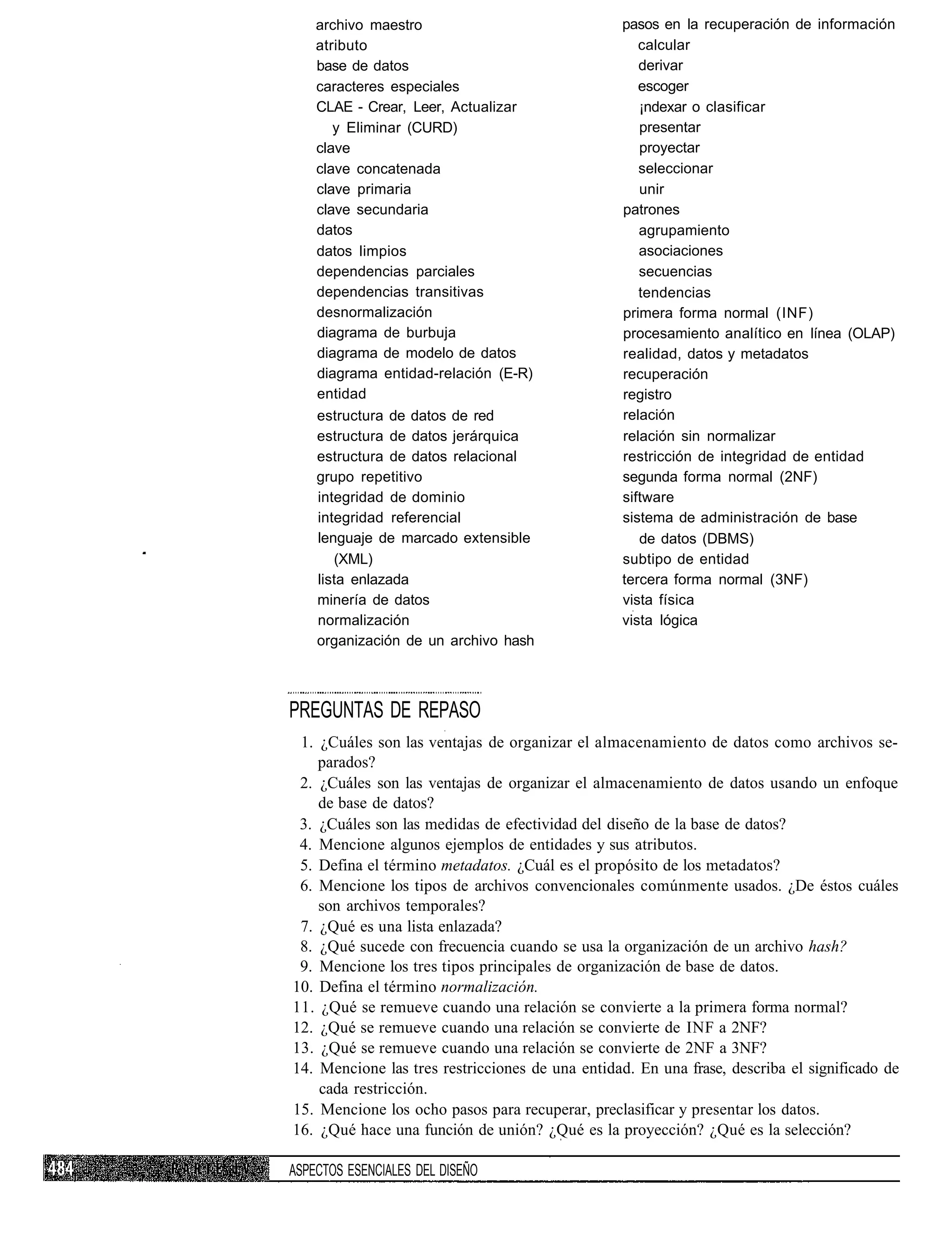 archivo maestro                               pasos en la recuperación de información
    atributo                                         calcular
    base de datos                                    derivar
    caracteres especiales                            escoger
    CLAE - Crear, Leer, Actualizar                   ¡ndexar o clasificar
       y Eliminar (CURD)                             presentar
    clave                                            proyectar
    clave concatenada                                seleccionar
    clave primaria                                   unir
    clave secundaria                              patrones
    datos                                            agrupamiento
    datos limpios                                    asociaciones
    dependencias parciales                           secuencias
    dependencias transitivas                         tendencias
    desnormalización                              primera forma normal (INF)
    diagrama de burbuja                           procesamiento analítico en línea (OLAP)
    diagrama de modelo de datos                   realidad, datos y metadatos
    diagrama entidad-relación (E-R)               recuperación
    entidad                                       registro
    estructura de datos de red                    relación
    estructura de datos jerárquica                relación sin normalizar
    estructura de datos relacional                restricción de integridad de entidad
    grupo repetitivo                              segunda forma normal (2NF)
    integridad de dominio                         siftware
    integridad referencial                        sistema de administración de base
    lenguaje de marcado extensible                   de datos (DBMS)
       (XML)                                      subtipo de entidad
    lista enlazada                                tercera forma normal (3NF)
    minería de datos                              vista física
    normalización                                 vista lógica
    organización de un archivo hash



PREGUNTAS DE REPASO
 1. ¿Cuáles son las ventajas de organizar el almacenamiento de datos como archivos se-
    parados?
 2. ¿Cuáles son las ventajas de organizar el almacenamiento de datos usando un enfoque
    de base de datos?
 3. ¿Cuáles son las medidas de efectividad del diseño de la base de datos?
 4. Mencione algunos ejemplos de entidades y sus atributos.
 5. Defina el término metadatos. ¿Cuál es el propósito de los metadatos?
 6. Mencione los tipos de archivos convencionales comúnmente usados. ¿De éstos cuáles
    son archivos temporales?
 7. ¿Qué es una lista enlazada?
 8. ¿Qué sucede con frecuencia cuando se usa la organización de un archivo hash?
 9. Mencione los tres tipos principales de organización de base de datos.
10. Defina el término normalización.
11. ¿Qué se remueve cuando una relación se convierte a la primera forma normal?
12. ¿Qué se remueve cuando una relación se convierte de INF a 2NF?
13. ¿Qué se remueve cuando una relación se convierte de 2NF a 3NF?
14. Mencione las tres restricciones de una entidad. En una frase, describa el significado de
    cada restricción.
15. Mencione los ocho pasos para recuperar, preclasificar y presentar los datos.
16. ¿Qué hace una función de unión? ¿Qué es la proyección? ¿Qué es la selección?

ASPECTOS ESENCIALES DEL DISEÑO
 