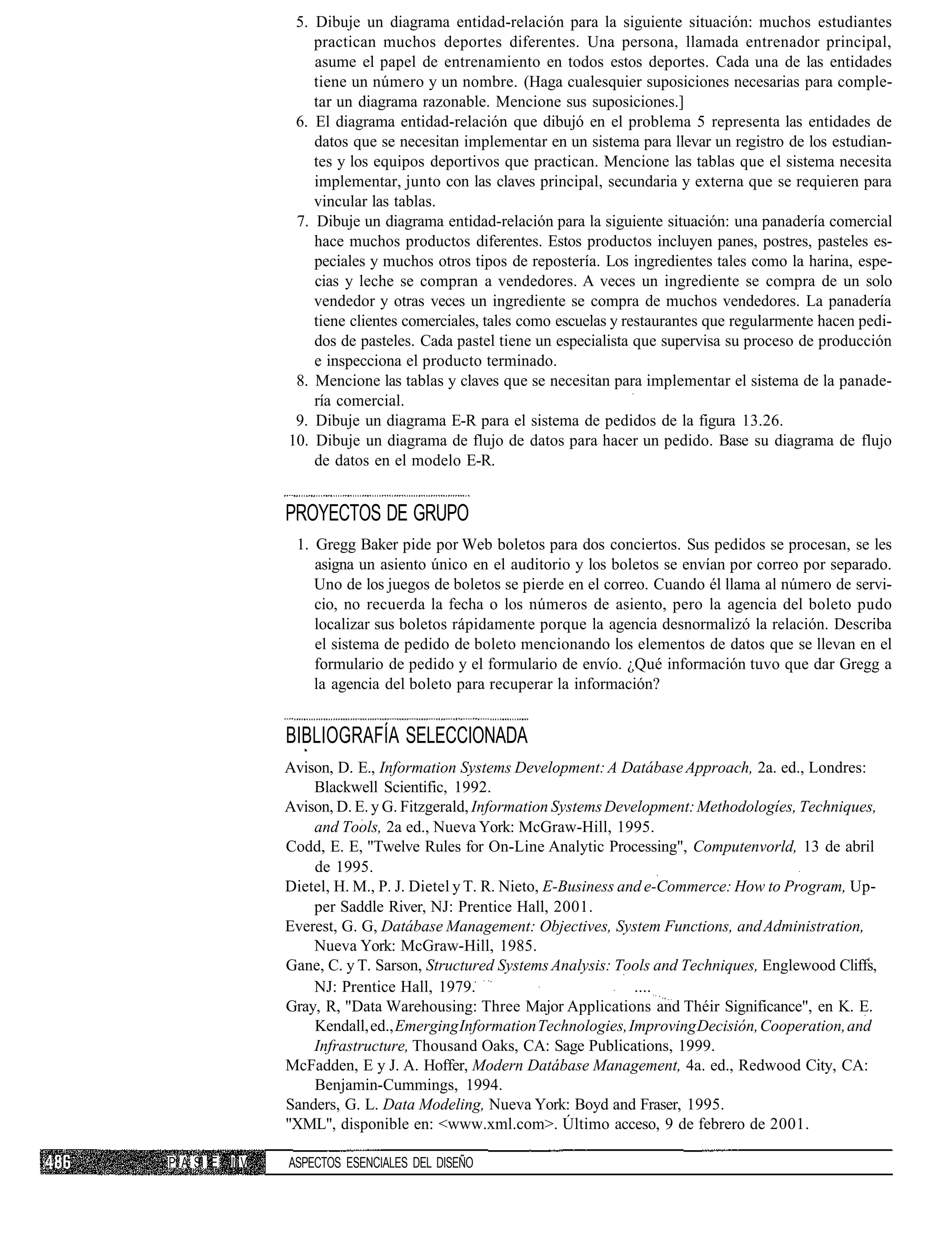 5. Dibuje un diagrama entidad-relación para la siguiente situación: muchos estudiantes
                   practican muchos deportes diferentes. Una persona, llamada entrenador principal,
                   asume el papel de entrenamiento en todos estos deportes. Cada una de las entidades
                   tiene un número y un nombre. (Haga cualesquier suposiciones necesarias para comple-
                   tar un diagrama razonable. Mencione sus suposiciones.]
                6. El diagrama entidad-relación que dibujó en el problema 5 representa las entidades de
                   datos que se necesitan implementar en un sistema para llevar un registro de los estudian-
                   tes y los equipos deportivos que practican. Mencione las tablas que el sistema necesita
                   implementar, junto con las claves principal, secundaria y externa que se requieren para
                   vincular las tablas.
                7. Dibuje un diagrama entidad-relación para la siguiente situación: una panadería comercial
                   hace muchos productos diferentes. Estos productos incluyen panes, postres, pasteles es-
                   peciales y muchos otros tipos de repostería. Los ingredientes tales como la harina, espe-
                   cias y leche se compran a vendedores. A veces un ingrediente se compra de un solo
                   vendedor y otras veces un ingrediente se compra de muchos vendedores. La panadería
                   tiene clientes comerciales, tales como escuelas y restaurantes que regularmente hacen pedi-
                   dos de pasteles. Cada pastel tiene un especialista que supervisa su proceso de producción
                   e inspecciona el producto terminado.
                8. Mencione las tablas y claves que se necesitan para implementar el sistema de la panade-
                   ría comercial.
                9. Dibuje un diagrama E-R para el sistema de pedidos de la figura 13.26.
               10. Dibuje un diagrama de flujo de datos para hacer un pedido. Base su diagrama de flujo
                   de datos en el modelo E-R.


               PROYECTOS DE GRUPO
                1. Gregg Baker pide por Web boletos para dos conciertos. Sus pedidos se procesan, se les
                   asigna un asiento único en el auditorio y los boletos se envían por correo por separado.
                   Uno de los juegos de boletos se pierde en el correo. Cuando él llama al número de servi-
                   cio, no recuerda la fecha o los números de asiento, pero la agencia del boleto pudo
                   localizar sus boletos rápidamente porque la agencia desnormalizó la relación. Describa
                   el sistema de pedido de boleto mencionando los elementos de datos que se llevan en el
                   formulario de pedido y el formulario de envío. ¿Qué información tuvo que dar Gregg a
                   la agencia del boleto para recuperar la información?


               BIBLIOGRAFÍA SELECCIONADA
               Avison, D. E., Information Systems Development: A Datábase Approach, 2a. ed., Londres:
                   Blackwell Scientific, 1992.
               Avison, D. E. y G. Fitzgerald, Information Systems Development: Methodologíes, Techniques,
                   and Tools, 2a ed., Nueva York: McGraw-Hill, 1995.
               Codd, E. E, "Twelve Rules for On-Line Analytic Processing", Computenvorld, 13 de abril
                   de 1995.
               Dietel, H. M., P. J. Dietel y T. R. Nieto, E-Business and e-Commerce: How to Program, Up-
                   per Saddle River, NJ: Prentice Hall, 2001.
               Everest, G. G, Datábase Management: Objectives, System Functions, and Administration,
                   Nueva York: McGraw-Hill, 1985.
               Gane, C. y T. Sarson, Structured Systems Analysis: Tools and Techniques, Englewood Cliffs,
                   NJ: Prentice Hall, 1979.                            ....
               Gray, R, "Data Warehousing: Three Major Applications and Théir Significance", en K. E.
                   Kendall, ed., Emerging Information Technologies, Improving Decisión, Cooperation, and
                   Infrastructure, Thousand Oaks, CA: Sage Publications, 1999.
               McFadden, E y J. A. Hoffer, Modern Datábase Management, 4a. ed., Redwood City, CA:
                   Benjamin-Cummings, 1994.
               Sanders, G. L. Data Modeling, Nueva York: Boyd and Fraser, 1995.
               "XML", disponible en: <www.xml.com>. Último acceso, 9 de febrero de 2001.

P A SI E I V   ASPECTOS ESENCIALES DEL DISEÑO
 